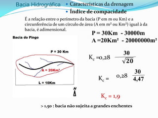 Bacia Hidrográfica  Características da drenagem
 Índice de compacidade
É a relação entre o perímetro da bacia (P em m ou Km) e a
circunferência de um círculo de área (A em m² ou Km²) igual à da
bacia, é adimensional.
30
𝟐𝟎
Kc = 1,9
P = 30Km - 30000m
A =20Km² - 20000000m²
> 1,50 : bacia não sujeita a grandes enchentes
Kc =0,28
30
𝟐𝟎
30
4,47Kc = 0,28
 