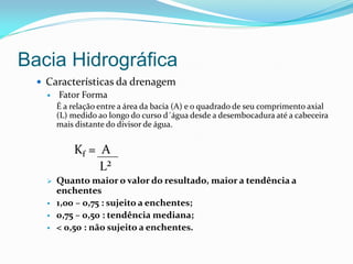Bacia Hidrográfica
 Características da drenagem
 Fator Forma
É a relação entre a área da bacia (A) e o quadrado de seu comprimento axial
(L) medido ao longo do curso d´água desde a desembocadura até a cabeceira
mais distante do divisor de água.
Kf = A
L²
 Quanto maior o valor do resultado, maior a tendência a
enchentes
 1,00 – 0,75 : sujeito a enchentes;
 0,75 – 0,50 : tendência mediana;
 < 0,50 : não sujeito a enchentes.
 