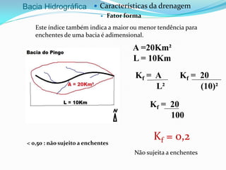 Bacia Hidrográfica  Características da drenagem
 Fator forma
Este índice também indica a maior ou menor tendência para
enchentes de uma bacia é adimensional.
Kf = A
L²
Kf = 0,2
A =20Km²
L = 10Km
Kf = 20
(10)²
Kf = 20
100
Não sujeita a enchentes
< 0,50 : não sujeito a enchentes
 