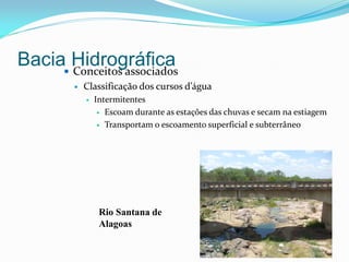 Bacia Hidrográfica Conceitos associados
 Classificação dos cursos d’água
 Intermitentes
 Escoam durante as estações das chuvas e secam na estiagem
 Transportam o escoamento superficial e subterrâneo
Rio Santana de
Alagoas
 
