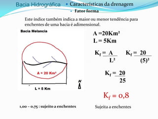 Bacia Hidrográfica  Características da drenagem
 Fator forma
Este índice também indica a maior ou menor tendência para
enchentes de uma bacia é adimensional.
Kf = A
L²
Kf = 0,8
A =20Km²
L = 5Km
Kf = 20
(5)²
Kf = 20
25
Sujeita a enchentes1,00 – 0,75 : sujeito a enchentes
 