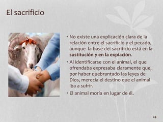 • No existe una explicación clara de la
relación entre el sacrificio y el pecado,
aunque la base del sacrificio está en la
sustitución y en la expiación.
• Al identificarse con el animal, el que
ofrendaba expresaba claramente que,
por haber quebrantado las leyes de
Dios, merecía el destino que el animal
iba a sufrir.
• El animal moría en lugar de él.
24
El sacrificio
 