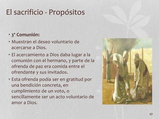 • 3º Comunión:
• Muestran el deseo voluntario de
acercarse a Dios.
• El acercamiento a Dios daba lugar a la
comunión con el hermano, y parte de la
ofrenda de paz era comida entre el
ofrendante y sus invitados.
• Esta ofrenda podía ser en gratitud por
una bendición concreta, en
cumplimiento de un voto, o
sencillamente ser un acto voluntario de
amor a Dios.
27
El sacrificio - Propósitos
 