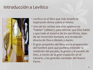 • Levítico es el libro que más enseña la
inspiración divina sobre sí mismo.
• Uno de los verbos que mas aparece es
“hablar” (dibber), para afirmar que Dios habló
y que todo el sistema de los sacrificios, lejos
de ser invención humana, era revelación
directa de Dios a Moisés y Aarón.
• El gran propósito del libro era la preparación
del hombre para que pudiera entender la
maldición del pecado, la gracia y el perdón de
Dios, a través de la gran expiación en el
Calvario, y las grandes verdades del Nuevo
Pacto.
5
Introducción a Levítico
 