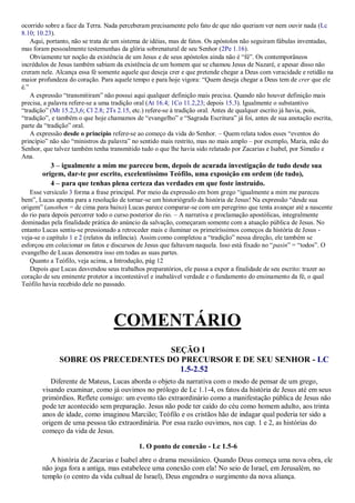 ocorrido sobre a face da Terra. Nada perceberam precisamente pelo fato de que não queriam ver nem ouvir nada (Lc
8.10; 10.23).
Aqui, portanto, não se trata de um sistema de idéias, mas de fatos. Os apóstolos não seguiram fábulas inventadas,
mas foram pessoalmente testemunhas da glória sobrenatural de seu Senhor (2Pe 1.16).
Obviamente ter noção da existência de um Jesus e de seus apóstolos ainda não é “fé”. Os contemporâneos
incrédulos de Jesus também sabiam da existência de um homem que se chamou Jesus de Nazaré, e apesar disso não
creram nele. Alcança essa fé somente aquele que deseja crer e que pretende chegar a Deus com veracidade e retidão na
maior profundeza do coração. Para aquele tempo e para hoje vigora: “Quem deseja chegar a Deus tem de crer que ele
é.”
A expressão “transmitiram” não possui aqui qualquer definição mais precisa. Quando não houver definição mais
precisa, a palavra refere-se a uma tradição oral (At 16.4; 1Co 11.2,23; depois 15.3). Igualmente o substantivo
“tradição” (Mt 15.2,3,6; Cl 2.8; 2Ts 2.15, etc.) refere-se à tradição oral. Antes de qualquer escrito já havia, pois,
“tradição”, e também o que hoje chamamos de “evangelho” e “Sagrada Escritura” já foi, antes de sua anotação escrita,
parte da “tradição” oral.
A expressão desde o princípio refere-se ao começo da vida do Senhor. – Quem relata todos esses “eventos do
princípio” não são “ministros da palavra” no sentido mais restrito, mas no mais amplo – por exemplo, Maria, mãe do
Senhor, que talvez também tenha transmitido tudo o que lhe havia sido relatado por Zacarias e Isabel, por Simeão e
Ana.
3 – igualmente a mim me pareceu bem, depois de acurada investigação de tudo desde sua
origem, dar-te por escrito, excelentíssimo Teófilo, uma exposição em ordem (de tudo),
4 – para que tenhas plena certeza das verdades em que foste instruído.
Esse versículo 3 forma a frase principal. Por meio da expressão em bom grego “igualmente a mim me pareceu
bem”, Lucas aponta para a resolução de tornar-se um historiógrafo da história de Jesus! Na expressão “desde sua
origem” (anothen = de cima para baixo) Lucas parece comparar-se com um peregrino que tenta avançar até a nascente
do rio para depois percorrer todo o curso posterior do rio. – A narrativa e proclamação apostólicas, integralmente
dominadas pela finalidade prática do anúncio da salvação, começaram somente com a atuação pública de Jesus. No
entanto Lucas sentiu-se pressionado a retroceder mais e iluminar os primeiríssimos começos da história de Jesus -
veja-se o capítulo 1 e 2 (relatos da infância). Assim como completou a “tradição” nessa direção, ele também se
esforçou em colecionar os fatos e discursos de Jesus que faltavam naquela. Isso está fixado no “pasin” = “todos”. O
evangelho de Lucas demonstra isso em todas as suas partes.
Quanto a Teófilo, veja acima, a Introdução, pág 12
Depois que Lucas desvendou seus trabalhos preparatórios, ele passa a expor a finalidade de seu escrito: trazer ao
coração de seu eminente protetor a incontestável e inabalável verdade e o fundamento do ensinamento da fé, o qual
Teófilo havia recebido dele no passado.
COMENTÁRIO
SEÇÃO I
SOBRE OS PRECEDENTES DO PRECURSOR E DE SEU SENHOR - LC
1.5-2.52
Diferente de Mateus, Lucas aborda o objeto da narrativa com o modo de pensar de um grego,
visando examinar, como já ouvimos no prólogo de Lc 1.1-4, os fatos da história de Jesus até em seus
primórdios. Reflete consigo: um evento tão extraordinário como a manifestação pública de Jesus não
pode ter acontecido sem preparação. Jesus não pode ter caído do céu como homem adulto, aos trinta
anos de idade, como imaginou Marcião; Teófilo e os cristãos hão de indagar qual poderia ter sido a
origem de uma pessoa tão extraordinária. Por essa razão ouvimos, nos cap. 1 e 2, as histórias do
começo da vida de Jesus.
1. O ponto de conexão - Lc 1.5-6
A história de Zacarias e Isabel abre o drama messiânico. Quando Deus começa uma nova obra, ele
não joga fora a antiga, mas estabelece uma conexão com ela! No seio de Israel, em Jerusalém, no
templo (o centro da vida cultual de Israel), Deus engendra o surgimento da nova aliança.
 