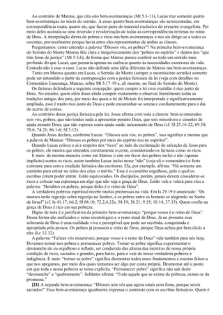 Ao contrário de Mateus, que cita oito bem-aventuranças (Mt 5.3-11), Lucas traz somente quatro
bem-aventuranças no início do sermão. A essas quatro bem-aventuranças são acrescentadas, em
correspondência exata, quatro ais, que fazem parte do material exclusivo do presente evangelista. Por
meio deles assinala-se uma inversão e revalorização de todas as correspondências terrenas no reino
de Deus. A interpelação direta de pobres e ricos nas bem-aventuranças e nos ais dirige-se a todos os
ouvintes, provavelmente porque havia entre eles representantes de ambas as classes.
Perguntamos: como entender a palavra “Ditosos vós, os pobres”? Na primeira bem-aventurança
do Sermão do Monte Mateus fala clara e inequivocamente dos “pobres no espírito” e depois dos “que
têm fome de justiça” (Mt 5.3,6), de forma que Mateus parece conferir ao todo um sentido mais
profundo do que Lucas, que pensaria apenas na carência quanto às necessidades exteriores da vida.
Contudo não é esse o caso. Lucas não defende uma idéia diferente de Mateus nas bem-aventuranças.
Tanto em Mateus quanto em Lucas, o Sermão do Monte (sempre o mesmíssimo sermão) somente
pode ser entendido a partir da contraposição com a justiça farisaica da lei (veja com detalhes no
Comentário Esperança, Mateus, sobre Mt 5.17-19 e, ali mesmo, no final do Sermão do Monte).
Os fariseus defendiam a seguinte concepção: quem cumpre a lei com exatidão é rico junto de
Deus. No entanto, quem além disso ainda cumprir exatamente e observar literalmente todas as
tradições antigas dos pais, por meio das quais a lei de Moisés foi interpretada e significativamente
ampliada, esse é muito rico junto de Deus e pode encaminhar-se serena e confiantemente para o dia
do acerto de contas.
Ao contrário dessa justiça farisaica pela lei, Jesus afirma com toda a clareza: bem-aventurados
sois vós, pobres, que não tendes nada a apresentar perante Deus, que sois miseráveis e carentes de
ajuda perante Deus, que não esperais outra ajuda senão unicamente de Deus (cf. Sl 25.16-22; 69.30;
70.6; 74.21; 86.1-6; Sf 3.12).
Quando Jesus declara, conforme Lucas: “Ditosos sois vós, os pobres”, isso significa o mesmo que
a palavra de Mateus: “Ditosos os pobres por meio do espírito (ou no espírito)”.
Quando Lucas coloca o ai a respeito dos “ricos” ao lado da exclamação de salvação de Jesus para
os pobres, ele mostra que entendeu corretamente o cerne, considerando os fariseus como os ricos.
E mais: da mesma maneira como em Mateus o sim em favor dos pobres inclui o não (apenas
implícito) contra os ricos, assim também Lucas inclui nesse “não” (veja ali o comentário) o forte
contraste para com a erudição farisaica das escrituras. Ela, por exemplo, afirma: “Há somente um
caminho para entrar no reino dos céus: o mérito.” Esse é o caminho orgulhoso, pelo o qual os
escribas crêem poder entrar. Estão equivocados. Os discípulos, porém, jamais devem considerar-se
ricos e colocar sua esperança em algo que não seja a graça de Deus. Então vale e valerá para eles a
palavra: “Benditos os pobres, porque deles é o reino de Deus”.
A verdadeira pobreza espiritual recebe muitas promessas na vida. Em Is 29.19 é anunciado: “Os
mansos terão regozijo sobre regozijo no Senhor, e os pobres entre os homens se alegrarão no Santo
de Israel” (cf. Is 41.17; 66.2; Sl 68.10; 72.2,4,12s; 34.19; 38.21; 9.15; 10.14; 37.15). Quem confia na
graça de Deus é rico em sua pobreza.
Digno de nota é a justificativa da primeira bem-aventurança: “porque vosso é o reino de Deus”.
Dessa forma são unificados o reino escatológico e o reino atual de Deus. Já no presente essa
soberania de Deus é uma realidade viva e perceptível que pode ser recebida, conquistada e
apropriada pela pessoa. Os pobres já possuem o reino de Deus, porque Deus achou por bem dá-lo a
eles (Lc 12.32).
A palavra: “Felizes vós miseráveis; porque vosso é o reino de Deus” vale também para nós hoje.
Devemos tornar-nos pobres e permanecer pobres. Tornar-se pobre significa experimentar o
desmanche do eu orgulhoso e inflado, ser conduzido das alturas das mentiras de nossa própria
condição de ricos, saciados e grandes, para baixo, para o vale de nossa verdadeira pobreza e
indigência. E mais: “tornar-se pobre” significa desmontar todos esses fundamentos e escoras falsos a
que nos apegamos, por meio dos quais tentamos ser algo por conta própria. Desmontar até o ponto
em que toda a nossa pobreza se torna explícita. “Permanecer pobre” significa não sair deste
“desmanche” e “quebramento”. Schlatter afirma: “Todo aquele que se exime da pobreza, exime-se da
promessa.”
[21] A segunda bem-aventurança: “Ditosos sois vós que agora estais com fome, porque sereis
saciados!” Essa bem-aventurança igualmente expressa o contraste com os escribas farisaicos. Quem é
 