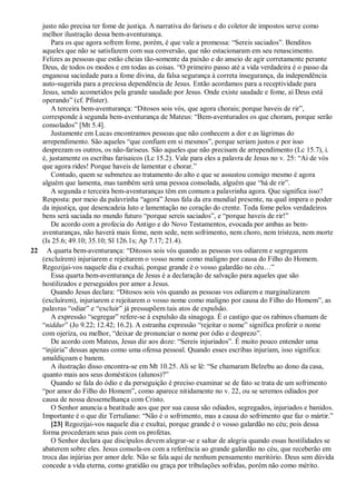 justo não precisa ter fome de justiça. A narrativa do fariseu e do coletor de impostos serve como
melhor ilustração dessa bem-aventurança.
Para os que agora sofrem fome, porém, é que vale a promessa: “Sereis saciados”. Benditos
aqueles que não se satisfazem com sua conversão, que não estacionaram em seu renascimento.
Felizes as pessoas que estão cheias tão-somente da paixão e do anseio de agir corretamente perante
Deus, de todos os modos e em todas as coisas. “O primeiro passo até a vida verdadeira é o passo da
enganosa saciedade para a fome divina, da falsa segurança à correta insegurança, da independência
auto-sugerida para a preciosa dependência de Jesus. Então acordamos para a receptividade para
Jesus, sendo acometidos pela grande saudade por Jesus. Onde existe saudade e fome, aí Deus está
operando” (cf. Pfister).
A terceira bem-aventurança: “Ditosos sois vós, que agora chorais; porque haveis de rir”,
corresponde à segunda bem-aventurança de Mateus: “Bem-aventurados os que choram, porque serão
consolados” [Mt 5.4].
Justamente em Lucas encontramos pessoas que não conhecem a dor e as lágrimas do
arrependimento. São aqueles “que confiam em si mesmos”, porque seriam justos e por isso
desprezam os outros, os não-fariseus. São aqueles que não precisam de arrependimento (Lc 15.7), i.
é, justamente os escribas farisaicos (Lc 15.2). Vale para eles a palavra de Jesus no v. 25: “Ai de vós
que agora rides! Porque haveis de lamentar e chorar.”
Contudo, quem se submeteu ao tratamento do alto e que se assustou consigo mesmo é agora
alguém que lamenta, mas também será uma pessoa consolada, alguém que “há de rir”.
A segunda e terceira bem-aventuranças têm em comum a palavrinha agora. Que significa isso?
Resposta: por meio da palavrinha “agora” Jesus fala da era mundial presente, na qual impera o poder
da injustiça, que desencadeia luto e lamentação no coração do crente. Toda fome pelos verdadeiros
bens será saciada no mundo futuro “porque sereis saciados”, e “porque haveis de rir!”
De acordo com a profecia do Antigo e do Novo Testamentos, evocada por ambas as bem-
aventuranças, não haverá mais fome, nem sede, nem sofrimento, nem choro, nem tristeza, nem morte
(Is 25.6; 49.10; 35.10; Sl 126.1s; Ap 7.17; 21.4).
22 A quarta bem-aventurança: “Ditosos sois vós quando as pessoas vos odiarem e segregarem
(excluírem) injuriarem e rejeitarem o vosso nome como maligno por causa do Filho do Homem.
Regozijai-vos naquele dia e exultai, porque grande é o vosso galardão no céu…”
Essa quarta bem-aventurança de Jesus é a declaração de salvação para aqueles que são
hostilizados e perseguidos por amor a Jesus.
Quando Jesus declara: “Ditosos sois vós quando as pessoas vos odiarem e marginalizarem
(excluírem), injuriarem e rejeitarem o vosso nome como maligno por causa do Filho do Homem”, as
palavras “odiar” e “excluir” já pressupõem tais atos de expulsão.
A expressão “segregar” refere-se à expulsão da sinagoga. É o castigo que os rabinos chamam de
“niddur” (Jo 9.22; 12.42; 16.2). A estranha expressão “rejeitar o nome” significa proferir o nome
com ojeriza, ou melhor, “deixar de pronunciar o nome por ódio e desprezo”.
De acordo com Mateus, Jesus diz aos doze: “Sereis injuriados”. É muito pouco entender uma
“injúria” dessas apenas como uma ofensa pessoal. Quando esses escribas injuriam, isso significa:
amaldiçoam e banem.
A ilustração disso encontra-se em Mt 10.25. Ali se lê: “Se chamaram Belzebu ao dono da casa,
quanto mais aos seus domésticos (alunos)?”
Quando se fala do ódio e da perseguição é preciso examinar se de fato se trata de um sofrimento
“por amor do Filho do Homem”, como aparece nitidamente no v. 22, ou se seremos odiados por
causa de nossa dessemelhança com Cristo.
O Senhor anuncia a beatitude aos que por sua causa são odiados, segregados, injuriados e banidos.
Importante é o que diz Tertuliano: “Não é o sofrimento, mas a causa do sofrimento que faz o mártir.”
[23] Regozijai-vos naquele dia e exultai, porque grande é o vosso galardão no céu; pois dessa
forma procederam seus pais com os profetas.
O Senhor declara que discípulos devem alegrar-se e saltar de alegria quando essas hostilidades se
abaterem sobre eles. Jesus consola-os com a referência ao grande galardão no céu, que receberão em
troca das injúrias por amor dele. Não se fala aqui de nenhum pensamento meritório. Deus sem dúvida
concede a vida eterna, como gratidão ou graça por tribulações sofridas, porém não como mérito.
 