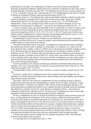 interpretação do Decálogo. Em comparação com Mateus, essa série de ditos foi parcialmente
abreviada, parcialmente ampliada. Algumas frases que o primeiro evangelista traz mais tarde, como a
proibição de julgar o próximo sem amor (Mt 7.1-5), aparecem em Lucas como o trecho seguinte, nos
v. 37-42. A chamada “regra de ouro”, aqui inserida (Lc 6.31), também aparece mais tarde no Sermão
do Monte do evangelho de Mateus, mais precisamente apenas em Mt 7.12.
As palavras iniciais (v. 27a) destacam que o discurso do Senhor ultrapassa o limite do grupo mais
restrito de discípulos, incluindo todos os que estão ouvindo nesta ocasião. Aquilo que o Senhor
afirmou depois de Mt 5.21-39a Lucas resume logo no começo, nos v. 27 e 28, destacando o
mandamento: “Amai vossos inimigos! Fazei o bem aos que vos odeiam! Abençoai aos que vos
amaldiçoam! Orai pelos que vos magoam!”, o que torna a ser enfaticamente destacado no v. 35.
O amor ao inimigo e tudo o que está relacionado a isto foi considerado, em todos os tempos, como
uma marca peculiar dos discípulos de Jesus. Os apóstolos também expressam esses princípios da
forma mais categórica (cf. Rm 12.19-21; 1Ts 5.15; 1Co 6.7; 1Pe 3.9)! Aquilo que o Senhor exige,
embora contrarie completamente a natureza humana, foi apropriado pela igreja de Jesus (cf. a esse
respeito o Comentário Esperança, Mateus, sobre Mt 5.43-48, p. 96s).
O mandamento de Jesus de amar os inimigos tem por fundamento o fato de que o renascido na
realidade é um filho do Pai no céu. O amor ao inimigo é uma característica do Pai celestial. O amor
de Deus dirige-se a cada uma de suas criaturas.
Clemente de Alexandria afirma, com razão: “O mandamento de que devemos amar os inimigos
não significa que devemos amar a maldade, ou a impiedade, ou o adultério, ou o roubo, mas sim
amar, apesar de tudo, o ladrão, o ímpio e o adúltero em si, não porque ele é pecador e denigre o nome
do ser humano por meio de algumas atitudes, mas porque ele é ser humano e criatura de Deus”
(Clemente, Strom. IV,93,3). O mesmo Deus que derrama das nuvens a bênção do céu acumula sobre
as pessoas injustas a escuridão de sua ira (Rm 2.5). Assim como o santo amor de Deus se revela na
ira que se dirige contra o mal, assim se revela na ira de Deus a santidade de seu amor. Quem separa o
amor de Deus da sua santidade obtém um entendimento apenas unilateral acerca de afirmações de
Jesus como as da presente passagem.
É preciso considerar com a máxima seriedade que o Redentor moribundo tenha orado por seus
inimigos e dito a seus irados discípulos no instante em que queriam fazer chover fogo do céu: “Não
sabeis de que espírito sois?!” [Lc 9.55].
O mesmo Senhor, porém, proferiu contra os fariseus e os ricos e saciados os quatro ais (Lc 6.24-
26).
Em síntese, cumpre dizer: o mandamento de Cristo a respeito do amor ao inimigo deve ser
entendido, no contexto geral da Escritura, como o amor revelado como amor sagrado, que também é
capaz de punir quando necessário.
Além disso, cabe levar em conta que o mandamento do amor ao inimigo de Jesus se opõe ao
entendimento equivocado de seus contemporâneos a respeito da lei do Antigo Testamento. A frase
trazida por Mateus: “E odiarás o teu inimigo!” (Mt 5.43) não consta em passagem alguma do AT,
porém representa um adendo dos escribas. Com a exigência do amor ao inimigo Jesus não contrapõe
algo diferente ou contrário à lei do AT, como afirmam os intérpretes críticos – Jesus apenas se
contrapõe à compreensão errada da lei do AT. Ele mostra que o mandamento do amor é muito mais
abrangente do que apenas amar determinado grupo de pessoas simpáticas.
Por fim, o mandamento do amor ao inimigo foi chamado de exigência muito peculiar da igreja de
Jesus, e de algo próprio do cristianismo. Isso é correto, porque o espírito do amor que perdoa e
reconcilia de fato pode ser encontrado unicamente no cristianismo vivo. Esse mais belo fruto da fé,
porém, é inimaginável sem sua raiz. A raiz que envia sua seiva vital ao fruto do amor ao inimigo é a
infinita misericórdia de Deus em Cristo para com o pecador. O próprio Deus demonstrou o supremo
amor ao inimigo através da morte de Cristo na cruz (cf. Lc 23.34; Rm 5.10; Ef 2.16; 4.32; Cl 3.13;
1Pe 2.21). Dessa raiz do grande amor ao inimigo praticado por Deus em relação a nós (pois na
verdade ele já nos amava quando ainda éramos sem Deus, inimigos dele) também o amor ao inimigo
praticado pelos discípulos de Jesus extrai sua força e persistência, além da graça do perdão.
A forma como agora o amor ao inimigo deve ser expresso em palavra e ação é mostrada pelo
Senhor em uma seqüência de três passos.
1) A boa ação deve ser contraposta ao ódio (v. 27b).
 