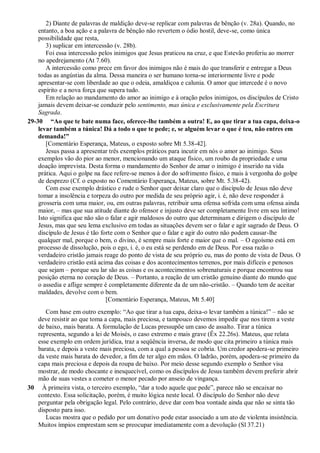 2) Diante de palavras de maldição deve-se replicar com palavras de bênção (v. 28a). Quando, no
entanto, a boa ação e a palavra de bênção não revertem o ódio hostil, deve-se, como única
possibilidade que resta,
3) suplicar em intercessão (v. 28b).
Foi essa intercessão pelos inimigos que Jesus praticou na cruz, e que Estevão proferiu ao morrer
no apedrejamento (At 7.60).
A intercessão como prece em favor dos inimigos não é mais do que transferir e entregar a Deus
todas as angústias da alma. Dessa maneira o ser humano torna-se interiormente livre e pode
apresentar-se com liberdade ao que o odeia, amaldiçoa e calunia. O amor que intercede é o novo
espírito e a nova força que supera tudo.
Em relação ao mandamento do amor ao inimigo e à oração pelos inimigos, os discípulos de Cristo
jamais devem deixar-se conduzir pelo sentimento, mas única e exclusivamente pela Escritura
Sagrada.
29-30 ―Ao que te bate numa face, oferece-lhe também a outra! E, ao que tirar a tua capa, deixa-o
levar também a túnica! Dá a todo o que te pede; e, se alguém levar o que é teu, não entres em
demanda!‖
[Comentário Esperança, Mateus, o exposto sobre Mt 5.38-42].
Jesus passa a apresentar três exemplos práticos para incutir em nós o amor ao inimigo. Seus
exemplos vão do pior ao menor, mencionando um ataque físico, um roubo da propriedade e uma
doação imprevista. Desta forma o mandamento do Senhor de amar o inimigo é inserido na vida
prática. Aqui o golpe na face refere-se menos à dor do sofrimento físico, e mais à vergonha do golpe
de desprezo (Cf. o exposto no Comentário Esperança, Mateus, sobre Mt. 5.38-42).
Com esse exemplo drástico e rude o Senhor quer deixar claro que o discípulo de Jesus não deve
tomar a insolência e torpeza do outro por medida de seu próprio agir, i. é, não deve responder à
grosseria com uma maior, ou, em outras palavras, retribuir uma ofensa sofrida com uma ofensa ainda
maior, – mas que sua atitude diante do ofensor e injusto deve ser completamente livre em seu íntimo!
Isto significa que não são o falar e agir maldosos do outro que determinam e dirigem o discípulo de
Jesus, mas que seu lema exclusivo em todas as situações devem ser o falar e agir sagrado de Deus. O
discípulo de Jesus é tão forte com o Senhor que o falar e agir do outro não podem causar-lhe
qualquer mal, porque o bem, o divino, é sempre mais forte e maior que o mal. – O egoísmo está em
processo de dissolução, pois o ego, i. é, o eu está se perdendo em de Deus. Por essa razão o
verdadeiro cristão jamais reage do ponto de vista de seu próprio eu, mas do ponto de vista de Deus. O
verdadeiro cristão está acima das coisas e dos acontecimentos terrenos, por mais difíceis e penosos
que sejam – porque seu lar são as coisas e os acontecimentos sobrenaturais e porque encontrou sua
posição eterna no coração de Deus. – Portanto, a reação de um cristão genuíno diante do mundo que
o assedia e aflige sempre é completamente diferente da de um não-cristão. – Quando tem de aceitar
maldades, devolve com o bem.
[Comentário Esperança, Mateus, Mt 5.40]
Com base em outro exemplo: “Ao que tirar a tua capa, deixa-o levar também a túnica!” – não se
deve resistir ao que toma a capa, mais preciosa, e tampouco devemos impedir que nos tirem a veste
de baixo, mais barata. A formulação de Lucas pressupõe um caso de assalto. Tirar a túnica
representa, segundo a lei de Moisés, o caso extremo e mais grave (Êx 22.26s). Mateus, que relata
esse exemplo em ordem jurídica, traz a seqüência inversa, de modo que cita primeiro a túnica mais
barata, e depois a veste mais preciosa, com a qual a pessoa se cobria. Um credor apodera-se primeiro
da veste mais barata do devedor, a fim de ter algo em mãos. O ladrão, porém, apodera-se primeiro da
capa mais preciosa e depois da roupa de baixo. Por meio desse segundo exemplo o Senhor visa
mostrar, de modo chocante e inesquecível, como os discípulos de Jesus também devem preferir abrir
mão de suas vestes a cometer o menor pecado por anseio de vingança.
30 À primeira vista, o terceiro exemplo, “dar a todo aquele que pede”, parece não se encaixar no
contexto. Essa solicitação, porém, é muito lógica neste local. O discípulo do Senhor não deve
perguntar pela obrigação legal. Pelo contrário, deve dar com boa vontade ainda que não se sinta tão
disposto para isso.
Lucas mostra que o pedido por um donativo pode estar associado a um ato de violenta insistência.
Muitos ímpios emprestam sem se preocupar imediatamente com a devolução (Sl 37.21)
 