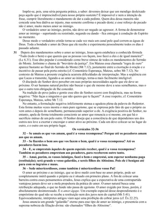 Impõe-se, pois, uma séria pergunta prática, a saber: devemos deixar que um mendigo desleixado
peça aquilo que é imprescindível para nosso próprio sustento? É impossível e nem a intenção da
frase, cumprir literalmente o mandamento de dar a cada pedinte. Quem doa dessa maneira não
concede uma boa dádiva ao injusto, mas somente confirma o pecado deste; e esse reforço do pecado
não é amor, muito menos amor ao inimigo.
O verdadeiro amor ao inimigo, porém, não deve ser negado ao agressor. A forma de demonstrar
amor ao inimigo - suportando ou resistindo, negando ou dando - fica entregue à condução do Espírito
no momento.
Desse modo o verdadeiro cristão torna-se cada vez mais um canal pelo qual correm as águas de
Deus. Toda a bondade e amor de Deus que ele recebe e experimenta pessoalmente todos os dias é
passado adiante.
31 Depois dos mandamentos sobre o amor ao inimigo, Jesus agora estabelece a conhecida fórmula
“Tudo (todo o bem) o que quereis que as pessoas vos façam, isso fazei a eles e de igual maneira!”
(Lc 6.31). Esse dito popular é considerado como breve síntese de todos os mandamentos do Sermão
do Monte. Jerônimo o chama de “breviário da justiça”. Em Mateus essa chamada “regra de ouro”
aparece bastante ao final do Sermão do Monte (Mt 7.12), justamente entre a exortação à oração e o
incentivo de passar pela porta estreita (cf. Comentário Esperança, Mateus, sobre Mt 7.12). No
contexto de Mateus a presente exigência acarreta dificuldades de interpretação. Mas a seqüência em
que Lucas a transmite, ligando-a ao amor ao inimigo, torna-a mais facilmente inteligível.
O discípulo do Senhor deve perceber em suas próprias necessidades aquilo que ele deve ao
próximo. O ser humano natural prefere não buscar o que ele mesmo deve a seus semelhantes, mas o
que o outro tem obrigação de lhe conceder.
Na tradição do povo judeu e gentio esse dito do Senhor ocorre com freqüência, mas na forma
negativa: “Não faças a ninguém o que não queres que te façam!” A esse respeito, cf. Comentário
Esperança, Mateus, sobre Mt 7.12.
No entanto, a formulação negativa infelizmente atenua a agudeza plena da palavra do Redentor.
Esta forma muitas vezes mostra o mais puro egoísmo, que se expressa pelo fato de que o próprio eu
vem antes e depois do semelhante, permanecendo superior a ele. A exigência positiva do Senhor, no
entanto, apela de forma totalmente consciente ao amor que renuncia a si mesmo, em que há o
sacrifício mútuo de um pelo outro. O Senhor deseja que a consciência de que dependemos uns dos
outros nos leve a exortar e encorajar o amor ativo ao próximo. Cada um deve colocar-se no lugar do
outro, e o outro em seu próprio lugar.
Os versículos 32-36
32 – Se amais os que vos amam, qual é a vossa recompensa? Porque até os pecadores amam
aos que os amam.
33 – Se fizerdes o bem aos que vos fazem o bem, qual é a vossa recompensa? Até os
pecadores fazem isso.
34 – E, se emprestais àqueles de quem esperais receber, qual é a vossa recompensa?
Também os pecadores emprestam aos pecadores, para receberem outro tanto.
35 – Amai, porém, os vossos inimigos, fazei o bem e emprestai, sem esperar nenhuma paga
(restituição); será grande o vosso galardão, e sereis filhos do Altíssimo. Pois ele é benigno até
para com os ingratos e maus.
36 – Sede misericordiosos, como também é misericordioso vosso Pai!
O amor ao próximo e ao inimigo, que se deve medir com base no amor próprio, pode ser
completamente inútil quando o próprio eu é situado em primeiro plano. A fim de colocar uma
barreira contra esses pensamentos errados, Jesus explica que a expectativa de uma contrapartida
vantajosa jamais deve ser a mola propulsora da prática do amor. O amor natural busca uma
retribuição adequada, o que no fundo não passa de egoísmo. O amor exigido por Jesus, porém, é
absolutamente desinteressado. É o amor-ágape. Um exemplo especial desse desprendimento é o
empréstimo do qual não se recebe a restituição nem dos juros nem do capital (Mt 5.41).
Equivocadamente, intérpretes antigos viam aqui uma proibição de cobrar juros (cf. Êx 22.25).
Jesus anuncia um grande “galardão” eterno para esse tipo de amor ao inimigo, e presenteia com a
suprema nobreza da filiação divina: são chamados “filhos do Altíssimo”.
 