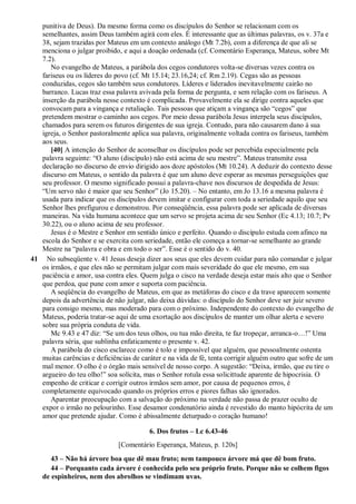 punitiva de Deus). Da mesmo forma como os discípulos do Senhor se relacionam com os
semelhantes, assim Deus também agirá com eles. É interessante que as últimas palavras, os v. 37a e
38, sejam trazidas por Mateus em um contexto análogo (Mt 7.2b), com a diferença de que ali se
menciona o julgar proibido, e aqui a doação ordenada (cf. Comentário Esperança, Mateus, sobre Mt
7.2).
No evangelho de Mateus, a parábola dos cegos condutores volta-se diversas vezes contra os
fariseus ou os líderes do povo (cf. Mt 15.14; 23.16,24; cf. Rm 2.19). Cegas são as pessoas
conduzidas, cegos são também seus condutores. Líderes e liderados inevitavelmente cairão no
barranco. Lucas traz essa palavra avivada pela forma de pergunta, e sem relação com os fariseus. A
inserção da parábola nesse contexto é complicada. Provavelmente ela se dirige contra aqueles que
convocam para a vingança e retaliação. Tais pessoas que atiçam a vingança são “cegos” que
pretendem mostrar o caminho aos cegos. Por meio dessa parábola Jesus interpela seus discípulos,
chamados para serem os futuros dirigentes de sua igreja. Contudo, para não causarem dano à sua
igreja, o Senhor pastoralmente aplica sua palavra, originalmente voltada contra os fariseus, também
aos seus.
[40] A intenção do Senhor de aconselhar os discípulos pode ser percebida especialmente pela
palavra seguinte: “O aluno (discípulo) não está acima de seu mestre”. Mateus transmite essa
declaração no discurso de envio dirigido aos doze apóstolos (Mt 10.24). A deduzir do contexto desse
discurso em Mateus, o sentido da palavra é que um aluno deve esperar as mesmas perseguições que
seu professor. O mesmo significado possui a palavra-chave nos discursos de despedida de Jesus:
“Um servo não é maior que seu Senhor” (Jo 15.20). – No entanto, em Jo 13.16 a mesma palavra é
usada para indicar que os discípulos devem imitar e configurar com toda a seriedade aquilo que seu
Senhor lhes prefigurou e demonstrou. Por conseqüência, essa palavra pode ser aplicada de diversas
maneiras. Na vida humana acontece que um servo se projeta acima de seu Senhor (Ec 4.13; 10.7; Pv
30.22), ou o aluno acima de seu professor.
Jesus é o Mestre e Senhor em sentido único e perfeito. Quando o discípulo estuda com afinco na
escola do Senhor e se exercita com seriedade, então ele começa a tornar-se semelhante ao grande
Mestre na “palavra e obra e em todo o ser”. Esse é o sentido do v. 40.
41 No subseqüente v. 41 Jesus deseja dizer aos seus que eles devem cuidar para não comandar e julgar
os irmãos, e que eles não se permitam julgar com mais severidade do que ele mesmo, em sua
paciência e amor, usa contra eles. Quem julga o cisco na verdade deseja estar mais alto que o Senhor
que perdoa, que pune com amor e suporta com paciência.
A seqüência do evangelho de Mateus, em que as metáforas do cisco e da trave aparecem somente
depois da advertência de não julgar, não deixa dúvidas: o discípulo do Senhor deve ser juiz severo
para consigo mesmo, mas moderado para com o próximo. Independente do contexto do evangelho de
Mateus, poderia tratar-se aqui de uma exortação aos discípulos de manter um olhar alerta e severo
sobre sua própria conduta de vida.
Mc 9.43 e 47 diz: “Se um dos teus olhos, ou tua mão direita, te faz tropeçar, arranca-o…!” Uma
palavra séria, que sublinha enfaticamente o presente v. 42.
A parábola do cisco esclarece como é tolo e impossível que alguém, que pessoalmente ostenta
muitas carências e deficiências de caráter e na vida de fé, tenta corrigir alguém outro que sofre de um
mal menor. O olho é o órgão mais sensível de nosso corpo. A sugestão: “Deixa, irmão, que eu tire o
argueiro do teu olho!” soa solícita, mas o Senhor rotula essa solicittude aparente de hipocrisia. O
empenho de criticar e corrigir outros irmãos sem amor, por causa de pequenos erros, é
completamente equivocado quando os próprios erros e piores falhas são ignorados.
Aparentar preocupação com a salvação do próximo na verdade não passa de prazer oculto de
expor o irmão no pelourinho. Esse desamor condenatório ainda é revestido do manto hipócrita de um
amor que pretende ajudar. Como é abissalmente deturpado o coração humano!
6. Dos frutos – Lc 6.43-46
[Comentário Esperança, Mateus, p. 120s]
43 – Não há árvore boa que dê mau fruto; nem tampouco árvore má que dê bom fruto.
44 – Porquanto cada árvore é conhecida pelo seu próprio fruto. Porque não se colhem figos
de espinheiros, nem dos abrolhos se vindimam uvas.
 