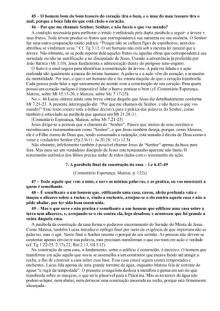 45 – O homem bom do bom tesouro do coração tira o bem, e o mau do mau tesouro tira o
mal; porque a boca fala do que está cheio o coração.
46 – Por que me chamais Senhor, Senhor, e não fazeis o que vos mando?
A condição necessária para melhorar o irmão é enfatizada pela dupla parábola a seguir: a árvore e
seus frutos. Toda árvore produz os frutos que correspondem à sua natureza ou sua essência. O Senhor
faz uma outra comparação muito prática: “Porque não se colhem figos de espinheiros, nem dos
abrolhos se vindimam uvas.” Cf. Tg 3.12. O ser humano não está sob a mesma lei natural que a
árvore. Não obstante, só se pode esperar dele aqueles frutos ou aquelas obras que correspondem à sua
seriedade ou não na santificação e no discipulado de Jesus. Usando a advertência já proferida por
João Batista (Mt 3.10), Jesus fundamenta a admoestação diante do perigoso auto-engano.
O fruto é o sinal seguro para identificar a constituição da árvore. A palavra falada e a ação
realizada são igualmente a marca do íntimo humano. A palavra e a ação vêm do coração, o armazém
da mentalidade. Por isso, o que o ser humano diz e faz emana daquilo de que o coração transborda.
Cada pessoa pode falar e agir unicamente de acordo com a constituição de seu coração. Para quem
possui um coração maligno é impossível falar o bem e praticar o bem (cf. Comentário Esperança,
Mateus, sobre Mt 15.15-20, e Marcos, sobre Mc 7.17-23).
No v. 46 Lucas oferece ainda uma breve síntese daquilo que Jesus diz detalhadamente conforme
Mt 7.21-23. A presente interrogação diz: “Por que me chamais de Senhor, e não fazeis o que vos
mando?” Esse texto remete toda a ênfase decisiva para a prática das palavras do Senhor, como
também é articulado na parábola que aparece em Mt 21.28-31.
[Comentário Esperança, Mateus, sobre Mt 7.21-23]
Jesus dirige-se a pessoas que o chamam de “Senhor”. Parece que muitos de seus ouvintes o
reconheciam e testemunhavam como “Senhor”, o que Jesus também deseja, porque, como Messias,
ele é o Filho eterno de Deus que, tendo consumado a redenção, está sentado à direita de Deus como o
veraz e verdadeiro Senhor (Fp 2.9-11; Jo 20.28; 1Co 12.3).
Não obstante, infelizmente também é possível chamar Jesus de “Senhor” apenas da boca para
fora. Mas para ser um verdadeiro discípulo de Jesus este testemunho aparente não basta. O
testemunho autêntico dos lábios precisa andar de mãos dadas com o testemunho da ação.
7. A parábola final da construção da casa – Lc 6.47-49
[Comentário Esperança, Mateus, p. 122s]
47 – Todo aquele que vem a mim, e ouve as minhas palavras, e as pratica, eu vos mostrarei a
quem é semelhante.
48 – É semelhante a um homem que, edificando uma casa, cavou, abriu profunda vala e
lançou o alicerce sobre a rocha; e, vindo a enchente, arrojou-se o rio contra aquela casa e não a
pôde abalar, por ter sido bem construída.
49 – Mas o que ouve e não pratica é semelhante a um homem que edificou uma casa sobre a
terra sem alicerces, e, arrojando-se o rio contra ela, logo desabou; e aconteceu que foi grande a
ruína daquela casa.
A parábola da construção da casa forma o poderoso encerramento do Sermão do Monte de Jesus.
Como Mateus, também Lucas introduz o epílogo final por meio da exigência de que importam não as
palavras, mas o agir. Neste final o Senhor resume o porquê de seu sermão. As pessoas não devem se
contentar apenas em ouvir sua palavra, mas precisam transformar o que ouviram em ação e verdade
(cf. Tg 1.22-25; 2.17s,22; Rm 2.13; Gl 3.12).
Na construção de uma casa, o fundamento, sobre o edifício é construído, é decisivo. O homem que
transforma em ação aquilo que ouviu se assemelha a um construtor que escava fundo até atingir a
rocha, a fim de construir a casa sobre essa base. Essa casa estará segura contra tempestades e
enchentes. Lucas fala apenas de uma grande torrente de água, enquanto Mateus fala de torrente de
águas “e rugir da tempestade”. O presente evangelista desloca a metáfora e pensa em um rio que
transborda sobre as margens, o que seria plausível para a Palestina. Mas as torrentes de água não
podem solapar, nem abalar, nem derrocar uma construção ancorada na rocha, porque está firmemente
alicerçada.
 