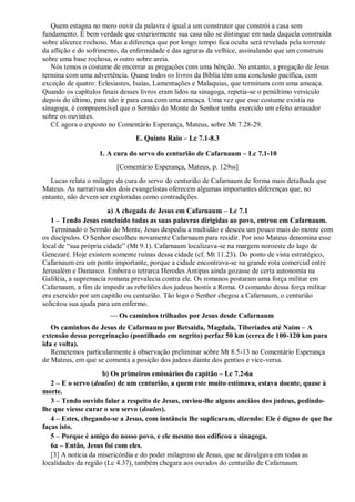 Quem estagna no mero ouvir da palavra é igual a um construtor que constrói a casa sem
fundamento. É bem verdade que exteriormente sua casa não se distingue em nada daquela construída
sobre alicerce rochoso. Mas a diferença que por longo tempo fica oculta será revelada pela torrente
da aflição e do sofrimento, da enfermidade e das agruras da velhice, assinalando que um construiu
sobre uma base rochosa, o outro sobre areia.
Nós temos o costume de encerrar as pregações com uma bênção. No entanto, a pregação de Jesus
termina com uma advertência. Quase todos os livros da Bíblia têm uma conclusão pacífica, com
exceção de quatro: Eclesiastes, Isaías, Lamentações e Malaquias, que terminam com uma ameaça.
Quando os capítulos finais desses livros eram lidos na sinagoga, repetia-se o penúltimo versículo
depois do último, para não ir para casa com uma ameaça. Uma vez que esse costume existia na
sinagoga, é compreensível que o Sermão do Monte do Senhor tenha exercido um efeito arrasador
sobre os ouvintes.
Cf. agora o exposto no Comentário Esperança, Mateus, sobre Mt 7.28-29.
E. Quinto Raio – Lc 7.1-8.3
1. A cura do servo do centurião de Cafarnaum – Lc 7.1-10
[Comentário Esperança, Mateus, p. 129ss]
Lucas relata o milagre da cura do servo do centurião de Cafarnaum de forma mais detalhada que
Mateus. As narrativas dos dois evangelistas oferecem algumas importantes diferenças que, no
entanto, não devem ser exploradas como contradições.
a) A chegada de Jesus em Cafarnaum – Lc 7.1
1 – Tendo Jesus concluído todas as suas palavras dirigidas ao povo, entrou em Cafarnaum.
Terminado o Sermão do Monte, Jesus despediu a multidão e desceu um pouco mais do monte com
os discípulos. O Senhor escolheu novamente Cafarnaum para residir. Por isso Mateus denomina esse
local de “sua própria cidade” (Mt 9.1). Cafarnaum localizava-se na margem noroeste do lago de
Genezaré. Hoje existem somente ruínas dessa cidade (cf. Mt 11.23). Do ponto de vista estratégico,
Cafarnaum era um ponto importante, porque a cidade encontrava-se na grande rota comercial entre
Jerusalém e Damasco. Embora o tetrarca Herodes Antipas ainda gozasse de certa autonomia na
Galiléia, a supremacia romana prevalecia contra ele. Os romanos postaram uma força militar em
Cafarnaum, a fim de impedir as rebeliões dos judeus hostis a Roma. O comando dessa força militar
era exercido por um capitão ou centurião. Tão logo o Senhor chegou a Cafarnaum, o centurião
solicitou sua ajuda para um enfermo.
— Os caminhos trilhados por Jesus desde Cafarnaum
Os caminhos de Jesus de Cafarnaum por Betsaida, Magdala, Tiberíades até Naim – A
extensão dessa peregrinação (pontilhado em negrito) perfaz 50 km (cerca de 100-120 km para
ida e volta).
Remetemos particularmente à observação preliminar sobre Mt 8.5-13 no Comentário Esperança
de Mateus, em que se comenta a posição dos judeus diante dos gentios e vice-versa.
b) Os primeiros emissários do capitão – Lc 7.2-6a
2 – E o servo (doulos) de um centurião, a quem este muito estimava, estava doente, quase à
morte.
3 – Tendo ouvido falar a respeito de Jesus, enviou-lhe alguns anciãos dos judeus, pedindo-
lhe que viesse curar o seu servo (doulos).
4 – Estes, chegando-se a Jesus, com instância lhe suplicaram, dizendo: Ele é digno de que lhe
faças isto.
5 – Porque é amigo do nosso povo, e ele mesmo nos edificou a sinagoga.
6a – Então, Jesus foi com eles.
[3] A notícia da misericórdia e do poder milagroso de Jesus, que se divulgava em todas as
localidades da região (Lc 4.37), também chegara aos ouvidos do centurião de Cafarnaum.
 