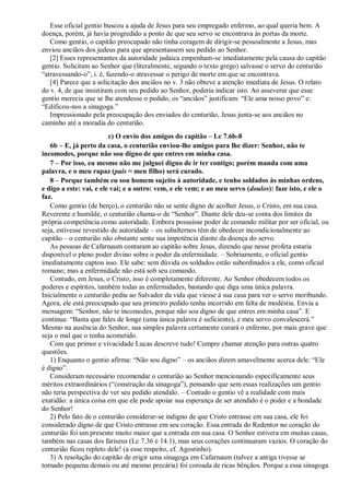 Esse oficial gentio buscou a ajuda de Jesus para seu empregado enfermo, ao qual queria bem. A
doença, porém, já havia progredido a ponto de que seu servo se encontrava às portas da morte.
Como gentio, o capitão preocupado não tinha coragem de dirigir-se pessoalmente a Jesus, mas
enviou anciãos dos judeus para que apresentassem seu pedido ao Senhor.
[2] Esses representantes da autoridade judaica empenham-se imediatamente pela causa do capitão
gentio. Solicitam ao Senhor que (literalmente, segundo o texto grego) salvasse o servo do centurião
“atravessando-o”, i. é, fazendo-o atravessar o perigo de morte em que se encontrava.
[4] Parece que a solicitação dos anciãos no v. 3 não obteve a atenção imediata de Jesus. O relato
do v. 4, de que insistiram com seu pedido ao Senhor, poderia indicar isto. Ao asseverar que esse
gentio merecia que se lhe atendesse o pedido, os “anciãos” justificam: “Ele ama nosso povo” e:
“Edificou-nos a sinagoga.”
Impressionado pela preocupação dos enviados do centurião, Jesus junta-se aos anciãos no
caminho até a moradia do centurião.
c) O envio dos amigos do capitão – Lc 7.6b-8
6b – E, já perto da casa, o centurião enviou-lhe amigos para lhe dizer: Senhor, não te
incomodes, porque não sou digno de que entres em minha casa.
7 – Por isso, eu mesmo não me julguei digno de ir ter contigo; porém manda com uma
palavra, e o meu rapaz (pais = meu filho) será curado.
8 – Porque também eu sou homem sujeito à autoridade, e tenho soldados às minhas ordens,
e digo a este: vai, e ele vai; e a outro: vem, e ele vem; e ao meu servo (doulos): faze isto, e ele o
faz.
Como gentio (de berço), o centurião não se sente digno de acolher Jesus, o Cristo, em sua casa.
Reverente e humilde, o centurião chama-o de “Senhor”. Diante dele deu-se conta dos limites da
própria competência como autoridade. Embora possuísse poder de comando militar por ser oficial, ou
seja, estivesse revestido de autoridade – os subalternos têm de obedecer incondicionalmente ao
capitão – o centurião não obstante sente sua impotência diante da doença do servo.
As pessoas de Cafarnaum contaram ao capitão sobre Jesus, dizendo que nesse profeta estaria
disponível o pleno poder divino sobre o poder da enfermidade. – Sobriamente, o oficial gentio
imediatamente captou isso. Ele sabe: sem dúvida os soldados estão subordinados a ele, como oficial
romano; mas a enfermidade não está sob seu comando.
Contudo, em Jesus, o Cristo, isso é completamente diferente. Ao Senhor obedecem todos os
poderes e espíritos, também todas as enfermidades, bastando que diga uma única palavra.
Inicialmente o centurião pediu ao Salvador da vida que viesse à sua casa para ver o servo moribundo.
Agora, ele está preocupado que seu primeiro pedido tenha incorrido em falta de modéstia. Envia a
mensagem: “Senhor, não te incomodes, porque não sou digno de que entres em minha casa”. E
continua: “Basta que fales de longe (uma única palavra é suficiente), e meu servo convalescerá.”
Mesmo na ausência do Senhor, sua simples palavra certamente curará o enfermo, por mais grave que
seja o mal que o tenha acometido.
Com que primor e vivacidade Lucas descreve tudo! Cumpre chamar atenção para outras quatro
questões.
1) Enquanto o gentio afirma: “Não sou digno” – os anciãos dizem amavelmente acerca dele: “Ele
é digno”.
Consideram necessário recomendar o centurião ao Senhor mencionando especificamente seus
méritos extraordinários (“construção da sinagoga”), pensando que sem essas realizações um gentio
não teria perspectiva de ver seu pedido atendido. – Contudo o gentio vê a realidade com mais
exatidão: a única coisa em que ele pode apoiar sua esperança de ser atendido é o poder e a bondade
do Senhor!
2) Pelo fato de o centurião considerar-se indigno de que Cristo entrasse em sua casa, ele foi
considerado digno de que Cristo entrasse em seu coração. Essa entrada do Redentor no coração do
centurião foi um presente muito maior que a entrada em sua casa. O Senhor estivera em muitas casas,
também nas casas dos fariseus (Lc 7.36 e 14.1), mas seus corações continuaram vazios. O coração do
centurião ficou repleto dele! (a esse respeito, cf. Agostinho).
3) A resolução do capitão de erigir uma sinagoga em Cafarnaum (talvez a antiga tivesse se
tornado pequena demais ou até mesmo precária) foi coroada de ricas bênçãos. Porque a essa sinagoga
 