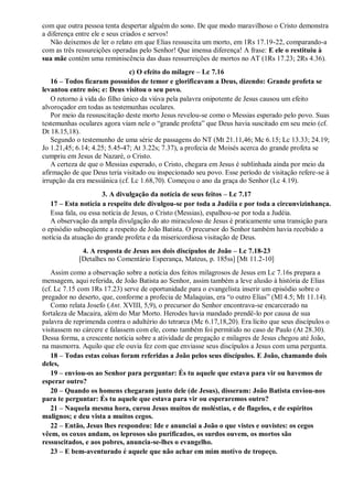 com que outra pessoa tenta despertar alguém do sono. De que modo maravilhoso o Cristo demonstra
a diferença entre ele e seus criados e servos!
Não deixemos de ler o relato em que Elias ressuscita um morto, em 1Rs 17.19-22, comparando-a
com as três ressureições operadas pelo Senhor! Que imensa diferença! A frase: E ele o restituiu à
sua mãe contém uma reminiscência das duas ressurreições de mortos no AT (1Rs 17.23; 2Rs 4.36).
c) O efeito do milagre – Lc 7.16
16 – Todos ficaram possuídos de temor e glorificavam a Deus, dizendo: Grande profeta se
levantou entre nós; e: Deus visitou o seu povo.
O retorno à vida do filho único da viúva pela palavra onipotente de Jesus causou um efeito
alvoroçador em todas as testemunhas oculares.
Por meio da ressuscitação deste morto Jesus revelou-se como o Messias esperado pelo povo. Suas
testemunhas oculares agora viam nele o “grande profeta” que Deus havia suscitado em seu meio (cf.
Dt 18.15,18).
Segundo o testemunho de uma série de passagens do NT (Mt 21.11,46; Mc 6.15; Lc 13.33; 24.19;
Jo 1.21,45; 6.14; 4.25; 5.45-47; At 3.22s; 7.37), a profecia de Moisés acerca do grande profeta se
cumpriu em Jesus de Nazaré, o Cristo.
A certeza de que o Messias esperado, o Cristo, chegara em Jesus é sublinhada ainda por meio da
afirmação de que Deus teria visitado ou inspecionado seu povo. Esse período de visitação refere-se à
irrupção da era messiânica (cf. Lc 1.68,70). Começou o ano da graça do Senhor (Lc 4.19).
3. A divulgação da notícia de seus feitos – Lc 7.17
17 – Esta notícia a respeito dele divulgou-se por toda a Judéia e por toda a circunvizinhança.
Essa fala, ou essa notícia de Jesus, o Cristo (Messias), espalhou-se por toda a Judéia.
A observação da ampla divulgação do ato miraculoso de Jesus é praticamente uma transição para
o episódio subseqüente a respeito de João Batista. O precursor do Senhor também havia recebido a
notícia da atuação do grande profeta e da misericordiosa visitação de Deus.
4. A resposta de Jesus aos dois discípulos de João – Lc 7.18-23
[Detalhes no Comentário Esperança, Mateus, p. 185ss] [Mt 11.2-10]
Assim como a observação sobre a notícia dos feitos milagrosos de Jesus em Lc 7.16s prepara a
mensagem, aqui referida, de João Batista ao Senhor, assim também a leve alusão à história de Elias
(cf. Lc 7.15 com 1Rs 17.23) serve de oportunidade para o evangelista inserir um episódio sobre o
pregador no deserto, que, conforme a profecia de Malaquias, era “o outro Elias” (Ml 4.5; Mt 11.14).
Como relata Josefo (Ant. XVIII, 5,9), o precursor do Senhor encontrava-se encarcerado na
fortaleza de Macaira, além do Mar Morto. Herodes havia mandado prendê-lo por causa de sua
palavra de reprimenda contra o adultério do tetrarca (Mc 6.17,18,20). Era lícito que seus discípulos o
visitassem no cárcere e falassem com ele, como também foi permitido no caso de Paulo (At 28.30).
Dessa forma, a crescente notícia sobre a atividade de pregação e milagres de Jesus chegou até João,
na masmorra. Aquilo que ele ouvia fez com que enviasse seus discípulos a Jesus com uma pergunta.
18 – Todas estas coisas foram referidas a João pelos seus discípulos. E João, chamando dois
deles,
19 – enviou-os ao Senhor para perguntar: És tu aquele que estava para vir ou havemos de
esperar outro?
20 – Quando os homens chegaram junto dele (de Jesus), disseram: João Batista enviou-nos
para te perguntar: És tu aquele que estava para vir ou esperaremos outro?
21 – Naquela mesma hora, curou Jesus muitos de moléstias, e de flagelos, e de espíritos
malignos; e deu vista a muitos cegos.
22 – Então, Jesus lhes respondeu: Ide e anunciai a João o que vistes e ouvistes: os cegos
vêem, os coxos andam, os leprosos são purificados, os surdos ouvem, os mortos são
ressuscitados, e aos pobres, anuncia-se-lhes o evangelho.
23 – E bem-aventurado é aquele que não achar em mim motivo de tropeço.
 