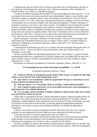 A pergunta que ardia na alma do servo de Deus encarcerado movia os pensamentos de todos os
que esperavam ansiosamente por aquele que viria. O Messias prometido, o Rei e Fundador do
reinado de Deus, era o objeto e o conteúdo da pergunta.
A resposta do Senhor à pergunta dos discípulos de João é precedida pela observação do v. 21, de
que naquela hora Jesus curou muitas pessoas de suas enfermidades, flagelos e maus espíritos, que
ressuscitava mortos e concedia a cegos a visão. Esta situação ocorreu diversas vezes na vida do
Senhor (Lc 4.40; 5.17; 6.18s). Antes que os mensageiros iniciassem o diálogo com Jesus, tornaram-
se testemunhas de seus gloriosos milagres e de suas poderosas pregações. O Senhor encorajou os
emissários a noticiar a seu mestre o que viam e ouviam. A atividade de cura fazia parte da vocação
de Jesus e constantemente acompanhava seus poderosos sermões. Os prodígios manifestavam
poderes do mundo vindouro. O perdão dos pecados que as pessoas recebiam era uma comprovação
de que Jesus era mais que um grande profeta. Tudo o que os emissários viam e ouviam confirmava
que Jesus era o mais forte, o vindouro. Ele era aquele cuja vinda João Batista havia anunciado (Lc
3.16). Tudo isso deve servir para fortalecer a fé do servo de Deus aprisionado.
Quanto à pergunta: “Será que os discípulos de João enviados a Jesus com esta mensagem não
demonstram que João Batista entrou em crise em relação a Deus e Jesus?”, queremos remeter às
explicações detalhadas no Comentário Esperança, Mateus, sobre Mt 11.2-6. Ali foram dadas
exaustivas respostas.
A mensagem de João Batista para Jesus leva o Senhor a dar um testemunho abrangente sobre seu
precursor e servo. – Trata-se do último serviço de amizade e afeto que o Senhor presta a seu
mensageiro e servo João.
Na breve atuação pública de João Batista (poderíamos dizer “breve demais”), a palavra de João
constantemente anunciava a magnitude de seu Senhor, daquele que viria depois dele, do mais forte –
agora o Senhor começa a declarar coisas grandiosas acerca de seu servo fiel, contidas no elogio
registrado nos v. 24-35.
Remetemos às explicações detalhadas no Comentário Esperança, Mateus, sobre Mt 11.7-19.
5. O testemunho de Jesus sobre João diante da multidão – Lc 7.24-28
[Comentário Esperança, Mateus p. 189ss]
24 – Tendo-se retirado os mensageiros, passou Jesus a dizer ao povo a respeito de João: Que
saístes a ver no deserto? Um caniço agitado pelo vento?
25 – Que saístes a ver? Um homem vestido de roupas finas? Os que se vestem bem e vivem
no luxo assistem nos palácios dos reis.
26 – Sim, que saístes a ver? Um profeta? Sim, eu vos digo, e muito mais que profeta!
27 – Este é aquele de quem está escrito: Eis aí envio diante da tua face o meu mensageiro, o
qual preparará o teu caminho diante de ti.
28 – E eu vos digo: entre os nascidos de mulher, ninguém é maior do que João; mas o menor
no reino de Deus é maior do que ele.
Tendo saído os mensageiros de João, o Senhor apresenta às massas a figura do grande profeta do
rio Jordão. Jesus mostra sua posição de destaque na roda dos profetas do AT. Contudo, enfatiza
igualmente a superioridade do menor membro do reino de Deus do NT sobre João Batista, que ainda
se encontrava na ante-sala do reino de Deus. Exceto por algumas insignificantes alterações
idiomáticas, Lucas repete a mesma coisa relatada por Mateus. O conteúdo das afirmações é
complicado.
A fim de conscientizar as massas da grandeza de João, Jesus lança-lhes três vezes a mesma
pergunta: por que antigamente haviam corrido com tanto entusiasmo até João no deserto?
1) Será que queriam ver um junco agitado pelo vento no Jordão?, ou
2) Será que queriam contemplar um homem em trajes finos? Os ouvintes precisavam responder
negativamente a essas duas perguntas. Para entendermos as palavras do Senhor, precisamos
relacionar essas perguntas com o modo de vida e as atitudes de João Batista.
Em João, o pregador no deserto, não somente se podia constatar a palavra falada do sermão, mas
também estudar continuamente a palavra de Deus vivida diante das pessoas. Tudo nele era pregação:
 