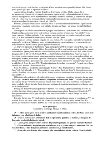 o modo de pregar e o de de viver eram iguais. Como haveria a menor possibilidade de falar de um
junco que se agita para lá e para cá no vento?
A coincidência de ação e palavra, de palavra de pregação vivida e falada, rendeu-lhe o
aprisionamento. Porque o ético pregador em vestes ásperas sentira o chamado interior de dizer a
verdade não apenas ao povo, mas também ao opulento e luxurioso soberano, o rei Herodes Antipas
(Cf. Mt 14.3s). Essa sua coerência não havia resultado somente em seu encarceramento, mas na
seqüência também lhe custaria a vida (cf. Mt 14.6-12).
Portanto, com que autenticidade e eficácia havia se evidenciado em João Batista a significativa e
unicamente verdadeira premissa de todo trabalho no reino de Deus – um grande exemplo também
para nós!
Não se pode ser cristão sem evidenciar a própria transformação. “Ser cristão” não é elaborar uma
falação qualquer, discursar sobre toda sorte de coisas e assuntos cristãos, mas “ser cristão” vivo é
carne e sangue, é vida e realidade. O ser humano nunca é cativado por teorias, mas pela vivência
cristã, i. é, pela totalidade e autenticidade de uma “vida em Cristo”.
Isso podia ser visto de maneira singular em João Batista. Por essa razão a multidão havia afluído
ao pregador no deserto. Não era o junco agitado pelo vento, a aparência que as pessoas desejavam
experimentar no deserto, mas o que era genuíno e essencial.
3) A terceira pergunta do Senhor era: “Que saístes para ver? Um profeta? Em verdade, digo-vos,
mais que um profeta.” – João é o último dos profetas do AT, a conclusão da série de profetas, o dedo
estendido que aponta para o Messias. Possui uma função na história da salvação. Nele está o divisor
de águas entre o AT e o NT. Citando Ml 3.1, o Senhor chama João Batista de “anjo” de Deus. O
hebraico e o grego usam a mesma palavra para anjo e mensageiro – porém, como todo profeta é um
mensageiro de Deus, traduzimos a palavra “mensageiro” intencionalmente por “anjo”, numa tentativa
de reproduzir melhor o pensamento do Senhor. Evidentemente não se deve entender “anjo” em seu
sentido literal. Jesus diz no v. 27b: “Eis aí envio diante da tua face o meu anjo”. Como é maravilhosa
também essa palavra: “diante da tua face”!
Essa, no entanto, é a suprema caracterização do anjo: o fato de encontrar-se “diante da face de
Deus” (cf. Gabriel em Lc 1.19: “Eu sou Gabriel, que assisto diante de Deus!”). Conseqüentemente, a
conduta de vida e a vocação de João Batista de fato precisam ser comparadas ao serviço de um anjo.
Leia-se Hb 1.7.
O Redentor não poderia ter afirmado publicamente coisas mais grandiosas a respeito de seu servo
fiel do que: “entre os nascidos de mulher, ninguém é maior do que João”. Contudo, quando logo
em seguida diz que “o menor no reino de Deus é maior do que ele”, essa palavra de Jesus significa
que a condição inferior de João diante dos mais humildes da igreja de Jesus jamais se refere ao valor
vocacional e pessoal.
Porque, se, de acordo com as palavras do Senhor, João Batista, o ponto culminante de todos os
profetas da antiga aliança, apesar de tudo está em desvantagem diante do desenvolvimento do NT,
isto apenas confirma que há, por princípio, uma importante distância entre o Antigo e o Novo
Testamentos.
Em João Batista e no AT os elementos messiânicos, que conduzem ao que se reconhece no NT, na
verdade devem ser vistos como indícios, como dedo estendido em direção de Jesus Cristo. Ele,
porém, é o verdadeiro “Amém” de Deus e o “sim” de Deus a todas as promessas e profecias do AT.
Jesus prossegue:
[Comentário Esperança, Mateus, p. 191ss]
29 – Todo o povo que o ouviu e até os publicanos reconheceram a justiça de Deus, tendo sido
batizados com o batismo de João.
30 – Mas os fariseus e os intérpretes da Lei rejeitaram, quanto a si mesmos, o desígnio de
Deus, não tendo sido batizados por ele.
31 – A que, pois, compararei os homens da presente geração, e a que são eles semelhantes?
32 – São semelhantes a meninos que, sentados na praça, gritam uns para os outros: Nós vos
tocamos flauta, e não dançastes; entoamos lamentações, e não chorastes.
33 – Pois veio João Batista, não comendo pão, nem bebendo vinho, e dizeis: Tem demônio!
 
