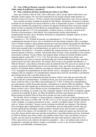 34 – Veio o Filho do Homem, comendo e bebendo, e dizeis: Eis aí um glutão e bebedor de
vinho, amigo de publicanos e pecadores!
35 – Mas a sabedoria [divina] é justificada por todos os seus filhos.
Jesus, que continua a falar de João, volta o olhar para a época em que aquele ainda atuava com
liberdade e plena energia viril. Esse breve panorama de sua atuação naquele tempo pertence ao
material exclusivo de Lucas (v. 29-30) e constitui uma transição lógica para o que vem em seguida.
Jesus assinala um duplo resultado da atuação de João Batista. Inicialmente, foi possível constatar
aceitação de sua mensagem nas classes inferiores e entre os desprezados do povo. A maioria do povo
e numerosos membros da categoria dos coletores de impostos declararam Deus como justo quando
deram ouvidos ao chamado de João Batista ao arrependimento e se submeteram ao batismo para o
perdão dos pecados (Lc 3.3). Em contraposição, os líderes do povo, os fariseus e mestres da lei,
resistiam conscientemente a João Batista. Seu comportamento acabou determinando o
comportamento de todo o povo. Os líderes frustraram ou aniquilaram o desígnio redentor de Deus
para si mesmos e para os outros.
Enquanto os v. 29 e 30 falam do passado, nos subseqüentes (v. 31-35) Jesus dirige-se ao
comportamento presente do povo, que se manifestava em uma atitude contrária a João e ao próprio
Jesus. O Senhor condena a massa popular presente por causa da avaliação inconstante de João Batista
e de sua pessoa. A designação “as pessoas da presente geração” (cf. Lc 11.29-30,32) na verdade
inclui nesta acusação todos os contemporâneos, nos quais se revela essa característica de
inconstância. Em razão do v. 30, porém, a parábola das crianças teimosas com certeza consideram de
maneira especial os fariseus e escribas. Sua posição diante de João e Jesus assemelha-se à de crianças
inconstantes ao brincar. Tocam a flauta, mas ninguém dança. Entoam um lamento fúnebre, porém
ninguém golpeia o peito (Mt 11.17; Lc 7.32). Por meio dessa comparação Jesus afirma: seus
contemporâneos são como as crianças mal-humoradas que criticam maldosamente tudo o que Deus
realizou através de João e dele mesmo. No entanto, Deus enviou a essa geração João Batista e “o
Filho do Homem”, como últimos emissários antes da catástrofe final. Por causa de seu modo de vida
ascético, disseram de João Batista que ele teria um demônio. Jesus, que tinha uma conduta não-
ascética, foi chamado glutão e beberrão, um amigo de coletores de impostos e pecadores (Lc 5.27-32;
15.1). A pregação de arrependimento de João não lhes servia, e a pregação do evangelho de Jesus
tampouco lhes era simpática. Os contemporâneos daquela época eram tão inconstantes e pusilânimes
que reclamavam de tudo o que Deus fazia por eles.
Ao contrário dessa tola condenação por parte da massa volúvel, Jesus sabe que nem todos dão
ouvidos à fala dos contemporâneos. A sabedoria divina, que envia seus profetas e mensageiros a
Israel, recebe de todos os seus filhos uma justificação (Lc 11.49). À maioria dos contemporâneos,
que representam o caráter da geração presente, contrapõem-se os poucos filhos da sabedoria. – Filhos
da sabedoria são todos aqueles que se deixaram pronta e solicitamente ensinar por João e Jesus e não
deram ouvidos à tola e volúvel falação de seus contemporâneos. Os filhos da sabedoria (cf. Pv 8)
acolheram com alegria, no coração e na vida, a pregação sagrada e séria de João e a pregação sagrada
e amorosa do evangelho de Jesus. Os filhos da sabedoria sentiram e perceberam que tanto em João
Batista quanto no próprio Filho de Deus havia entrado em cena a eterna sabedoria.
Por um lado, havia os milagres e o Jesus poderoso e impactante em atos e palavras (pregava com
autoridade e não como os escribas, Mt 7.29; Mc 1.22 e Lc 4.32), mas por outro a história mundial em
si não é mudada, os romanos permanecem no país – pecado e corrupção reinam “de alto a baixo”,
entre os “nobres e humildes”, doença e morte continuam recolhendo seus despojos. Não obstante,
havia irrompido algo completamente novo, extraordinário, que até então jamais existira, algo que
possuía significado de eternidade, sentido de glória e formato divino além de todos os tempos e
povos. Jesus Cristo chegou e foi reconhecido e visto, crido e amado por aqueles que deixavam que
seus olhos fossem abertos para essa salvação inconcebível e inacreditavelmente preciosa. Justamente
no Filho do Homem, que comia e bebia e que também sofreu fome e sede, que dormia e tornava a
acordar, que por causa de sua pobreza e humildade não tinha onde repousar a cabeça (leia-se Lc
9.58), e que convivia com coletores de impostos e pecadores – nele, e em nenhum outro, tornou-se
transparente a salvação que abarca o tempo e a eternidade, a terra e o céu, de forma límpida e
inequívoca, sem dubiedade e totalmente pura!
 
