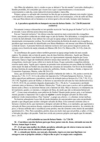 Aos filhos da sabedoria, isto é, a todos os que se abriam à “luz do mundo” com toda a dedicação e
bendita prontidão, foi concedido que vissem isso e que o experimentassem e vivenciassem
concretamente a cada dia, como indescritível preciosidade e maravilha.
Porque a graça e a salvação não consistem no fato de que as pessoas labutam com oração e jejum,
com donativos de esmolas e cumprimento farisaico da lei e com realizações, a fim de subir até Deus
– mas que Deus desceu até os humanos e se tornou igual a eles em tudo, humano entre humanos.
6. A pecadora agradecida no banquete na casa do fariseu Simão – Lc 7.36-50 (material
exclusivo)
Novamente começa a desenrolar-se um episódio acerca do “ano da graça do Senhor” (cf. Lc 4.19)
já iniciado. Lucas informa acerca dessa nova etapa.
Em seu “material exclusivo” ele oferece uma das narrativas mais comovente dos evangelhos.
Grata, uma pecadora conhecida na cidade unge os pés do Senhor. Por delicadeza, o evangelista omite
o nome da mal-afamada. Esse silêncio fez com que na igreja antiga se desenvolvesse uma
interpretação extremamente confusa. Na revisão harmonista da história da unção nos evangelhos, a
pecadora aqui mencionada foi identificada com Maria Madalena e até mesmo com Maria de Betânia,
a irmã de Lázaro. A presente história do material exclusivo de Lucas possui inegáveis pontos de
contato com a história da unção relatada em Mateus (Mt 26.6-13), Marcos (Mc 14.3-9) e João (Jo
12.3-8).
As semelhanças dos quatro relatos também geraram na igreja antiga lendas da mais ousada
espécie. No entanto, não se trata de quatro, mas de duas histórias diferentes. Aquilo que Mateus,
Marcos e João relatam é uma história que deve ser rigorosamente separada daquela que Lucas
apresenta. Época e lugar são totalmente distintos nessas duas narrativas. A unção relatada pelos
evangelistas, exceto por Lucas, refere-se à morte de Jesus. O que o presente evangelista informa
ocorreu muito antes. Aquilo que é exposto no presente texto aconteceu em uma cidade da Galiléia. A
outra unção foi dada ao Senhor em uma aldeia nas cercanias de Jerusalém. Em favor da diversidade
de duas histórias de unção depõem os nomes dos anfitriões, Simão, o fariseu, e Simão, o leproso (cf.
Comentário Esperança, Mateus, sobre Mt 26.6-13).
Jesus, que de forma terrível é chamado de glutão e beberrão de vinho (v. 34), aceita o convite do
fariseu (Lc 7.36; 11.37; 14.1) e do coletor de impostos (Lc 5.29) para banquetes festivos. Tem um
afeto especial por publicanos e pecadores, motivo de irritação para os fariseus (Lc 5.30; 7.34; 15.1s;
19.1-10). Segundo o juízo do Senhor, os fariseus se encontravam sob uma luz mais desfavorável (Lc
7.29-35; 18.9-14), ao contrário daqueles desprezados. Os v. 29s de Lc 7 escancaram o profundo
contraste entre os fariseus e João Batista. Dizem eles: “Todo o povo que o ouviu e até os publicanos
deram razão a Deus e se deixaram batizar com o batismo de João. Mas os fariseus e os intérpretes da
lei rejeitaram, quanto a si mesmos, o desígnio de Deus, de modo que não se deixaram batizar por
ele!” – Como soam arrasadoras essas palavras do Senhor! Quanto poder possui, pois, o ser humano
mortal, pecador e impotente! Ele é capaz de rejeitar o eterno desígnio salvador de Deus todo-
poderoso e todo-misericordioso. Para “rejeitar”, o grego usa athetéo, i. é, eliminar, tornar ineficaz.
Na história subseqüente Lucas fala de modo dramático de uma pecadora que caíra em profundo
pecado e que chegara para aceitar o desígnio salvador de Deus. Esse contraste existente entre os
fariseus e mestres da lei, que rejeitaram o desígnio salvador de Deus, e os rejeitados, que agarraram a
salvação de Deus com ansioso desejo, expressa-se nitidamente na presente narrativa. Ao contrário do
povo, o fariseu anfitrião não o reconhecia como profeta, mas tão somente como mestre de autoridade
questionável (v. 39s). Para a pecadora, porém, Jesus era muito mais que um profeta, a saber, o Cristo,
o Salvador da culpa e do pecado. Tudo isso revela um contexto próprio com aquilo que foi narrado
nos v. 24-35.
a) O escândalo na casa do fariseu Simão – Lc 7.36-38
36 – Convidou-o um dos fariseus para que fosse jantar com ele. Jesus, entrando na casa do
fariseu, tomou lugar à mesa.
37 – E eis que uma mulher da cidade, pecadora, sabendo que ele estava à mesa na casa do
fariseu, levou um vaso de alabastro com ungüento
38 – e, estando por detrás, aos seus pés, chorando, regava-os com suas lágrimas e os
enxugava com os próprios cabelos; e beijava-lhe os pés e os ungia com o ungüento.
 