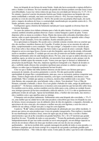 Jesus era hóspede de um fariseu de nome Simão. Ainda não havia acontecido a ruptura definitiva
entre o Senhor e os fariseus. Por isso membros do partido dos fariseus podiam convidar Jesus à mesa
sem dificuldades. Lucas traz vários relatos de que Jesus era convidado por fariseus (Lc 11.37; 14.1).
No entanto, é possível concluir da presente história que Simão recepcionou seu hóspede não com
muita cordialidade e amizade, mas mais com reserva crítica (v. 45s). Em suas respostas a Jesus
percebe-se o tom de uma fria polidez (v. 40,43). De acordo com sua própria observação, ele oscila
entre o impacto da nobreza de Jesus e a contrariedade manifestada por seu partido contra ele (v. 39).
Simão, portanto, estava em atitude de espera (v. 40).
Verifiquemos agora a história tão belamente narrada por Lucas segundo as diversas fases tão
vivamente ilustradas.
As casas dos judeus ricos tinham colunatas para o lado do pátio interior. Conforme o costume
oriental, também estranhos podiam observar o lauto e solene banquete a partir do pátio. Vemos
dispostas sobre as mesas as comidas e frutas. Diante das mesas estão colocadas almofadas altas e
macias, sobre as quais repousarão os convivas. Durante o banquete eles se apoiarão sobre o braço
esquerdo. Os pés desnudos, livres das sandálias, ficarão esticados para trás.
Já se aproximam os hóspedes. De acordo com o colorido costume oriental, deve-se concluir que
eles são escribas e membros famosos do Conselho. O senhor da casa vai ao encontro de cada um
deles, cumprimentando-o com a saudação: “Paz seja contigo”, e beijando-o com o ósculo da paz.
Esse beijo sobre a face afiança-lhes que são bem-vindos e que gozam de amor e amizade. Depois
chegam os servos com água fresca e lavam os pés dos hóspedes, sujos do pó da estrada, refrescando
assim os membros cansados. É verdade que em casa eles já tomavam um banho completo e usavam
bálsamos perfumados antes de cada banquete desses. Por isso, uma vez que se andava descalço ou de
sandálias, agora, ao entrar na casa do anfitrião, era necessário lavar apenas os pés, porque o pó da
estrada na verdade sujara tão-somente os pés. Vemos com que rigor os fariseus se submetiam às
prescrições de purificação. Para eles, impureza significava transgredir a lei. Depois de lavados os
pés, o anfitrião ainda oferecia óleo aromático (perfume) para arrumar os cabelos e para ungir a
cabeça e as mãos (que os hóspedes igualmente haviam lavado).
Uma vez que o Senhor não tinha nenhum interesse em dar motivo aos fariseus para que o
acusassem de rejeição, ele aceitou gratamente o convite. Ele não queria perder nenhuma
oportunidade de pregar-lhes o arrependimento, para que, caso se curvassem, pudesse conquistar suas
almas. Tentava chegar neles de diversas maneiras, com rigor e com bondade, com dureza e com
amabilidade. Não é verdade que apenas os criticava, mostrou-lhes também todo o seu amor. “Veio
João Batista, não comendo pão, nem bebendo vinho, e dizeis: Tem demônio! Veio o Filho do
Homem, comendo e bebendo, e dizeis: Eis aí um glutão e bebedor de vinho, amigo de publicanos e
pecadores!” – Os fariseus condenavam a si mesmos com essas palavras que haviam dito sobre Jesus.
Era também conviva deles, aceitava também convites deles para a ceia, embora na verdade fossem
seus inimigos pessoais (já haviam considerado a idéia de matá-lo, Lc 6.11) e não se igualassem aos
publicanos ávidos de salvação. Apesar da hostilidade deles, o Senhor não tem medo, mas mostra a
eles e também a nós o que significa amor ao inimigo.
O banquete está em pleno andamento. Subitamente entra uma hóspede não-convidada, v. 37s: E
eis, uma mulher que na cidade havia sido uma pecadora e descobrira que Jesus era hóspede na casa
do fariseu, trouxe um pequeno vaso de alabastro cheio de óleo de ungüento; e enquanto, chorando, se
aproximava de trás a seus pés, ela começou a molhar seus pés com lágrimas, a secá-los com os
cabelos de sua cabeça, a beijar seus pés e a ungi-los com ungüento.
A palavra: “E eis” indica extraordinária manifestação de admiração por esse súbito incidente. A
pessoa que entrou era uma pecadora que vivera em grandes transgressões. Para explicar o inusitado
de sua manifestação em honra a Jesus, temos de supor que ela já tenha visto e ouvido o Senhor
anteriormente e que ele já lhe concedera um grande benefício. Os v. 42 e 47 mostram que grande
benefício foi esse: “O perdão de todos os seus pecados.” “Foram-lhe perdoados muitos pecados.”
Independentemente de que isso tenha ocorrido ao ouvir uma pregação, em um diálogo especial ou
através de um desses olhares de Jesus que incidiam como um raio do céu nos corações
quebrantados… ela havia recebido dele a grande mensagem do perdão de todos os seus pecados, e o
perfumoso ungüento que ela trazia consigo foi a resposta de sua grande e profunda gratidão pelo
inestimável benefício. – Não vinha de mãos vazias. Como judia ela sabia o que havia sido ordenado a
 