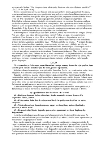 seu povo pelo Senhor: “Não compareçais de mãos vazias diante de mim, sem oferta ou sacrifício!”
[Êx 23.15; 34.20; Dt 16.16].
Como o costume dos servos, que ficavam atrás de seus senhores à mesa, para atendê-los de pé,
prontos para instantaneamente cumprir ordens de seus senhores, assim ela também se aproximou por
trás, a fim de servi-lo e prestigiá-lo. Visto que, como já foi dito, as pessoas estavam deitadas à mesa
sobre um divã e estendiam os pés descalços para trás, a mulher conseguiu alcançar Jesus sem
dificuldade e perfumar seus pés. Contudo, no momento em que ela começa a lhe prestar essa hora,
ela desaba em prantos ao se recordar de suas transgressões. Suas lágrimas escorrem sobre os pés do
Redentor e, por não possuir toalha para enxugá-las, ela transforma em toalha seu cabelo rapidamente
desprendido. A fim de dar o devido valor a esse gesto, precisamos recordar que entre os judeus uma
das maiores humilhações era aparecer em público com o cabelo solto.
Nenhuma palavra sequer saiu de seus lábios. Para que, afinal, era necessário que a língua falasse?
Pois seus olhos e suas mãos falavam com tanta clareza! Todo o seu agir e proceder foi pura
eloqüência. É melhor que as obras falem e a língua silencie do que a língua falar e as obras
silenciarem. Essa mulher estava calada, mas o coração era interiormente movido com intensidade,
gritando por amor, adoração e gratidão a Deus. – O choro continha sua oração. – A lavagem dos pés,
seu serviço, o mais humilde e modesto. – A secagem dos pés, seu amor. – O beijo nos pés, sua
submissão. Era assim que os súditos beijavam sua autoridade. Samuel beijou a Davi depois de tê-lo
ungido rei, para mostrar que ele o havia reconhecido como seu Senhor. Era assim que os persas
beijavam seus reis, os romanos seus imperadores. Era assim que também os filhos beijavam os pais,
Jacó a Isaque, José a Jacó, Tobias a seu pai, o aluno a seu mestre. – A unção representava sua oferta
de gratidão. Era um perfume precioso, pelo qual ela talvez tivesse entregue toda a sua fortuna. Os
ungüentos e perfumes eram embalados em garrafas de alabastro, seladas na boca e abertas pela
quebra do gargalo.
Lc 7.39
39 – Ao ver isto, o fariseu que o convidara disse consigo mesmo: Se este fora (o) profeta, bem
saberia quem e qual é a mulher que lhe tocou, porque é pecadora.
O fariseu não ouviu nem sequer uma palavrinha da mulher. Porém viu e ouviu muito, muito choro
e lágrimas. Não obstante, seus pensamentos estão cheios de desamor contra Jesus e a mulher!
Segundo a concepção judaica, o fariseu pensava que como profeta o Senhor deveria saber todas as
coisas ocultas, motivo pelo qual reagiria com horror ao contato com a mulher impura. Embora Jesus
não precisasse da informação humana acerca dessa mulher, ele sabia com precisão quem essa mulher
havia sido e como sua ação atual apenas significava a expressão de sua profunda gratidão para com o
Salvador de sua vida, devendo ser reconhecida e aceita como prova do amor.
A alta consideração de Jesus para com os gestos da pecadora como sinal do amor agradecido, é
demonstrada ao fariseu por meio da parábola dos dois credores incapazes de saldar os débitos.
b) A parábola dos dois devedores – Lc 7.40-43
40 – Dirigiu-se Jesus ao fariseu e lhe disse: Simão, uma coisa tenho a dizer-te. Ele
respondeu: Dize-a, Mestre.
41 – Certo credor tinha dois devedores: um lhe devia quinhentos denários, e o outro,
cinqüenta.
42 – Não tendo nenhum dos dois com que pagar, perdoou-lhes a ambos. Qual deles,
portanto, o amará mais?
43 – Respondeu-lhe Simão: Suponho que aquele a quem mais perdoou. Replicou-lhe:
Julgaste bem.
A parábola relatada por Jesus fornece uma bela demonstração do dom profético de Jesus. As
palavras de Jesus assinalam o que acontecia no coração da pecadora e também o que representam os
pensamentos e as perguntas de Simão.
Jesus mostra na parábola a grande remissão de culpa e o grande amor, a pequena remissão de
culpa e o pequeno amor. Somente os pobres são capazes de aquilatar o que significa a graça de Deus.
O fariseu não entende que, apesar de sua culpa, essa mulher está mais perto de Deus do que ele.
Conseqüentemente, o Senhor defende a honra da pecadora agraciada com essa oportuna parábola.
Precisamos admirar a inteligência com que Jesus leva o acusador a testemunhar contra si mesmo,
mas igualmente a delicadeza de não fazer uma reprimenda mais severa perante o anfitrião. Na
 