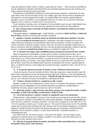 causa da ausência de filhos se deve a Isabel, a qual chama de “justa”. – Não se trata de coincidência,
mas de sabedoria do educador celestial permitir que justamente aquelas pessoas que ele honra com
graças especiais passem por graves provações.
Precisamente a infertilidade contribuiu de modo essencial para preparar o matrimônio do casal
agora idoso como local de revelação divina. Na verdade, agora eles estavam menos enredados nos
pensamentos e nas preocupações do mundo. Em calada solidão eles tiveram a oportunidade de
aprender a esperar no Senhor e a crer cegamente que Deus se lembra de seu juramento (Zacarias
significa: Javé se lembrou, e Isabel: Deus é meu juramento).
Como autênticos israelitas, pois, era impossível a esse grisalho casal crer que a infertilidade fosse
a última vontade de Deus. Por essa razão eles aguardavam ansiosamente por descendência.
8 – Ora, aconteceu que, exercendo ele diante de Deus o sacerdócio na ordem do seu turno,
coube-lhe por sorte,
Novamente aparece o aconteceu que = estilo hebraico. As palavras diante de Deus ou diante da
face de Deus ressaltam a relevância da atividade sacerdotal.
9 – segundo o costume sacerdotal, entrar no santuário do Senhor para queimar o incenso.
A locução na ordem do seu turno significa: juntamente com toda a categoria de serviço de
Abias, Zacarias permaneceu em Jerusalém por uma semana, prestando o serviço no templo. Por
sorteio coube-lhe a tarefa de acender o incenso. Para isto, ele entrou no chamado recinto santo, no
qual se encontrava, além do candelabro de ouro e da mesa de pães da proposição, também o altar de
incenso. A expressão santuário do Senhor destaca a santidade do templo (Êx 30.8).
10 – E, durante esse tempo, toda a multidão do povo permanecia da parte de fora, orando.
Depois de Zacarias ter derramado o incenso sobre as brasas incandescentes do altar, ele se
prostrara, conforme prescrito, para a adoração. Nessa hora da queima do incenso, em todo o país os
rostos do povo se voltavam para Jerusalém, e as pessoas oravam. No instante em que o sacerdote se
posta diante de Deus, ele resume, como representante do povo, as orações de todos, trazendo-as à
face de Deus. Nessa hora ele também pode expressar sua intenção mais íntima e sagrada diante de
Deus. A subida do incenso é uma imagem da ascensão da oração, agradável a Deus. Veja Sl 141.2 e
Ap 5.8; 8.3s.
11 – E eis que lhe apareceu um anjo do Senhor, em pé, à direita do altar do incenso.
A hora da oração é a hora da revelação de Deus. Deus não esquecera a oração do idoso casal. De
forma muito mais gloriosa do que eles jamais haviam suplicado, atendeu-se o que eles aguardavam
ansiosamente. Apareceu-lhe um anjo do Senhor. À direita do altar do incenso constitui um sinal de
que ele vem a Zacarias de fato por incumbência e autorização de Deus.
12 – Vendo-o, Zacarias turbou-se, e apoderou-se dele o temor.
Quando o mundo invisível subitamente se torna visível, o ser humano fica perplexo. Quando a
consciência de sua indignidade e de seu pecado despertam na seqüência, a perplexidade se
transforma em temor, porque a pessoa sente que o juízo é iminente.
13 – Disse-lhe, porém, o anjo: Zacarias, não temas, porque a tua oração foi ouvida; e Isabel,
tua mulher, te dará à luz um filho, a quem darás o nome de João.
14 – Em ti haverá prazer e alegria, e muitos se regozijarão com o seu nascimento.
Primeiramente o anjo tranqüiliza Zacarias. Está trazendo uma mensagem de misericórdia, não de
juízo. Ele anuncia um filho, o descendente há muito tempo almejado. A expressão tua oração pode
muito bem ter o sentido de “tua prece constante”. O nome João se origina de Joanã (2Rs 25.23; 1Cr
12.4,12) e significa o mesmo que “o Senhor agracia”. Ele ocorre diversas vezes no AT. Na realidade
a graça não é característica da prédica de João, mas por meio de sua atuação inaugurou-se o domínio
da graça. Contudo faz parte da natureza do domínio da graça que ela persiga o pecado de forma
implacável até nos menores vestígios, e o puna inexoravelmente. A premissa da graça é o
arrependimento total.
Esse filho há de ser “um sinal da graça” e “um motivo da alegria”. De uma alegria tal que
culminará no estremecimento, na exultação, no júbilo. E esse júbilo valerá não apenas para os
familiares de João, mas para todo o povo!
15 – Pois ele será grande diante do Senhor, não beberá vinho nem bebida forte e será cheio
do Espírito Santo, já do ventre materno.
 