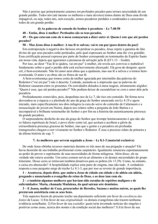 Não é preciso que primeiramente caiamos em profundos pecados para termos necessidade de um
grande perdão. Todos nós (até mesmo os melhores e mais devotos) temos diante de Deus uma dívida
impagável, ou seja, todos nós, sem exceção, somos pecadores perdidos e condenados e carecemos
todos de um grande perdão.
d) As palavras de consolo do Senhor à pecadora – Lc 7.48-50
48 – Então, disse à mulher: Perdoados são os teus pecados.
49 – Os que estavam com ele à mesa começaram a dizer entre si: Quem é este que até perdoa
pecados?
50 – Mas Jesus disse à mulher: A tua fé te salvou; vai-te em paz (para dentro da paz)!
Em contraposição à negativa dos fariseus em perdoar os pecados, Jesus repete a garantia do fato
divino de que seus pecados estão perdoados, pelo qual expressara ao Senhor uma tão viva gratidão.
Essa certificação pessoal expressa por parte do Senhor corresponde ao testemunho do Espírito Santo
em nossa vida, depois que agarramos a promessa da salvação pela fé (Ef 1.13 – Godet).
Por isso, ao dizer “Tua fé te ajudou, vai em paz” à mulher, ele revela aos convivas o inabalável
fundamento sobre o qual o perdão dela está exclusivamente alicerçado. Ela goza do desígnio: quem
crê, é bem-aventurado. Não foi amor nem obras que a ajudaram, mas sua fé a salvou e a tornou bem-
aventurada. O amor e as obras são os frutos de sua fé.
A bem-aventurança que tomou conta da mulher agraciada por intermédio das palavras do
Redentor (“vai em paz”) não é descrita. Contudo, assinala-se a impressão que as palavras do
Redentor causaram entre os presentes. Os convidados deitados à mesa reagem, intimamente atigidos:
“Quem é esse, que até perdoa pecados?” Não podiam deixar de escandalizar-se com o amor dele pela
pecadora.
Profundamente comovidos, pois, despedimo-nos de Lc 7, tão rico em conteúdo. De forma nova
desvendou-se a riqueza e a plenitude do ano da graça do Senhor anunciado em Lc 4.19 e agora
iniciado, mais especificamente nos dois milagres (a cura do servo do centurião de Cafarnaum e a
ressuscitação do jovem em Naim), depois nos relatos sobre a pergunta de João Batista e o
incomparável e brilhante testemunho do Senhor e por fim na a história tão autenticamente pitoresca
da grande pecadora.
O surpreendente desfecho do ano da graça do Senhor que irrompe luminosamente é que não são
os líderes espirituais de Israel, o povo eleito como tal, que aceitam e acolhem a glória da
extraordinária presença graciosa do Senhor, mas que o gentio e a pecadora em profundas
transgressões chegam a crer vivamente no Senhor e Redentor. É esse o precioso relato da primeira e
da última história do cap. 7.
7. As mulheres que servem seguindo a Jesus – Lc 8.1-3 (material exclusivo)
De onde Jesus obtinha recursos materiais durante os três anos de sua pregação e atuação? Ele
havia desistido de seu trabalho profissional como carpinteiro. Igualmente renunciou espontaneamente
ao poder de prover o suprimento de suas necessidades de forma milagrosa. Além disso, ele na
verdade não estava sozinho. Um caixa comum servia ao alimento e às demais necessidades do grupo
itinerante. Desse caixa se retiravam também donativos para os pobres (Jo 13.29). Como, no entanto,
o caixa era abastecido? A hospitalidade explica uma parte do enigma, mas não tudo. A verdadeira
resposta a essa pergunta surge do trecho Lc 8.1-3, que por isso se reveste de grande importância.
1 – Aconteceu, depois disto, que andava Jesus de cidade em cidade e de aldeia em aldeia,
pregando e anunciando o evangelho do reino de Deus, e os doze iam com ele.
2 – e também algumas mulheres que haviam sido curadas de espíritos malignos e de
enfermidades: Maria, chamada Madalena, da qual saíram sete demônios.
3 – E Joana, mulher de Cuza, procurador de Herodes, Suzana e muitas outras, as quais lhe
prestavam assistência com os seus bens.
Três aspectos fazem do presente trecho um depoimento suficiente em favor da excelência das
fontes de Lucas: 1) Em favor de sua originalidade: os demais evangelistas não trazem nenhuma
evidência semelhante. 2) Em favor de sua exatidão: quem teria inventado notícias tão singelas e
positivas como essas, acerca dos nomes e da condição social das mulheres? 3) Em favor de sua
 