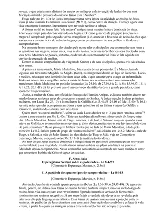pureza: o que estaria mais distante do anseio por milagres e da invenção de lendas do que essa
descrição natural e prosaica do cuidado físico com o Senhor?
Essas palavras (v. 1-3) de Lucas introduzem uma nova época da atividade de ensino de Jesus.
Jesus já não usa mais Cafarnaum, sua cidade (Mt 9.1), como centro da atuação. Começa agora uma
vida totalmente itinerante, literalmente sem ter onde reclinar a cabeça.
A forma verbal no imperfeito “ele andava” designa uma maneira lenta e demorada de viajar.
Reservava tempo para deter-se em todos os lugares. O termo genérico da pregação (kerýssein =
pregar) é completado pelo segundo verbo evangelizar (i. é, anunciar a boa nova do reino do céu), que
acrescenta a característica do anúncio da graça como predominante de sua prédica. – Os doze o
acompanhavam.
Na presente breve passagem são citadas pelo nome não os discípulos que acompanhavam Jesus e
os apóstolos nas viagens, como antes, mas as discípulas. Serviam ao Senhor e a seus discípulos com
seus bens. Mulheres de posses, portanto, cuidavam do sustento material. Não se fala aqui de um
serviço de pregação da mulher.
Dentre as muitas companheiras de viagem do Senhor e de seus discípulos, apenas três são citadas
pelo nome.
A primeira mencionada, Maria Madalena, fora curada de sua possessão. É a Maria chamada
segundo sua terra natal Magdala ou Migdol (torre), na margem ocidental do lago de Genezaré. Lucas,
o médico, relata que sete demônios haviam saído dela, o que caracterizava o auge da enfermidade.
Todos os relatos dos evangelhos sobre a morte de Jesus, seu sepultamento e sua ressurreição
mencionam Maria Madalena em posição destacada (Lc 24.10; Mt 27.56,61; 28.1; Mc 15.40,47; 16.1;
Jo 19.25; 20.1-18). Já foi provado que é um equívoco identificá-la com a grande pecadora, como
acontece freqüentemente.
Joana, a mulher de Cusa, um oficial de finanças de Herodes Antipas, e Susana também devem ter
estado doentes na época antes de começarem a seguir ao Senhor. A única menção às duas primeiras
mulheres, por Lucas (Lc 24.10), e às mulheres da Galiléia (Lc 23.49,55-24.10; cf. Mc 15.40,47; 16.1)
permite notar que elas acompanharam Jesus e seus apóstolos até na última viagem da Galiléia a
Jerusalém, sustentando-os todos com seus bens.
Quem eram “as outras mulheres”, sobre as quais Lucas declara no v. 3 que eram “muitas outras”?
Lemos a esse respeito em Mc 15.40s: “Estavam também ali mulheres, observando de longe; entre
elas, Maria Madalena, Maria, mãe de Tiago, o menor, e de José, e Salomé; as quais, quando Jesus
estava na Galiléia, o acompanhavam e serviam; e, além destas, muitas outras que haviam subido com
ele para Jerusalém.” Dessa passagem bíblica resulta que ao lado de Maria Madalena, citada pelo
nome em Lc 8.2, faziam parte do grupo de “outras mulheres”, não citadas em Lc 8.2, Maria, a mãe de
Tiago, e Salomé, a mãe de João. Quanto às identidades de Tiago e João, veja no Comentário
Esperança, Marcos, o exposto sobre Mc 3.13-19 (a instituição dos doze).
No fato de que Jesus aceitava com toda a tranqüilidade os préstimos dessas discípulas se revelam
sua humildade e sua majestade, manifestando assim também sua plena confiança na pureza e
fidelidade dessas companheiras. Nessa comunhão constatamos a aurora de um novo mundo de amor
que somente o Espírito de Cristo é capaz de suscitar.
F. Sexto Raio
O peregrino e Senhor sobre as potestades – Lc 8.4-9.7
[Comentário Esperança, Mateus, p. 215ss]
1. A parábola dos quatro tipos de campo e da luz – Lc 8.4-18
[Comentário Esperança, Marcos, p. 148ss]
Até então Jesus havia contado apenas poucas parábolas (Lc 5.36-39; 6.29,47-49). De agora em
diante, porém, ele utiliza essa forma de ensino durante bastante tempo. Com essa metodologia de
ensino Jesus visa duas coisas: esse revestimento figurado incutiria a verdade de forma mais
consistente nos ouvintes receptivos. Já aos superficiais a verdade não deveria ser revelada, pois
estaria oculta pela linguagem metafórica. Essa forma de ensino causava uma separação entre os
ouvintes. As parábolas de Jesus denotam uma constante observação das condições e esferas da vida
terrena, a partir das quais as analogias com a dimensão intelectual são sempre explicadas.
 