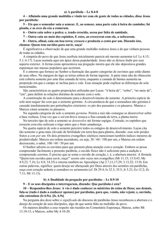 a) A parábola – Lc 8.4-8
4 – Afluindo uma grande multidão e vindo ter com ele gente de todas as cidades, disse Jesus
por parábola:
5 – Eis que o semeador saiu a semear. E, ao semear, uma parte caiu à beira do caminho; foi
pisada, e as aves do céu a comeram.
6 – Outra caiu sobre a pedra; e, tendo crescido, secou por falta de umidade.
7 – Outra caiu no meio dos espinhos. E estes, ao crescerem com ela, a sufocaram.
8 – Outra, afinal, caiu em boa terra; cresceu e produziu a cento por um. Dizendo isto,
clamou: Quem tem ouvidos para ouvir, ouça!
É significativa a observação de que uma grande multidão rodeava Jesus e de que vinham pessoas
de todas as cidades.
A simpatia do povo de que Jesus usufruía inicialmente parecia até mesmo aumentar (cf. Lc 4.15;
5.1; 6.17). Lucas assinala aqui um ápice dessa popularidade. Jesus não se deixou iludir por esse
aspecto exterior. A forma como apresentava sua pregação mostra que ele não depositava grandes
esperanças nas massas populares que acorriam.
É o entorno que fornece ao Senhor a ilustração das quatro categorias de ouvintes que estão diante
de seus olhos. Na margem do lago as terras sobem de forma íngreme. A parte mais alta da ribanceira
está coberta somente por uma fina camada de terra, enquanto a camada de húmus aumenta na
proporção em que o campo se inclina para o vale. Essa situação pode explicar as diferenças de solo
mencionadas.
São características as quatro preposições utilizadas por Lucas: “à beira de”, “sobre”, “no meio de”,
“em”, para definir as relações distintas da semente com o solo.
A constituição do solo é determinante para o desenvolvimento da semente. A primeira espécie de
solo nem sequer faz com que a semente germine. A circunstância de que a semeadura não germina é
causada imediatamente por perturbações exteriores: os pés dos passantes e os pássaros. Mateus e
Marcos citam somente os pássaros.
Na segunda categoria de solo a semente germina. Porém a raiz não consegue se desenvolver sobre
a base rochosa. Uma vez que o sol em breve resseca a fina camada de terra, a planta morre.
No terceiro tipo de solo a semente se desenvolve até formar espigas. Contudo, os espinhos que
crescem com elas sufocam o trigo antes que o fruto amadureça.
Na quarta espécie de solo a semente percorre todos os estágios de desenvolvimento. Lucas cita
tão-somente o grau mais elevado de fertilidade em terra boa para plantio, dizendo: esse solo produz
frutos a cem por um. Os dois primeiros evangelhos sinóticos mencionam também índices menores de
produtividade: Marcos em ordem ascendente, ou seja, 30 / 60 / 100 por um, e Mateus em ordem
decrescente, a saber, 100 / 60 / 30 por um.
O Senhor adverte os ouvintes para que prestem plena atenção com o coração. Embora se possa
compreender facilmente a presente parábola, o ouvido físico não é suficiente para a audição e
compreensão corretas. É preciso que se some o ouvido do coração, i. é, a abertura interior. A fórmula
“Quem tem ouvidos para ouvir, ouça!” ocorre oito vezes nos evangelhos (Mt 11.15; 13.9,43; Mc
4.9,23; 7.16; Lc 8.8; 14.35) e retorna também no Apocalipse (Ap 2.7,11,17,29; 3.13,22; 13.9). Em
outras palavras, significa: quem deseja ser abençoado por Deus através dos sermões em parábolas,
ouça com coração ardente e considere-os seriamente (cf. Dt 29.4; Is 32.3; 35.5; Jr 5.21; Ez 12.2; Zc
7.11; Mt 13.13).
b) A finalidade da pregação por parábolas – Lc 8.9-10
9 – E os seus discípulos o interrogaram, dizendo: Que parábola é esta?
10 – Respondeu-lhes Jesus: A vós é dado conhecer os mistérios do reino de Deus; aos demais,
fala-se (tudo é dado a conhecer apenas) por parábolas, para que, vendo, não vejam; e, ouvindo,
não entendam (Is 6.9s). [Is. 6.9s]
Na pergunta dos doze sobre o significado do discurso de parábolas Jesus reconheceu a abertura e o
desejo do coração de seus discípulos, algo de que sentia falta na multidão do povo.
Os maiores detalhes a esse respeito são trazidos no Comentário Esperança, Mateus, sobre Mt
13.10-15, e Marcos, sobre Mc 4.10-20.
 