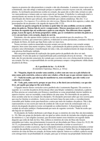 riqueza ou prazeres da vida preenchem o coração e não são eliminadas. A semente cresce nesse solo
contaminado, mas não atinge a maturação porque os espinhos crescem viçosos com ela, sufocando as
plantas. As inclinações pecaminosas ocultas no coração, das quais não se abre mão, tornam-se cada
vez mais poderosas e tomam cada vez mais conta do ser humano. O desfecho é a sufocação total e o
amortecimento até mesmo do início positivo. Como Marcos, também Lucas traz uma tríplice
classificação dos fatores que sufocam, não permitindo que a planta amadureça. São eles: 1) as
preocupações, 2) a riqueza e 3) os deleites da vida terrena. Mateus fala de dois aspectos, a saber, das
preocupações da era presente e do engodo da riqueza (Mt 13.22).
Somente na quarta categoria de ouvintes se pode falar de uma acolhida correta no sentido
pleno da palavra. Mateus fala de ouvir e compreender. Marcos menciona ouvir e acolher. Os
ouvintes do segundo tipo até acolheram a palavra com alegria. Mas diferente desse segundo
grupo, Lucas diz agora, de forma proposital e nítida, que os verdadeiros ouvintes da palavra a
retêm em um bom e reto coração, depois de ouvi-la.
Entretanto, eles não apenas retêm a palavra ouvida, mas permitem que ela amadureça. Os
verdadeiros ouvintes, que conservam a palavra, evidenciam-se como persistentes, constante e fiéis na
produção de frutos, de modo que haja frutos cada vez mais ricos.
Nesses ouvintes a palavra anunciada encontra sempre um ouvido aberto e um coração sempre
disposto, bem como uma mente receptiva. Então, a proclamação da palavra produz nesses ouvidos e
corações uma reformulação e transformação de toda a vida, um amadurecimento de etapa em etapa, e
uma gloriosa frutificação múltipla.
Mas um ponto importante da explicação das quatro partes da parábola não deve ser mal-
interpretado. O solo não pode ser responsabilizado pela constituição diversa do terreno. – Por outro
lado, não foi sem decisão consciente da vontade que o ouvinte veio a ter a forma atual de terreno em
seu coração. Por isto, a responsabilidade do ouvinte permanece sempre e integralmente válida diante
da palavra de Deus.
d) A parábola da luz – Lc 8.16-18
[Comentário Esperança, Marcos, p. 163ss]
16 – Ninguém, depois de acender uma candeia, a cobre com um vaso ou a põe debaixo de
uma cama; pelo contrário, coloca-a sobre um velador, a fim de que os que entram vejam a luz.
17 – Nada há oculto, que não haja de manifestar-se, nem escondido, que não venha a ser
conhecido e revelado.
18 – Vede, pois, como ouvis; porque ao que tiver, se lhe dará (em acréscimo); e ao que não
tiver, até aquilo que julga ter lhe será tirado.
A ligação interior desses versículos com a parábola não é exatamente flagrante. Ela consiste no
seguinte: se o ouvinte da palavra divina deseja obter uma bênção verdadeira e duradoura, a palavra
de Deus precisa ser conservada com firmeza e manifestar-se como propriedade interior também no
aspecto exterior, sem ser escondida, como debaixo de uma cama. Por intermédio de sua palavra,
Jesus acendeu uma luz no coração dos discípulos. Os discípulos precisam saber que isso ocorreu para
que essa luz ilumine os arredores. Assim como um lustre lança luz para todos, o reconhecimento
concedido pelo Senhor existe para beneficiar a outros por meio da conduta e da palavra. Não é dito
expressamente se isso ocorre por meio da conduta de vida ou por meio da comunicação oral, i. é,
através da pregação da palavra (como corresponde ao conhecimento). A disseminação oral da
verdade da salvação também é fundamentada por meio do seguinte versículo: “Nada há oculto que
não haja de ser manifesto.”
Os discípulos do Senhor desfrutam o privilégio de que os mistérios do reino lhes são desvendados
(v. 10). Mas este grupo de discípulos não era igual ao seleto círculo de iniciados das religiões gentias
de mistérios (i. é, nas religiões secretas), que deveriam manter esses mistérios em segredo diante
daqueles que estão do lado de fora. Não, embora os mistérios do reino de Deus não fossem
entendidos por todos, mas primeiramente tivessem de ser desvelados por Deus e Jesus (Lc 10.22; Mt
16.17), os pensamentos de Deus apesar de tudo eram destinados a tornar-se acessíveis e
compreensíveis a todas as pessoas. Agora os discípulos eram as primeiras pessoas chamadas a tornar
o sentido das parábolas acessível aos outros (Mt 13.51s), porque o Senhor lhes havia impregnado os
mistérios do reino de Deus no coração, de forma muito especial. Instou-os a refletir a palavra ouvida
com entrega total e na profundidade do coração, para que se tornasse sua propriedade intelectual de
 