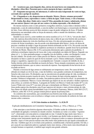 22 – Aconteceu que, num daqueles dias, entrou ele num barco em companhia dos seus
discípulos e disse-lhes: Passemos para a outra margem do lago; e partiram.
23 – Enquanto navegavam, ele adormeceu. E sobreveio uma tempestade de vento no lago,
correndo eles o perigo de soçobrar.
24 – Chegando-se a ele, despertaram-no dizendo: Mestre, Mestre, estamos perecendo!
Despertando-se Jesus, repreendeu o vento e a fúria da água. Tudo cessou, e veio a bonança.
25 – Então, lhes disse: Onde está a vossa fé? Eles, possuídos de temor e admiração, diziam
uns aos outros: Quem é este que até aos ventos e às ondas repreende, e lhe obedecem?
Da mesma maneira como os dois primeiros evangelhos sinóticos, Lucas relata o domínio sobre a
tempestade, a cura do endemoninhado, a cura da mulher com hemorragia e a ressurreição da filhinha
de Jairo. Esses informes acerca de fatos atestam o auge do poder milagroso de Jesus. O Senhor
demonstrou sua autoridade sobre as forças da natureza, sobre o mundo dos demônios, sobre as
enfermidades e a morte.
Quando Lucas escreve, como também em outras ocasiões (cf. Lc 5.17; 20.1), “em um dos dias”,
isso não expressa desconhecimento da época exata, mas a idéia de que essa história não aconteceu
imediatamente depois da visita dos familiares de Jesus. Ele não está preocupado em ordenar os
eventos de forma cronológica, mas de acordo com determinada idéia básica. Assim, ele deixa de
precisar a moldura de tempo e lugar da presente história delineada em Mc 4.35s. De acordo com Mt
8.18, a travessia do lago relatada na seqüência aconteceu ao entardecer, quando Jesus havia proferido
o Sermão do Monte. Marcos (Mc 4.35) a acrescenta diretamente após a palestra de parábolas. A
referência cronológica imprecisa de Lucas não é uma contradição aos dados de Marcos. Segundo seu
plano (cf. v. 1), Jesus pretendia pregar o evangelho fora da Galiléia, a saber, em Decápolis, a terra
das dez cidades. De acordo com o relato preciso de Marcos, Jesus deixou-se conduzir pelos
discípulos no barco a partir do qual ele havia ensinado o povo. Outras embarcações, tripuladas por
amigos e seguidores, seguiam-nos e os acompanhavam. Cansado e exausto do trabalho do dia, o
Senhor dormia sobre uma almofada na traseira do barco. Nessa situação constatamos que Jesus é
completamente humano, que se cansa e necessita de repouso. Sua majestade divina haveria de ser
revelada em breve.
Durante a travessia do lago armou-se subitamente um tempestuoso vento. Por causa da baixa
altitude em relação ao nível do mar, o mar da Galiléia e seus grandes contrastes de temperatura, tais
furacões não eram raros. Os discípulos, que se encontravam em grande perigo de vida, acordaram o
Mestre que dormia na parte traseira do navio. Era um clamor da mais extrema angústia. Jesus
acordou. Ordenou à tempestade e às ondas. Sua poderosa palavra divina foi eficaz. As potestades da
natureza se acalmaram. Marcos e Lucas informam que depois de seu ato salvador o Senhor expressou
uma crítica, ao contrário de Mateus. A pergunta do Senhor em Marcos (“ainda não tendes fé?”) e em
Lucas (“Onde está vossa fé?”) soa mais séria que a interpelação em Mateus (“vós de pequena fé”).
Jesus podia esperar dos discípulos uma fé que superava até mesmo o mais extremo perigo de vida.
Seu clamor de aflição atesta incredulidade (veja o Comentário Esperança, Mateus, sobre Mt 8.23-27,
e Marcos, sobre Mc 4.35-41), porque temem perecer apesar da presença dele.
Ao contrário dos racionalistas, que consideram essa história uma lenda, saga ou construção
fantasiosa, reconhecemos com reverência o milagre como um testemunho do senhorio de Jesus até
mesmo sobre a natureza.
4. O Cristo domina os demônios – Lc 8.26-39
Explicado detalhadamente em Comentário Esperança, Mateus, p. 145ss, e Marcos, p. 177ss.
Cabe antecipar a essa história algumas observações. O Senhor acaba de evidenciar-se como
controlador da agitação e tormenta no mundo exterior. Exclamou ao vento e às ondas: “Aquietai-
vos!”, silenciando com uma palavra a tempestade no mar. Contudo há algo muito mais feroz e
aterrador do que ventos e ondas na pior revolta: o ser humano que desfez todas as amarras e se
entrega como instrumento àquele que traz maldição e desgraça a todos os espaços alcançados por seu
domínio. Aqui o Cristo precisa realizar uma obra muito mais poderosa do que aquela consumada em
alto mar. Também aqui ele se revelará como poderoso, restabelecendo a harmonia perdida. Ele fala, e
por causa de sua onipotente palavra a agitação muito mais intensa, a fúria muito mais desenfreada no
coração humano se aquietará, e também aqui surgirá uma grande calmaria.
 