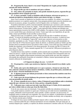 30 – Perguntou-lhe Jesus: Qual é o teu nome? Respondeu ele: Legião, porque tinham
entrado nele muitos demônios.
31 – Rogavam-lhe que não os mandasse sair para o abismo.
32 – Ora, andava ali, pastando no monte, uma grande manada de porcos; rogaram-lhe que
lhes permitisse entrar naqueles (porcos)!
33 – E Jesus o permitiu. Tendo os demônios saído do homem, entraram nos porcos, e a
manada precipitou-se despenhadeiro abaixo, para dentro do lago, e se afogou.
Jesus visava conceder ao deplorável ser humano uma cura completa. No entanto, isso somente
poderia acontecer se os espíritos saíssem dele. Jesus pergunta primeiro pelo nome dos demônios que
estavam no possesso, porque visa quebrar a terrível ligação entre o ser humano e o diabo.
Os poderes demoníacos, porém, exerciam tamanha supremacia que o possesso, junto com eles,
responde ao Senhor que seu nome era “legião”. Toda uma legião de espíritos demoníacos habitava o
interior dessa pessoa. O termo latino “legião” é uma expressão bélica romana que abrangia uma
massa supostamente irresistível de 4.000 a 6.000 soldados. Na resposta a Jesus, o possesso identifica-
se com o poder bélico que o dominava por inteiro. Vemos aqui toda a sua impotência, de que não
tinha a menor possibilidade de desvencilhar-se dessa tirania.
Digno de nota é que, na seqüência, consta: “Rogavam-lhe que não os mandasse sair para o
abismo.” O exército de demônios percebeu que teria de abrir mão de sua presa. A ordem de Jesus
teve efeito (v. 29). A formulação “rogava-lhe” mostra que o possesso se tornou porta-voz dos
demônios, igualando-se a eles. Temem o abismo ou charco de fogo em que serão precipitados no
juízo final (Ap 20.7) Para ficarem seguros diante do abismo, os demônios pedem ao Senhor que lhes
permita entrar na manada de porcos que pastava sobre o monte. Lucas relata que Jesus atendeu esse
pedido dos demônios, sem comunicar o teor dessa permissão. De acordo com Mt 8.32 trata-se de
uma ordem: “Pois ide!”. Toda a manada (segundo Mc 5.13 um total de 2.000 porcos) precipitou-se
pela ribanceira abaixo.
O pedido desses maus espíritos é atendido, porém somente para sua perdição. Têm permissão de
entrar nos porcos, e aquilo que mais temiam acontece. Não encontram mais instrumentos para sua
atividade, sendo tangidos poderosamente justamente para aquela prisão que mais lhes repugnava
(divergindo das explicações fornecidas no comentário a Mateus, estamos apresentando aqui uma
tentativa diferente de interpretação).
c) O impacto do milagre da cura – Lc 8.34-39
34 – Os porqueiros, vendo o que acontecera, fugiram e foram anunciá-lo na cidade e pelos
campos.
35 – Então, saiu o povo (da cidade) para ver o que se passara, e foram ter com Jesus. De
fato, acharam o homem de quem saíram os demônios, vestido, em perfeito juízo, assentado aos
pés de Jesus; e ficaram dominados de terror.
36 – E algumas pessoas que tinham presenciado os fatos contaram-lhes também como fora
salvo o endemoninhado.
37 – Todo o povo da circunvizinhança dos gerasenos rogou-lhe que se retirasse deles, pois
estavam possuídos de grande medo.
38 – E Jesus, tomando de novo o barco, voltou. O homem de quem tinham saído os demônios
rogou-lhe que o deixasse estar com ele; Jesus, porém, o despediu, dizendo:
39 – Volta para casa e conta aos teus tudo o que Deus fez por ti. Então, foi ele anunciando
por toda a cidade todas as coisas que Jesus lhe tinha feito.
O ato de cura causou uma movimentação. Uma grande multidão das redondezas alvoroçou-se.
Com grande surpresa constatou-se agora que o homem que até então trouxera instabilidade a toda
a região, submetido à terrível possessão, estava sentado, vestido e ajuizado, aos pés de Jesus. O
resgatado sentia-se atraído pelo seu resgatador. Por causa de seu espanto, os proprietários da manada
e os habitantes desejam que Jesus saia de sua região. O Senhor atendeu seu desejo, não se impondo a
eles. Decidiu retornar para a Galiléia.
O milagre de Jesus causou também profundo impacto sobre o curado. Quando Jesus entrou no
navio, o possesso pediu-lhe que o deixasse permanecer em sua companhia. Será que temia que, na
ausência daquele que o ajudara, os espíritos do abismo retomassem o domínio sobre ele? Ou será que
 
