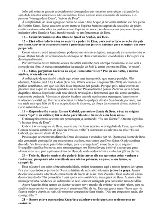 João está entre as pessoas especialmente consagradas que tentavam concretizar o exemplo da
santidade israelita em círculos não-sacerdotais. Essas pessoas eram chamadas de nazireus, i. é,
pessoas “consagradas a Deus”, “noivas de Deus”.
À simplicidade de vidas agrega-se como decisivo o fato de que já no ventre materno ele fica pleno
do Espírito Santo. Nesse caso tem-se em mente o Espírito Santo no aspecto de seu efeito de poder,
conforme derramado sobre os profetas como Espírito de serviço (embora apenas por pouco tempo),
inclusive sobre Sansão e Saul, transformando-os em ferramentas de Deus.
16 – E converterá muitos dos filhos de Israel ao Senhor, seu Deus.
17 – E irá adiante do Senhor no espírito e poder de Elias, para converter o coração dos pais
aos filhos, converter os desobedientes à prudência dos justos e habilitar para o Senhor um povo
preparado.
Como primeiro ato é anunciado um poderoso movimento religioso, um grande avivamento entre o
povo. Muitos hão de ser arrancados da alienação de Deus e novamente reconduzidos a Deus pela via
do arrependimento.
Por intermédio de um trabalho desses ele abrirá caminho para o tempo messiânico, e isso será a
coroa de sua obra. A marca característica da atuação de João é, como outrora em Elias, “o poder”.
18 – Então, perguntou Zacarias ao anjo: Como saberei isto? Pois eu sou velho, e minha
mulher, avançada em dias.
A solicitação de um sinal é tratada aqui como uma transgressão que merece punição. Não
obstante, Abraão (Gn 15.8), Gideão (Jz 6.36s, 39 três vezes) e Ezequias (2Rs 20.8) externaram um
pedido semelhante, sem que isso lhes fosse imputado por pecado. Por que, pois, não é correto no
presente caso o que em outros episódios foi aceito? Provavelmente porque Zacarias vivia depois
daqueles e tinha à disposição toda essa série de revelações e fenômenos, que ele, como sacerdote,
certamente conhecia. Ademais, o próprio local em que ele recebia essa mensagem, bem como o
fenômeno celestial que lha trazia, deveriam livrá-lo de qualquer dúvida. Sua dúvida, portanto, não
era nada mais que falta de fé e a incapacidade de alçar-se, por força da promessa divina, acima do
curso natural das coisas.
19 – Respondeu-lhe o anjo: Eu sou Gabriel, que assisto diante de Deus, e (eu, no original
consta ―egõ‖ = eu enfático) fui enviado para falar-te e trazer-te estas boas novas.
O mensageiro revela-se como um personagem já conhecido: “Eu sou Gabriel”. O nome significa:
“o homem forte de Deus”.
Gabriel é o mensageiro de Deus, aquele que traz boas notícias, o evangelista de Deus, que edifica.
Com as palavras anteriores de Zacarias (“eu sou velho”) contrastam as palavras do anjo: “Eu sou
Gabriel, que assisto diante de Deus.”
Pessoas que se encontram diante de Deus são usadas e enviadas por ele. Quem está diante de Deus
não conta mais com aquilo que está perante os olhos, mas com o que Deus falou. O anjo continua
dizendo: “eu fui enviado para falar contigo, para te evangelizar”, como diz o texto original.
Evangelho significa boa nova, uma mensagem que nos liberta do que é visível e nos ergue para
alturas invisíveis, para a palavra eterna de Deus, de onde se descortina a visão das glórias eternas.
20 – Todavia, ficarás mudo e não poderás falar até ao dia em que estas coisas venham a
realizar-se; porquanto não acreditaste nas minhas palavras, as quais, a seu tempo, se
cumprirão.
Essa palavra é um juízo sobre a incredulidade, porém justamente aqui e nesses tempos de ruptura
fica claro que todos os juízos de Deus (na história da redenção) são mais juízos da graça. Jamais
desejaríamos omitir a faceta da graça diante da faceta do juízo. Para Zacarias, ficar mudo até a hora
do nascimento do filho prometido é uma ajuda, uma assistência, uma graça de Deus. A santa e boa
mensagem tinha condições de sedimentar-se nele, sem ser esmagada pela constante troca de idéias.
Agora Zacarias tinha tempo de adaptar-se a um novo mundo, de orientar-se e criar raízes, para na
seqüência apresentar-se em seu contexto como um filho da luz. Era uma graça maravilhosa que ele
ficasse mudo e depois, ao sair, tão-somente conseguisse fazer sinais: “Não me perguntem nada, não
consigo falar.”
21 – O povo estava esperando a Zacarias e admirava-se de que tanto se demorasse no
santuário.
 