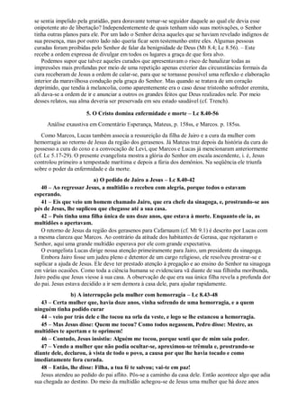 se sentia impelido pela gratidão, para doravante tornar-se seguidor daquele ao qual ele devia esse
onipotente ato de libertação? Independentemente de quais tenham sido suas motivações, o Senhor
tinha outras planos para ele. Por um lado o Senhor deixa aqueles que se haviam revelado indignos de
sua presença, mas por outro lado não queria ficar sem testemunho entre eles. Algumas pessoas
curadas foram proibidas pelo Senhor de falar da benignidade de Deus (Mt 8.4; Lc 8.56). – Este
recebe a ordem expressa de divulgar em todos os lugares a graça de que fora alvo.
Podemos supor que talvez aqueles curados que apresentavam o risco de banalizar todas as
impressões mais profundas por meio de uma repetição apenas exterior das circunstâncias formais da
cura receberam de Jesus a ordem de calar-se, para que se tornasse possível uma reflexão e elaboração
interior da maravilhosa condução pela graça do Senhor. Mas quando se tratava de um coração
deprimido, que tendia à melancolia, como aparentemente era o caso desse tristonho sofredor eremita,
ali dava-se a ordem de ir e anunciar a outros os grandes feitos que Deus realizados nele. Por meio
desses relatos, sua alma deveria ser preservada em seu estado saudável (cf. Trench).
5. O Cristo domina enfermidade e morte – Lc 8.40-56
Análise exaustiva em Comentário Esperança, Mateus, p. 158ss, e Marcos. p. 185ss.
Como Marcos, Lucas também associa a ressureição da filha de Jairo e a cura da mulher com
hemorragia ao retorno de Jesus da região dos gerasenos. Já Mateus traz depois da história da cura do
possesso a cura do coxo e a convocação de Levi, que Marcos e Lucas já mencionaram anteriormente
(cf. Lc 5.17-29). O presente evangelista mostra a glória do Senhor em escala ascendente, i. é, Jesus
controlou primeiro a tempestade marítima e depois a fúria dos demônios. Na seqüência ele triunfa
sobre o poder da enfermidade e da morte.
a) O pedido de Jairo a Jesus – Lc 8.40-42
40 – Ao regressar Jesus, a multidão o recebeu com alegria, porque todos o estavam
esperando.
41 – Eis que veio um homem chamado Jairo, que era chefe da sinagoga, e, prostrando-se aos
pés de Jesus, lhe suplicou que chegasse até a sua casa.
42 – Pois tinha uma filha única de uns doze anos, que estava à morte. Enquanto ele ia, as
multidões o apertavam.
O retorno de Jesus da região dos gerasenos para Cafarnaum (cf. Mt 9.1) é descrito por Lucas com
a mesma clareza que Marcos. Ao contrário da atitude dos habitantes de Gerasa, que rejeitaram o
Senhor, aqui uma grande multidão esperava por ele com grande expectativa.
O evangelista Lucas dirige nossa atenção primeiramente para Jairo, um presidente da sinagoga.
Embora Jairo fosse um judeu pleno e detentor de um cargo religioso, ele resolveu prostrar-se e
suplicar a ajuda de Jesus. Ele deve ter prestado atenção à pregação e ao ensino do Senhor na sinagoga
em várias ocasiões. Como toda a ciência humana se evidenciara vã diante de sua filhinha moribunda,
Jairo pediu que Jesus viesse à sua casa. A observação de que era sua única filha revela a profunda dor
do pai. Jesus estava decidido a ir sem demora à casa dele, para ajudar rapidamente.
b) A interrupção pela mulher com hemorragia – Lc 8.43-48
43 – Certa mulher que, havia doze anos, vinha sofrendo de uma hemorragia, e a quem
ninguém tinha podido curar
44 – veio por trás dele e lhe tocou na orla da veste, e logo se lhe estancou a hemorragia.
45 – Mas Jesus disse: Quem me tocou? Como todos negassem, Pedro disse: Mestre, as
multidões te apertam e te oprimem!
46 – Contudo, Jesus insistiu: Alguém me tocou, porque senti que de mim saiu poder.
47 – Vendo a mulher que não podia ocultar-se, aproximou-se trêmula e, prostrando-se
diante dele, declarou, à vista de todo o povo, a causa por que lhe havia tocado e como
imediatamente fora curada.
48 – Então, lhe disse: Filha, a tua fé te salvou; vai-te em paz!
Jesus atendeu ao pedido do pai aflito. Pôs-se a caminho da casa dele. Então acontece algo que adia
sua chegada ao destino. Do meio da multidão achegou-se de Jesus uma mulher que há doze anos
 