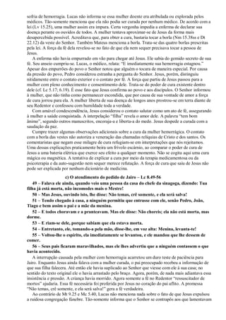 sofria de hemorragia. Lucas não informa se essa mulher doente era atribulada ou explorada pelos
médicos. Tão-somente menciona que ela não podia ser curada por nenhum médico. De acordo com a
lei (Lv 15.25), uma mulher assim era impura. Certa vergonha impedia a enferma de declarar sua
doença perante os ouvidos de todos. A mulher tentava aproximar-se de Jesus da forma mais
desapercebida possível. Acreditava que, para obter a cura, bastaria tocar a borla (Nm 15.38ss e Dt
22.12) da veste do Senhor. Também Mateus menciona a borla. Trata-se das quatro borlas prescritas
pela lei. A força da fé dela revelou-se no fato de que ela nem sequer precisava tocar a pessoa de
Jesus.
A enferma não havia empurrado em vão para chegar até Jesus. Ele sabia do gemido secreto de sua
fé. Seu anseio cumpriu-se. Lucas, o médico, relata: “E imediatamente sua hemorragia estagnou.”
Apesar dos empurrões do povo o Senhor notou que alguém o tocara de maneira especial. Por causa
da pressão do povo, Pedro considerou estranha a pergunta do Senhor. Jesus, porém, distinguiu
nitidamente entre o contato exterior e o contato por fé. A força que partiu de Jesus passou para a
mulher com pleno conhecimento e consentimento dele. Trata-se do poder de cura existente dentro
dele (cf. Lc 5.17; 6.19). É esse fato que Jesus confirma ao povo e aos discípulos. O Senhor informou
à mulher, que não tinha como permanecer escondida, que por causa de sua vontade de amor a força
de cura jorrou para ela. A mulher liberta de sua doença de longos anos prostrou-se em terra diante de
seu Redentor e confessou com humildade toda a verdade.
Com amável condescendência, Jesus considerou o contato salutar como um ato de fé, assegurando
à mulher a saúde conquistada. A interpelação “filha” revela o amor dele. A palavra “tem bom
ânimo”, segundo outros manuscritos, encoraja-a e liberta-a do medo. Jesus despede a curada com a
saudação da paz.
Cumpre trazer algumas observações adicionais sobre a cura da mulher hemorrágica. O contato
com a borla das vestes não autoriza a veneração das chamadas relíquias de Cristo e dos santos. Os
comentaristas que negam esse milagre de cura refugiam-se em interpretações que nós rejeitamos.
Uma dessas explicações praticamente beira um frívolo escárnio, ao comparar o poder de cura de
Jesus a uma bateria elétrica que exerce seu efeito a qualquer momento. Não se cogita aqui uma cura
mágica ou magnética. A tentativa de explicar a cura por meio da terapia medicamentosa ou da
psicoterapia e da auto-sugestão nem sequer merece refutação. A força de cura que saiu de Jesus não
pode ser explicada por nenhum dicionário de medicina.
c) O atendimento do pedido de Jairo – Lc 8.49-56
49 – Falava ele ainda, quando veio uma pessoa da casa do chefe da sinagoga, dizendo: Tua
filha já está morta, não incomodes mais o Mestre!
50 – Mas Jesus, ouvindo isto, lhe disse: Não temas, crê somente, e ela será salva!
51 – Tendo chegado à casa, a ninguém permitiu que entrasse com ele, senão Pedro, João,
Tiago e bem assim o pai e a mãe da menina.
52 – E todos choravam e a pranteavam. Mas ele disse: Não choreis; ela não está morta, mas
dorme.
53 – E riam-se dele, porque sabiam que ela estava morta.
54 – Entretanto, ele, tomando-a pela mão, disse-lhe, em voz alta: Menina, levanta-te!
55 – Voltou-lhe o espírito, ela imediatamente se levantou, e ele mandou que lhe dessem de
comer.
56 – Seus pais ficaram maravilhados, mas ele lhes advertiu que a ninguém contassem o que
havia acontecido.
A interrupção causada pela mulher com hemorragia acarretou um duro teste de paciência para
Jairo. Enquanto Jesus ainda falava com a mulher curada, o pai preocupado recebeu a informação de
que sua filha falecera. Até então ele havia suplicado ao Senhor que viesse com ele à sua casa; no
sentido do texto original ele o havia arrastado pelo braço. Agora, porém, de nada mais adiantava essa
insistência e pressão. A criança havia morrido. Agora somente a fé no Redentor “ressuscitador de
mortos” ajudaria. Essa fé necessária foi proferida por Jesus no coração do pai aflito. A promessa
“Não temas, crê somente, e ela será salva!” gera a fé verdadeira.
Ao contrário de Mt 9.25 e Mc 5.40, Lucas não menciona nada sobre o fato de que Jesus expulsou
a ruidosa congregação fúnebre. Tão-somente informa que o Senhor se contrapôs aos que lamentavam
 