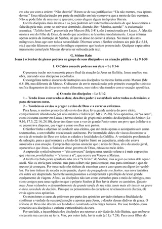 em alta voz com a ordem: “Não choreis!” Riram-se de sua justificativa: “Ela não morreu, mas apenas
dorme.” Essa ridicularização por parte da multidão em luto comprova que a morte de fato ocorrera.
Não se pode falar de uma morte aparente, como alegam alguns intérpretes liberais.
Os três discípulos mais íntimos e os pais puderam ser testemunhas oculares de que Jesus tomou a
falecida pela mão, como se estivesse dormindo, dizendo-lhe: “Menina, acorda!” A exclamação
aramaica: “Talitha kumi”, preservada por Marcos (Mc 5.41), não é mencionada por Lucas. A falecida
ouviu a voz do Filho de Deus, de modo que acordou e se levantou imediatamente. Lucas informa
apenas acerca da instrução do Senhor, de que se desse de comer à criança. No maior dos atos
milagrosos Jesus age com toda a naturalidade. Diversas vezes o Senhor ordenou aos pais (Lc 5.14,
etc.) que não falassem a outros do milagre espantoso que haviam presenciado. Qualquer expectativa
meramente carnal pelo Messias deveria ser sufocada pela raiz.
G. Sétimo Raio
Jesus é o Senhor de plenos poderes no grupo de seus discípulos e na atuação pública – Lc 9.1-50
1. O Cristo concede poderes aos doze – Lc 9.1-6
O presente trecho nos transporta para o final da atuação de Jesus na Galiléia. Jesus ampliou sua
obra, enviando seus discípulos escolhidos.
O evangelista narra o discurso de instruções aos discípulos na mesma forma como Marcos (Mc
6.8-10), mas diferente de Mateus. O discurso de envio mencionado pelo primeiro evangelho sinótico
unifica fragmentos de discursos muito diferentes, mas todos relacionados com a vocação apostólica.
a) O envio dos discípulos – Lc 9.1-2
1 – Tendo Jesus convocado os doze, deu-lhes poder e autoridade sobre todos os demônios, e
para efetuarem curas.
2 – Também os enviou a pregar o reino de Deus e a curar os enfermos.
Para Jesus, o motivo primordial do envio dos doze foi a grande miséria do povo eleito,
completamente abandonado por seus mestres e líderes (cf. Mt 9.35-38). Seus apóstolos, ou “os doze”,
como costuma ocorrer em Lucas o termo técnico do grupo mais restrito de discípulos do Senhor (Lc
9.10; 17.5; 22.14; 24.10), deveriam fazer soar a voz do grande Pastor entre um povo que definhava e
se encontrava disperso, que vagava como ovelhas sem pastor.
O Senhor tinha o objetivo de conduzir seus eleitos, que até então apenas o acompanhavam como
testemunhas, a um trabalho vocacionado autônomo. Por intermédio deles ele visava disseminar a
notícia do reinado de Deus em todas as cidades e localidades da Galiléia. A verdadeira proclamação
da salvação, para a qual somente a efusão do Espírito Santo os capacitaria, ainda não estava
associada a essa atuação. Cumpria-lhes apenas anunciar que o reino de Deus, alvo do anseio geral,
apareceria e que Jesus, o fundador desse governo de Deus, estava no meio deles.
A expressão synkalesámenos = “ele convocou” designa uma reunião solene e é mais expressiva
que o termo proskáleisthai = “chamar a si”, que ocorre em Marcos e Mateus.
A tarefa recebida pelos apóstolos não era ir “à frente” do Senhor, mas seguir os rastos dele aqui e
acolá. Não os envia para semear, mas para colher; não para começar, mas para continuar o que ele
mesmo já começara. Por essa razão eles tinham de examinar caso a caso quem era digno de recebê-
los. Por isso tinham de sacudir o pó quando, depois da pregação de seu Senhor, sua nova tentativa
era outra vez desprezada. Somente assim passamos a compreender a proibição de levar grande
equipamento de viagem. Afinal, os discípulos não iam como estranhos para o meio de inimigos, mas
como amigos para uma região em que o próprio Senhor já lhes havia aberto os caminhos. Quanto
mais Jesus vislumbra o desenvolvimento da grande tarefa de sua vida, tanto mais ele insiste na grave
e dura seriedade da decisão. Para que os pensamentos do coração se revelassem com clareza, ele
envia agora seus apóstolos.
Os exorcismos e curas de enfermos por parte dos apóstolos enviados tinham a finalidade de
confirmar a verdade de sua proclamação e apontar para Jesus, o doador dessas dádivas da graça. O
reinado de Deus não deveria ser fundado e construído sobre força humana. Por isso também Jesus
concedeu aos discípulos o carisma extraordinário da cura.
Por um lado, a incumbência dos discípulos era retomar a atividade de João Batista, que em breve
encerraria sua carreira na terra. Mas, por outro lado, havia mais (cf. Lc 7.28). Para esses filhos do
 