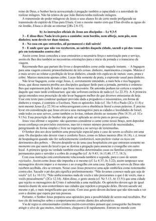 reino de Deus, o Senhor havia acrescentado à pregação também a capacidade e a autoridade de
realizar milagres. Não há relatos de que João Batista tenha realizado milagres.
A transmissão do poder milagroso de Jesus a seus alunos foi de certo modo prefigurada na
transmissão do espírito de Elias para Eliseu. Com o mesmo manto com que Elias dividiu as águas do
rio Jordão, Eliseu o divide ao retornar [2Rs 2.8-15].
b) As instruções oficiais de Jesus aos discípulos – Lc 9.3-5
3 – E disse-lhes: Nada leveis para o caminho: nem bordão, nem alforje, nem pão, nem
dinheiro; nem deveis ter duas túnicas.
4 – Na casa em que entrardes, ali permanecei e dali saireis!
5 – E onde quer que não vos receberem, ao sairdes daquela cidade, sacudi o pó dos vossos
pés em testemunho contra eles!
Assim como Jesus concedeu a seus emissários a necessária força e autorização para o serviço,
assim ele lhes deu também as necessárias orientações para o início da jornada e o transcurso da
viagem.
Recomenda-lhes que partam tão livres e desprendidos como estão naquele instante. – A bagagem
para uma viagem consiste primordialmente de três coisas: dinheiro, mantimentos e roupas. Mateus é
o mais severo ao relatar a proibição de levar dinheiro, citando três espécies de metais: ouro, prata e
cobre. Marcos menciona apenas cobre. Lucas fala somente de prata, a expressão usual para dinheiro.
Não levar bagagem, como exige Jesus, é, corretamente entendido, a mais bela e rica bagagem.
Jesus, que dessa maneira proibia aos discípulos qualquer fardo para a jornada, permitiu e ordenou-
lhes que esperassem pela fé tudo o que fosse necessário. De antemão podiam ter certeza a respeito
daquilo que mais tarde confessariam: que não sofreram carência de nada (cf. Lc 22.35). A A primeira
igreja entendeu essa prescrição de não levar bagagem melhor do que diversos entusiastas de hoje.
Usar este texto para condenar qualquer provisão dada a pregadores e missionários, em forma de
dinheiro e roupas, é contrário a Escritura. Nem os apóstolos João (cf. 3Jo 5-8) e Paulo (2Co 11.8) e
nem mesmo Jesus (Lc 22.36) se sobrecarregaram com a obediência literal a essas palavras. É preciso
levar em consideração que Jesus enviava seus mensageiros para as cidades e localidades de Israel,
onde todos os seus servos, como também os levitas, tinham direito ao sustento (Nm 18.31; cf. 1Co
9.13s). Essa prescrição do Senhor não pode ser aplicada ao envio para os povos gentios.
Jesus visa afirmar o seguinte: não queremos considerar a carne como nosso braço, nem depositar
nossa confiança em provisões exteriores, mas ter o menor número possível de necessidades,
peregrinando de forma simples e livre na trajetória e no serviço de testemunhas.
O Senhor deu aos doze também uma prescrição especial para o caso de serem acolhidos em uma
casa. Os discípulos não devem visar o conforto físico, como os falsos mestres (Rm 16.18), i. é, trocar
de hospedagem quando não for suficientemente confortável, nem preferir visitar os ricos em
detrimentos dos pobres. – Devem despedir-se de uma casa hospitaleira em que entraram somente no
momento em que saem do local a que se destina a pregação para anunciar o evangelho em outro
local. A primeira igreja na verdade também escolhia determinadas casas ou famílias como centros
permanentes para o servidor e a obra do evangelho (cf. At 9.43; 16.15,40; 17.7; 18.3).
Com essa instrução está estreitamente relacionada também a segunda, para o caso de serem
rejeitados. Assim como Jesus não impunha a si mesmo (cf. Lc 8.37; Jo 3.22), assim tampouco seus
mensageiros devem impor a si mesmos e ao evangelho em uma casa. Quando os servos de Deus não
recebem acolhida, eles se retraem. Nesse caso Jesus prescreve uma ação simbólica como testemunho
contra eles. Sacudir o pó dos pés significa preliminarmente: “Não levamos conosco nada que seja de
vocês” (cf. Lc 10.11); “Não ambicionamos nada de vocês e não procuramos o que é de vocês, mas a
vocês pessoalmente” (2Co 12.14). Além disso, o gesto atesta (cf. Ne 5.13; At 13.51) que uma cidade
que rejeita os mensageiros de Cristo é submetida a uma maldição. Os apóstolos devem agir de igual
maneira diante de seus conterrâneos nas cidades que repelem a pregação deles. Devem sacudir até
mesmo o pó, o mais insignificante que existe. Com esse gesto devem declarar que não têm nada a ver
com o destino que espera por tais pessoas.
Portanto, o Senhor Jesus preparou seus apóstolos para a possibilidade de serem mal recebidos. Por
isso ele dá instruções sobre o comportamento correto diante dos adversários.
Via de regra os entusiasmados cristãos recém-convertidos pensam que conseguirão facilmente
atingir o alvo de que muitos, muitíssimos, cheguem à fé rapidamente. Entram no mundo com
 