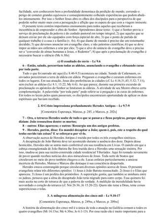 facilidade, sem conhecerem bem a profundidade demoníaca da perdição do mundo, correndo o
perigo de cometer grandes equívocos e conseqüentemente colhendo experiências que podem abalá-
los intensamente. Por isso o Senhor Jesus abre os olhos dos discípulos para a perspectiva de que
poderão sofrer muito mais com a perseguição e aflição que os espera do que com a viagem iminente.
O presente texto contém importantes ensinamento para todos aqueles que receberam a
incumbência de empreender a obra do Senhor. Aprendemos desse texto: 1) que o Senhor previu o
serviço de proclamação da palavra e do cuidado pastoral em tempo integral; 2) que aqueles que se
deixam enviar por ele são equipados com força especial do alto; 3) que o ponto de partida de
qualquer trabalho é a casa e a família (v. 4s); 4) que diante do mundo é preciso dar um testemunho
decidido; 5) que devemos anunciar um evangelho claro, e não palestras científicas; 6) que se deve
impor as mãos aos enfermos e orar por eles; 7) que o alvo do anúncio do evangelho deve e precisa
ser a “conversão de almas humanas a Jesus, o Redentor”; 8) que após a proclamação do evangelho é
necessário buscar o silêncio (Mc 6.30s).
c) O resultado do envio – Lc 9.6
6 – Então, saindo, percorriam todas as aldeias, anunciando o evangelho e efetuando curas
por toda parte.
Tudo o que foi narrado até aqui (Lc 8.40-9.5) aconteceu na cidade. Saindo de Cafarnaum, os
enviados percorreram a terra de aldeia em aldeia. Pregaram o evangelho e curaram enfermos em
todos os lugares. Em sua atuação, Jesus deu preferências às cidades (cf. Lc 4.16,31,43; 5.12; 7.11),
sem excluir as aldeias (Lc 8.1; 13.22; Mc 6.6). Ao que parece, durante sua primeira excursão de
proclamação os apóstolos do Senhor se limitaram às aldeias. A atividade de seu Mestre obteve certa
complementação. A palavrinha “por toda parte” pode referir-se à pregação e às curas de enfermos.
Em todos os locais pelos quais passavam, os discípulos encontraram oportunidade de aplicar os dons
espirituais que haviam recebido.
2. O Cristo impressiona profundamente Herodes Antipas – Lc 9.7-9
[Comentário Esperança, Mateus, p. 245, e Marcos, p. 202s]
7 – Ora, o tetrarca Herodes soube de tudo o que se passava e ficou perplexo, porque alguns
diziam: João ressuscitou dentre os mortos;
8 – outros: Elias apareceu; e outros: Ressurgiu um dos antigos profetas.
9 – Herodes, porém, disse: Eu mandei decapitar a João; quem é, pois, este a respeito do qual
tenho ouvido tais coisas? E se esforçava por vê-lo.
A observação acerca de Herodes Antipas é trazida por todos os três evangelhos sinóticos.
A decapitação de João Batista deve ter acontecido durante a ausência dos doze. Depois desse
homicídio, Herodes não se sentia mais confortável em sua residência em Lívias. O castelo em que a
cabeça ensangüentada de João Batista lhe fora trazida dava a Herodes uma sensação sinistra. Por
isso, mudou-se para sua recém-construída cidade residencial Tiberíades. Aqui foi tomado novamente
de pavor quando recebeu notícias dos atos miraculosos de Jesus. Toda sorte de boatos que
circulavam no meio do povo também chegava a ele. Lucas enfatiza particularmente a ansiosa
incerteza de Herodes, Mateus e Marcos dão destaque à sua consciência despertada.
Herodes estava constrangido porque circulavam diversas opiniões acerca de Jesus. O presente
evangelista relata três diferentes opiniões: 1) Jesus é João Batista ressuscitado. 2) Jesus é o Elias que
apareceu. 3) Jesus é um profeta dos primórdios. A superstição gentia, que também se aninhara entre
os judeus, pensava que a alma do decapitado João teria migrado para outro corpo. Essa quimera foi
mais aceita na corte do tetrarca do que a palavra da verdade. A maldição da incredulidade havia
acovardado o coração do tetrarca (cf. Nm 26.36; Jó 15.20-22). Quem não teme a Deus, teme coisas
supersticiosas e tolas.
3. A milagrosa alimentação dos cinco mil – Lc 9.10-17
[Comentário Esperança, Mateus, p. 249ss, e Marcos, p. 209ss]
A história da alimentação dos cinco mil é a única de toda a atuação na Galiléia comum a todos os
quatro evangelhos (Mt 14.13ss; Mc 6.30ss; Jo 6.1-13). Por essa razão ela é muito importante para a
 