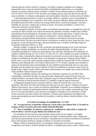 sincronização dos relatos sinóticos e joaninos. Em todos os quatro evangelhos esse milagre é
apresentado como o auge da atuação da Galiléia. Imediatamente depois disso, os evangelhos
sinóticos começam a mostrar Jesus revelando o mistério de sua iminente paixão aos apóstolos (Lc
9.18-27; Mt 16.13-28; Mc 8.27-38). Em João esse milagre provoca uma crise decisiva na obra de
Jesus na Galiléia. E o discurso subseqüente com certeza alude à iminente e violenta morte do Senhor.
A motivação pela qual Jesus se retirou a um lugar solitário é, segundo Lucas, a necessidade de
quietude para dialogar com os apóstolos. Num relato um pouco diferente, Marcos informa que ele
pretendia proporcionar-lhes um pouco de sossego depois dessa excursão de pregação, visto que a
multidão dos que iam e vinham não os deixava em paz. De acordo com Mateus, o motivo foi a
notícia do assassinato de João Batista.
Essas concepções bastante diversas podem ser facilmente harmonizadas se a chegada da notícia da
execução de João coincidir com a época do retorno dos apóstolos, fazendo o Senhor Jesus lembrar
especialmente da proximidade de sua própria morte. Diante dessas impressões, o Senhor Jesus quis
proporcionar a seus discípulos um tempo de recolhimento, a fim de dialogar com eles sem
interrupções, passando adiante ensinamentos, exortações e advertências acerca de sua atuação
vocacional futura. Em breve ele teria de deixar os discípulos sozinhos na terra. Junto com eles, Jesus
navega até a costa setentrional do lago, mais precisamente para o território de Herodes Filipe (cf.
Comentário Esperança, Marcos, p. 210).
Herodes Antipas, o assassino de João, a princípio não poderia persegui-lo ali. Lucas menciona
uma região afastada, desabitada, nas cercanias da cidade chamada Betsaida. A cidade a que os
evangelhos geralmente se referem ao mencionarem esse nome fica situada perto de Cafarnaum, na
margem ocidental do lago (Lc 10.13; Mt 11.21; Mc 6.45; Jo 1.44). Contudo, de acordo com Marcos,
Mateus e João, a alimentação milagrosa não pode ter acontecido na costa oeste do lago, pois antes do
milagre da multiplicação dos pães Jesus e seus discípulos navegam até a margem oposta. Depois,
porém, Jesus os envia de volta à margem ocidental para a região de Genezaré (Mt 14.34) ou Ginezar
(Dalman), para Betsaida (Mc 6.45) e para Cafarnaum (Jo 6.17). Portanto, quando Lucas transfere o
cenário da alimentação para as proximidades de uma cidade de nome Betsaida, deve ser uma outra
Betsaida, que não aquela sita à costa ocidental. O local era em Batanéia, um pouco a leste da foz do
Jordão (veja o mapa). Josefo e Plínio mencionam expressamente essa cidade, que o tetrarca Herodes
Filipe mandara construir naquela região.
Tão logo as multidões notaram seu embarque de Cafarnaum, seguiram-no a pé (Mt e Mc),
contornando a costa norte do lago. Os mais apressados chegaram na mesma hora que Jesus, ou,
conforme Marcos, até mesmo antes dele. Remetemos aqui ao relato de Dalman (Orte und Wege Jesu,
p. 186, referente ao final da presente história. Cf. também o mapa do lago de Genezaré).
A inesperada chegada do povo, portanto, frustrou o plano de Jesus de ficar a sós com os
discípulos. Mas Jesus ficou tão emocionado pelo amor que esse povo igual a “rebanho sem pastor”
(Marcos) lhe atestava, que o recebe com afetuosa amabilidade. Enquanto via as multidões chegarem
durante toda a manhã, um pensamento amoroso amadureceu em seu coração, comunicado por João
(Jo 6.5). Era época da Páscoa. Jesus não havia se dirigido a Jerusalém com os discípulos. O ódio
contra sua pessoa era muito intenso em Jerusalém. Contudo, nessa inesperada convergência das
massas que peregrinavam para Jerusalém ele reconhece o sinal das alturas e decide celebrar a festa
no deserto.
a) O motivo do milagre da multiplicação– Lc 9.10s
10 – Ao regressarem, os apóstolos relataram a Jesus tudo o que tinham feito. E, levando-os
consigo, retirou-se à parte para uma cidade chamada Betsaida.
11 – Mas as multidões, ao saberem, seguiram-no. Acolhendo-as, falava-lhes a respeito do
reino de Deus e socorria os que tinham necessidade de cura.
Os emissários de Jesus haviam experimentado muitas coisas em sua viagem. A atividade
milagrosa dos doze com certeza deve ter tomado um tempo consideravelmente longo. Depois que
Jesus já havia permanecido um ano na Galiléia, os discípulos provavelmente retornaram a Cafarnaum
pouco antes da festa da Páscoa, quando seu Mestre os encontrou novamente.
Mateus e Marcos relatam que Jesus e os discípulos embarcaram em um navio, enquanto o
evangelista Lucas deixa a forma de partida em aberto. A multidão que acorria, vendo o Senhor Jesus
 