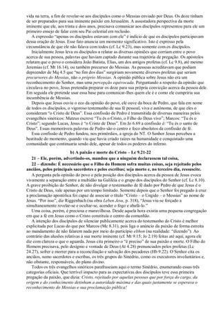 vida na terra, a fim de revelar-se aos discípulos como o Messias enviado por Deus. Os doze tinham
de ser preparados para sua iminente paixão em Jerusalém. A assustadora perspectiva da morte
iminente que ele, aos trinta e dois anos, precisava comunicar aos discípulos representou para ele um
primeiro ensejo de falar com seu Pai celestial em reclusão.
A expressão “apenas os discípulos estavam com ele” é indício de que os discípulos participavam
dessa oração de Jesus. Esse fato anuncia um momento significativo. Isto é expresso pela
circunstância de que ele não falava com todos (cf. Lc 9.23), mas somente com os discípulos.
Inicialmente Jesus leva os discípulos a relatar as diversas opiniões que corriam entre o povo
acerca de sua pessoa, palavras que haviam captado durante sua trajetória de pregação. Os apóstolos
relatam que o povo o considera João Batista, Elias, um dos antigos profetas (cf. Lc 9.8), até mesmo
Jeremias (cf. Mt 16.14), ou também precursor do Messias. As pessoas acreditavam que podiam
depreender de Mq 4.5 que “no fim dos dias” surgiriam novamente diversos profetas que seriam
precursores do Messias, não o próprio Messias. A opinião pública sobre Jesus não era um
reconhecimento do Senhor, mas uma percepção equivocada. Perguntando a respeito da opinião que
circulava no povo, Jesus pretendia preparar os doze para sua própria convicção acerca da pessoa dele.
Em seguida ele pretende usar essa base para comunicar-lhes quem ele é e como ele cumpriria sua
incumbência de Messias.
Depois que Jesus ouviu o eco da opinião do povo, ele ouve da boca de Pedro, que fala em nome
de todos os discípulos, o vigoroso testemunho de sua fé pessoal, viva e autônoma, de que eles o
consideram “o Cristo de Deus”. Essa confissão de Pedro é transmitida de diversas maneiras pelos
evangelhos sinóticos: Mateus escreve “Tu és o Cristo, o Filho do Deus vivo”; Marcos: “Tu és o
Cristo”; segundo Lucas, Jesus é “o Cristo de Deus”. Em Jo 6.69 a confissão é: “Tu és o santo de
Deus”. Essas memoráveis palavras de Pedro são o centro e foco absolutos da confissão de fé.
Essa confissão de Pedro fundou, nos primórdios, a igreja do NT. O Senhor Jesus percebeu a
beatitude do momento, quando viu que havia criado raízes na humanidade e conquistado uma
comunidade que continuaria sendo dele, apesar de todos os poderes do inferno.
b) A paixão e morte do Cristo – Lc 9.21-22
21 – Ele, porém, advertindo-os, mandou que a ninguém declarassem tal coisa,
22 – dizendo: É necessário que o Filho do Homem sofra muitas coisas, seja rejeitado pelos
anciãos, pelos principais sacerdotes e pelos escribas; seja morto e, no terceiro dia, ressuscite.
A pergunta pela opinião do povo e pela posição dos discípulos acerca da pessoa de Jesus evoca
vivamente a separação entre a multidão na Galiléia e o grupo dos discípulos do Senhor (cf. Lc 8.10).
A grave proibição do Senhor, de não divulgar o testemunho de fé dado por Pedro de que Jesus é o
Cristo de Deus, vale apenas por um tempo limitado. Somente depois que o Senhor foi pregado à cruz
a proclamação apostólica foi capaz de associar o título “Cristo – o Ungido – o Messias” ao nome de
Jesus. “Por isso”, diz Riggenbach (na obra Leben Jesu, p. 318), “Jesus viu-se forçado a
simultaneamente revelar-se e ocultar-se, acender o fogo e abafá-lo.”
Uma coisa, porém, é preciosa e maravilhosa. Desde aquela hora existia uma pequena congregação
em que a fé em Jesus como o Cristo constituía o centro da comunhão.
A intenção dos discípulos de silenciar publicamente acerca do testemunho do Cristo é melhor
explicitada por Lucas do que por Marcos (Mc 8.31), pois liga o anúncio da paixão de forma estreita
ao mandamento de não falarem nada por meio do particípio elthon (na realidade: “dizendo”). Ao
contrário das alusões relativas à sua morte iminente (cf. Mt 9.15; Jo 2.19) feitas até aqui, agora ele
diz com clareza o que o aguarda. Jesus cita primeiro o “é preciso” de sua paixão e morte. O Filho do
Homem precisava, pelo desígnio e vontade de Deus (At 4.28) prenunciados pelos profetas (Lc
24.27), sofrer e morrer para a reconciliação e salvação dos pecadores (Hb 9.22). O Senhor cita os
anciãos, sumo sacerdotes e escribas, os três grupos do Sinédrio, como os executores involuntários e,
não obstante, responsáveis, do plano divino.
Todos os três evangelhos sinóticos parafraseiam aqui o termo Sinédrio, enumerando essas três
categorias oficiais. Que terrível impacto para as expectativas dos discípulos teve essa primeira
pregação da paixão, que dizia: Cristo, rejeitado por aquelas pessoas que por força do cargo, da
origem e do conhecimento detinham a autoridade máxima e das quais justamente se esperava o
reconhecimento do Messias e sua proclamação pública!
 