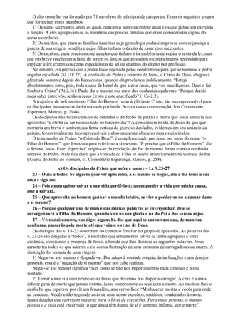 O alto conselho era formado por 71 membros de três tipos de categorias. Eram os seguintes grupos
que forneciam esses membros:
1) Os sumo sacerdotes, entre os quais estavam o sumo sacerdote atual e os que já haviam exercido
a função. A eles agregavam-se os membros das poucas famílias que eram consideradas dignas do
sumo sacerdócio.
2) Os anciãos, que eram as famílias israelitas cuja genealogia podia comprovar com segurança a
pureza de sua origem israelita e cujas filhas tinham o direito de casar com sacerdotes.
3) Os escribas, mais precisamente aqueles que tinham a incumbência de copiar o texto da lei, mas
que em breve receberam a fama de serem os únicos que possuíam o conhecimento necessário para
explicar a lei; eram tidos como especialistas da lei ou eruditos do direito por profissão.
No entanto, era preciso que a pedra fosse rejeitada pelos construtores para que se tornasse a pedra
angular escolhida (Sl 118.22). A confissão de Pedro a respeito de Jesus, o Cristo de Deus, chegou à
plenitude somente depois do Pentecostes, quando ele proclamou publicamente: “Esteja
absolutamente certa, pois, toda a casa de Israel de que a este Jesus, que vós crucificastes, Deus o fez
Senhor e Cristo” (At 2.36). Paulo diz o mesmo por meio das conhecidas palavras: “Porque decidi
nada saber entre vós, senão a Jesus Cristo e este crucificado” (1Co 2.2).
A trajetória de sofrimento do Filho do Homem rumo à glória do Cristo, tão incompreensível para
os discípulos, assustou-os da forma mais profunda. Acerca dessa consternação, leia Comentário
Esperança, Mateus, p. 294ss.
Os discípulos não foram capazes de entender o desfecho da paixão e morte que Jesus anuncia aos
apóstolos: “e ele há de ser ressuscitado no terceiro dia”! A consciência nítida de Jesus de que que
morreria em breve e também sua firme certeza do glorioso desfecho, evidentes em seu anúncio da
paixão, foram totalmente incompreensíveis e absolutamente obscuros para os discípulos.
O testemunho de Pedro, “o Cristo de Deus”, é complementado por Jesus por meio do nome “o
Filho do Homem”, que Jesus usa para referir-se a si mesmo. “É preciso que o Filho do Homem”, diz
o Senhor Jesus. Esse “é preciso” origina-se da revelação do Pai da mesma forma como a confissão
anterior de Pedro. Nele fica claro que a vontade do Filho se insere irrestritamente na vontade do Pai
(Acerca do Filho do Homem, cf. Comentário Esperança, Marcos, p. 258).
c) Os discípulos do Cristo que sofre e morre – Lc 9.23-27
23 – Dizia a todos: Se alguém quer vir após mim, a si mesmo se negue, dia a dia tome a sua
cruz e siga-me.
24 – Pois quem quiser salvar a sua vida perdê-la-á; quem perder a vida por minha causa,
esse a salvará.
25 – Que aproveita ao homem ganhar o mundo inteiro, se vier a perder-se ou a causar dano
a si mesmo?
26 – Porque qualquer que de mim e das minhas palavras se envergonhar, dele se
envergonhará o Filho do Homem, quando vier na sua glória e na do Pai e dos santos anjos.
27 – Verdadeiramente, vos digo: alguns há dos que aqui se encontram que, de maneira
nenhuma, passarão pela morte até que vejam o reino de Deus.
Os diálogos dos v. 18-22 ocorreram no contexto familiar do grupo de apóstolos. As palavras dos
v. 23-26 são dirigidas a “todos”, à multidão que entrementes talvez se tenha agrupado a certa
distância, solicitando a presença de Jesus, a fim de que lhes dissesse as seguintes palavras. Jesus
caracteriza todos os que aderem a ele com a ilustração de uma caravana de carregadores de cruzes. A
ilustração foi tomada de uma viagem.
1) Negar-se a si mesmo é despedir-se. Dar adeus à vontade própria, às inclinações e aos desejos
pessoais, essa é a “negação de si mesmo” que nos cabe realizar.
Negar-se a si mesmo significa viver como se não nos importássemos mais conosco e nossa
vontade.
2) Tomar sobre si a cruz refere-se ao fardo que devemos nos dispor a carregar. A cruz é a mais
infame pena de morte que jamais existiu. Jesus compromete os seus com a morte. Ao mostrar-lhes o
desfecho que esperava por ele em Jerusalém, asseverou-lhes: “Minha cruz mostra a vocês para onde
eu conduzo. Vocês estão seguindo atrás de mim como expulsos, malditos, condenados à morte,
iguais àqueles que carregam sua cruz para o local de execuções. Para essas pessoas, o mundo
passou e a vida está encerrada; o que ainda têm diante de si é somente infâmia, dor e morte.”
 