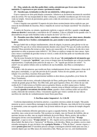 22 – Mas, saindo ele, não lhes podia falar; então, entenderam que tivera uma visão no
santuário. E expressava-se por acenos e permanecia mudo.
23 – Sucedeu que, terminados os dias de seu ministério, voltou para casa.
O povo esperava no átrio pela bênção costumeira. Admirava-se da demora incomum do sacerdote
atrás da cortina. Por sua incapacidade de falar e abençoar, a multidão reconheceu que ele tivera uma
visão no templo. Através de persistentes gestos com a mão ele convenceu o povo a ir para casa sem
obter a bênção.
Como é singular esse episódio! O aspecto de juízo desse acontecimento deixa explícito que, por
causa da incredulidade de Zacarias, Deus o impedia de exercer sua função sacerdotal “de conceder a
bênção”.
A mudez de Zacarias, no entanto, igualmente explicita o aspecto salvífico: quando a voz do que
clama no deserto é anunciada, o sacerdócio do AT emudece. Cala-se a bênção levita quando vem “a
descendência em que serão benditas todas as nações da terra” [cf. Gn 12.3].
24 – Passados esses dias, Isabel, sua mulher, concebeu e ocultou-se por cinco meses, dizendo:
25 – Assim me fez o Senhor, contemplando-me, para anular o meu opróbrio perante os
homens.
Por que Isabel não se dirigiu imediatamente, cheia de alegria, às pessoas, para gloriar-se de sua
felicidade? Por que ela se retrai silenciosamente durante cinco meses? Por que ela oculta sua ditosa
situação? Deus permitiu-lhe tornar-se mãe. Agora, por causa dele e de si mesma, ela não deve mais
apresentar-se entre as pessoas como infértil (v. 36). Disso se explica o tempo de cinco meses. Após
cinco meses a realidade da gravidez torna-se visível, e então ela de fato pode ser reconhecida como
abençoada por Deus.
Não há como formular de forma mais sucinta o fato de que “ele contemplou de tal maneira que
ele afasta”. A expressão “opróbrio”, que evoca os longos anos de humilhação que a devota israelita
experimentara, é explicada pelas palavras do anjo no v. 36: “aquela que diziam ser estéril”. “A
estéril” era seu epíteto infame entre as mulheres de sua localidade, mas Deus a contemplara e
abençoara.
É da fé, e não da natureza, que resulta um fruto verdadeiramente divino. Unicamente o fruto da fé
dura para a eternidade, e o que não provém da fé é pecado. Felizes de nós quando, por meio da
relação viva com Deus, trazemos fruto para Deus!
Era isso, pois, que puderam experimentar também os dois idosos, já grisalhos, já no limiar do
Novo Testamento.
Sua mísera vida na terra, colocada à disposição de Deus, podia gerar frutos para a eternidade em
virtude da grande graça de Deus. Seu filho João, pelo qual rogaram a Deus, foi o fruto de sua vida
oculta de fé. E João tornou-se frutífero para as gerações futuras, ao abrir espaço para o Senhor.
Uma bênção presenteada por Deus, no entanto, somente torna-se bênção real para o povo de Deus
e o mundo quando é novamente devolvida a Deus; quando o fruto continua sendo um sacrifício
oculto, oferecido tão-somente a Deus. Unicamente aqueles que viram o sentido de sua vida no
sacrifício da vida hão de verdadeiramente trazer frutos para Deus.
3. Em Deus nada é impossível - Lc 1.26-38
Conforme depreendemos da história anterior, o sacerdote retornou calado do templo. Não podia
anunciar ao povo a maravilhosa mensagem da proximidade do Messias, mas tinha de levá-la consigo
às montanhas, como um segredo cerrado. Isso já trazia indícios de que o sistema do templo chegaria
ao fim.
De forma totalmente diferente apresenta-se agora a segunda história. Ela não sucede a um
sacerdote, mas a uma jovem israelita. Não acontece no templo, mas em Nazaré da Galiléia; não ao
queimar incenso no altar, mas na singela habitação da jovem Maria. Maria, porém, não acolhe o
mensageiro divino com incredulidade, e sim com fé. No caso de Zacarias foi dito: “O anjo
apareceu”, e aqui se ouve: “O anjo entrou” (v. 28). Aquele ouviu a promessa de que sua esposa, a
idosa Isabel, lhe daria à luz o “precursor” do Messias, e ele duvidou. Maria, no entanto, ouviu a mais
estranha mensagem, de que ela daria à luz o próprio Messias, o “Filho de Deus”, mesmo virgem, e –
estava pronta para crer! O sacerdote precisa carregar a mensagem celestial mudo para sua casa, e
somente depois que seu filho nasce ele reencontra a fala. Maria, por sua vez, está imediatamente
 