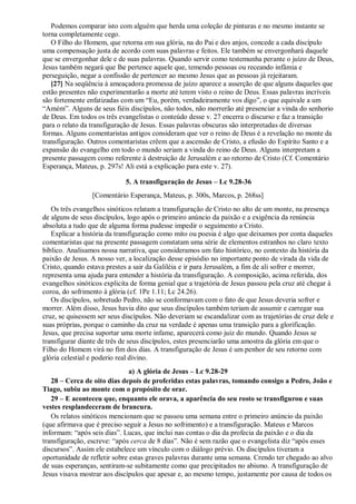 Podemos comparar isto com alguém que herda uma coleção de pinturas e no mesmo instante se
torna completamente cego.
O Filho do Homem, que retorna em sua glória, na do Pai e dos anjos, concede a cada discípulo
uma compensação justa de acordo com suas palavras e feitos. Ele também se envergonhará daquele
que se envergonhar dele e de suas palavras. Quando servir como testemunha perante o juízo de Deus,
Jesus também negará que lhe pertence aquele que, temendo pessoas ou receando infâmia e
perseguição, negar a confissão de pertencer ao mesmo Jesus que as pessoas já rejeitaram.
[27] Na seqüência à ameaçadora promessa de juízo aparece a asserção de que alguns daqueles que
estão presentes não experimentarão a morte até terem visto o reino de Deus. Essas palavras incríveis
são fortemente enfatizadas com um “Eu, porém, verdadeiramente vos digo”, o que equivale a um
“Amém”. Alguns de seus fiéis discípulos, não todos, não morrerão até presenciar a vinda do senhorio
de Deus. Em todos os três evangelistas o conteúdo desse v. 27 encerra o discurso e faz a transição
para o relato da transfiguração de Jesus. Essas palavras obscuras são interpretadas de diversas
formas. Alguns comentaristas antigos consideram que ver o reino de Deus é a revelação no monte da
transfiguração. Outros comentaristas crêem que a ascensão de Cristo, a efusão do Espírito Santo e a
expansão do evangelho em todo o mundo seriam a vinda do reino de Deus. Alguns interpretam a
presente passagem como referente à destruição de Jerusalém e ao retorno de Cristo (Cf. Comentário
Esperança, Mateus, p. 297s! Ali está a explicação para este v. 27).
5. A transfiguração de Jesus – Lc 9.28-36
[Comentário Esperança, Mateus, p. 300s, Marcos, p. 268ss]
Os três evangelhos sinóticos relatam a transfiguração de Cristo no alto de um monte, na presença
de alguns de seus discípulos, logo após o primeiro anúncio da paixão e a exigência da renúncia
absoluta a tudo que de alguma forma pudesse impedir o seguimento a Cristo.
Explicar a história da transfiguração como mito ou poesia é algo que deixamos por conta daqueles
comentaristas que na presente passagem constatam uma série de elementos estranhos no claro texto
bíblico. Analisamos nossa narrativa, que consideramos um fato histórico, no contexto da história da
paixão de Jesus. A nosso ver, a localização desse episódio no importante ponto de virada da vida de
Cristo, quando estava prestes a sair da Galiléia e ir para Jerusalém, a fim de ali sofrer e morrer,
representa uma ajuda para entender a história da transfiguração. A composição, acima referida, dos
evangelhos sinóticos explicita de forma genial que a trajetória de Jesus passou pela cruz até chegar à
coroa, do sofrimento à glória (cf. 1Pe 1.11; Lc 24.26).
Os discípulos, sobretudo Pedro, não se conformavam com o fato de que Jesus deveria sofrer e
morrer. Além disso, Jesus havia dito que seus discípulos também teriam de assumir e carregar sua
cruz, se quisessem ser seus discípulos. Não deveriam se escandalizar com as trajetórias de cruz dele e
suas próprias, porque o caminho da cruz na verdade é apenas uma transição para a glorificação.
Jesus, que precisa suportar uma morte infame, aparecerá como juiz do mundo. Quando Jesus se
transfigurar diante de três de seus discípulos, estes presenciarão uma amostra da glória em que o
Filho do Homem virá no fim dos dias. A transfiguração de Jesus é um penhor de seu retorno com
glória celestial e poderio real divino.
a) A glória de Jesus – Lc 9.28-29
28 – Cerca de oito dias depois de proferidas estas palavras, tomando consigo a Pedro, João e
Tiago, subiu ao monte com o propósito de orar.
29 – E aconteceu que, enquanto ele orava, a aparência do seu rosto se transfigurou e suas
vestes resplandeceram de brancura.
Os relatos sinóticos mencionam que se passou uma semana entre o primeiro anúncio da paixão
(que afirmava que é preciso seguir a Jesus no sofrimento) e a transfiguração. Mateus e Marcos
informam: “após seis dias”. Lucas, que inclui nas contas o dia da profecia da paixão e o dia da
transfiguração, escreve: “após cerca de 8 dias”. Não é sem razão que o evangelista diz “após esses
discursos”. Assim ele estabelece um vínculo com o diálogo prévio. Os discípulos tiveram a
oportunidade de refletir sobre estas graves palavras durante uma semana. Crendo ter chegado ao alvo
de suas esperanças, sentiram-se subitamente como que precipitados no abismo. A transfiguração de
Jesus visava mostrar aos discípulos que apesar e, ao mesmo tempo, justamente por causa de todos os
 