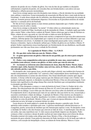 anúncios de paixão ele era o Senhor da glória. Em vista do fato de que também os discípulos
enfrentariam a trajetória da paixão, ele concedeu-lhes um fortalecimento e um enlevo em suas
tribulações e aflições pessoais momentâneas.
Jesus levou consigo apenas seus três discípulos mais íntimos, a fim de introduzi-los na realidade
mais sublime e misteriosa. Foram testemunhas da ressureição da filha de Jairo e mais tarde da luta no
Getsêmani. A razão dessa seleção não foi arbitrária, mas determinada pela constituição do coração de
cada um. Somente pessoas intimamante dispostas e favorecidas na fé percebem mistérios do mundo
superior e a sensação prévia da beatitude.
Do fato de levar consigo apenas os mais íntimos podemos depreender que o Senhor sabia o que
aconteceria com ele sobre o monte.
Jesus levou consigo os discípulos “ao monte”. O relato refere-se a determinado monte nas
cercanias de Cesaréia de Filipe, localizado ao pé da montanha do Líbano. A tradição supõe que tenha
sido o monte Tabor, a duas horas a sudeste de Nazaré. Outros crêem que aqui se trata do Hermon ou
Pênio, coberto de neve, que pode ser visto de todos os lados no norte da Palestina.
Lucas descreve a transfiguração de forma mais sucinta e compreensível que seus dois antecessores
sinóticos. Informa apenas com simplicidade que o aspecto de seu rosto se tornou diferente e que suas
vestes brilharam com alvura. A claridade do corpo transfigurado passou pelas vestes, tornando-as
brancas e reluzentes. Agora os discípulos sabiam que o Senhor da glória era seu Senhor e Mestre. O
próprio Senhor experimentou nessa transfiguração um fortalecimento de sua obediência, sacrificando
prontamente sua vida caso fosse essa a vontade do Pai celestial.
b) A aparição de Moisés e Elias – Lc 9.30-33
30 – Eis que dois varões falavam com ele: Moisés e Elias,
31 – os quais apareceram em glória e falavam da sua partida, que ele estava para cumprir
em Jerusalém.
32 – Pedro e seus companheiros achavam-se premidos de sono; mas, conservando-se
acordados (com esforço), viram a sua glória e os dois varões que com ele estavam.
33 – Ao (tentar) se retirarem estes (dois homens) de Jesus, disse-lhe Pedro: Mestre, bom é
estarmos aqui; então, façamos três tendas: uma será tua, outra, de Moisés, e outra, de Elias,
não sabendo, porém, o que dizia.
Os discípulos não viram apenas Jesus, envolto pelo fulgor celestial, mas também dois homens do
mundo transcendental. A palavrinha “eis” expressa o fator surpreendente dessa manifestação. Lucas
não cita imediatamente os nomes dos dois homens. Eles foram identificados somente após alguns
instantes. A forma verbal do texto grego expressa que eles falaram certo tempo com o Senhor. Sem
qualquer explicação especial, os discípulos reconheceram Moisés e Elias nos dois personagens. Esses
homens mais significativos da antiga aliança lhes eram tão familiares que correspondiam totalmente
à concepção que deles faziam.
Moisés e Elias designam o começo e o meio da história de Israel. Cristo é o Senhor da lei e dos
profetas. Do relacionamento dos dois homens de Deus do AT com Cristo pode-se depreender o
conteúdo de seu diálogo. Lucas relata que eles falavam com Jesus sobre seu desfecho em Jerusalém.
O cumprimento da lei e da promessa por meio de sua saída da vida (sua morte na cruz, ressurreição e
ascensão) constituíam o objeto do diálogo. A aparição de Moisés e Elias mostrou aos discípulos a
unidade do reino da graça e da glória. Igualmente é revelado o conhecimento mútuo dos redimidos
do Senhor no reino da perfeição. Moisés e Elias, que viveram em épocas diferentes e não se
conheciam na terra, há tempo se tornaram íntimos no além.
Lucas descreve de modo palpável o estado dos discípulos durante o episódio todo. Os três
apóstolos estão tomados e oprimidos pelo sono. A gloriosa manifestação celestial derrotara-os. O
evangelista, porém, acrescenta de imediato que eles lutaram para superar o sono. Os discípulos viram
a claridade do Senhor e dos dois homens que estavam ao lado de Jesus. A manifestação vista não era
um sonho, mas uma experiência real. A visão causou um profundo impacto nos discípulos. Pedro
começou a falar e externou o desejo de poder usufruir por mais tempo dessa convivência tão ditosa.
Pretendia construir três tendas como abrigo para Jesus, Moisés e Elias, a fim de prolongar o
momento do gozo celestial. Essas palavras marcantes de Pedro incutiram-se de tal modo que todos os
sinóticos, com exceção da interpelação a Jesus, as relatam de forma idêntica. Marcos e Lucas
 