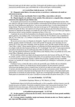 observam ainda que ele não sabia o que dizia. O discípulo não ponderou que os celestiais não
carecem de morada terrena, que a eternidade não se deixa atrair para a transitoriedade.
c) A voz de Deus vinda da nuvem – Lc 9.34-36
34 – Enquanto assim falava, veio uma nuvem e os envolveu; e encheram-se de medo ao
entrarem na nuvem.
35 – E dela veio uma voz, dizendo: Este é o meu Filho, o meu eleito; a ele ouvi.
36 – Depois daquela voz, achou-se Jesus sozinho. Eles calaram-se e, naqueles dias, a ninguém
contaram coisa alguma do que tinham visto.
Os discípulos precisavam de um resultado permanente do impacto da glorificação de Jesus. Por
isso, além da visão que tiveram ouviram também o testemunho do Pai celestial acerca de Jesus, o que
para eles foi profundamente significativo. Uma nuvem encobriu Jesus e os dois representantes da
antiga aliança. Não era nuvem de chuva, mas uma nuvem que no AT representava a shequiná, o
símbolo da glória de Deus. Javé aparecia na terra envolto na nuvem; por meio dela ele revelava sua
presença no tabernáculo da aliança e no templo (Êx 40.34;1Rs 8.10s). Ela é o invólucro que impede a
uma pessoa mortal o acesso imediato à presença de Deus (1Tm 6.16).
A aparição da nuvem divina desencadeou nos discípulos temor diante do maravilhoso. Deus não é
apenas glorioso, mas também santo. Como Israel no Sinai (Êx 20.19), Daniel e seus companheiros
(Dn 10.7-9) e João (Ap 1.17), também os discípulos se assustaram com a proximidade imediata do
Todo-Poderoso.
Da nuvem ouviu-se uma voz dirigida aos discípulos. Aquela voz dos céus já soara uma vez no
Jordão, quando o Senhor foi batizado, e mais tarde quando foi sagrado sumo sacerdote da nova
aliança (Jo 12.28). Jesus não é chamado, como nas demais vezes, de Filho amado de Deus, mas de
“meu Filho, o eleito”. Dessa maneira destaca-se a diferença da eleição especial para a obra de Deus
em relação à obra dos dois homens de Deus do AT. A solicitação “a ele ouvi!” é uma repercussão de
uma palavra de promessa que foi publicada pelos lábios de Moisés (Dt 18.15; Is 42.1). Por isso,
Jesus, que não apenas proclamava o que Deus falava como Moisés e Elias, na condição de servo, mas
como Filho e Mandante, precisa ser ouvido.
Os três sinóticos relatam que depois do desaparecimento dos dois homens de Deus do AT “Jesus
foi achado sozinho”. Estava novamente diante deles em sua aparência terrena anterior. Moisés e Elias
e a nuvem haviam desaparecido. Passara a sublime hora da graça. Cumpria retornar à realidade
terrena e ao caminho da vocação. Em breve foram assediados por tribulações e sofrimentos, aos quais
cabia superar.
Conforme Lucas, a ordem de calar-se acerca do acontecido, que o Senhor deu aos discípulos
segundo Mateus e Marcos, foi obedecida por iniciativa própria. Os dois primeiros sinóticos
mencionam que qualquer notícia a respeito disso só deveria ser dada aos outros após a ressurreição.
A narrativa de uma experiência dessas apenas teria favorecido o entusiasmo carnal. Depois da
ressurreição e ascensão a descrição da transfiguração não era mais perigosa. Há tempo próprio para
testemunhar as revelações da graça de Deus. Aquilo que a transfiguração do Senhor significou para
Pedro pode ser constatado em sua carta. Considerou-a como profecia da glória futura (2Pe 1.17-19).
6. A cura do lunático – Lc 9.37-43a
[Comentário Esperança, Mateus, p. 305, Marcos, p. 274ss]
Imediatamente depois da história da transfiguração os três evangelhos sinóticos trazem a cura do
menino possesso ou lunático. O presente evangelista destaca mais a possessão do paciente. Essa
história mostra com clareza que, além da cura do enfermo, o objetivo de Jesus era conduzir os
discípulos a uma fé mais sólida e a um contato íntimo de oração com Deus.
a) O pedido do pai preocupado – Lc 9.37-40
37 – No dia seguinte, ao descerem eles do monte, veio ao encontro de Jesus grande multidão.
[Mt 17.14-23; Mc 9.14-32]
38 – E eis que, dentre a multidão, surgiu um homem, dizendo em alta voz: Mestre, suplico-te
que vejas meu filho, porque é o único.
 