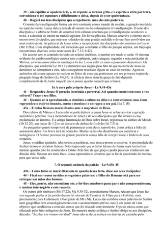 39 – um espírito se apodera dele, e, de repente, o menino grita, e o espírito o atira por terra,
convulsiona-o até espumar; e dificilmente o deixa, depois de o ter quebrantado.
40 – Roguei aos teus discípulos que o expelissem, mas eles não puderam.
O monte da transfiguração forma um vivo contraste com o mundo da miséria, a geração incrédula
no sopé do monte. Lucas data a descida do monte no dia subseqüente à transfiguração. O sono dos
discípulos e a oferta de Pedro de construir três cabanas revelam que a transfiguração aconteceu à
noite, e a descida do monte na manhã seguinte. De forma plástica, Marcos descreve o retorno até os
outros nove discípulos, que estavam rodeados de uma grande multidão e de escribas envolvidos em
uma controvérsia. As palavras de Jesus sobre a incapacidade dos discípulos não constam em Lucas
(Mc 9.28s). Com simplicidade, ele menciona que o enfermo é filho do pai que suplica, um traço que
encontramos diversas vezes neste autor (Lc 7.12; 8.42).
De acordo com o conteúdo de todos os relatos sinóticos, o menino era mudo e surdo. O sintoma
evidente do quadro patológico aponta para a epilepsia, cujos ataques, segundo a nota particular de
Mateus, estavam associados às mudanças da lua. Lucas enfatiza mais a possessão demoníaca. Os
discípulos, que conforme Lc 10.17 externaram sua alegria pelo fato de que no nome de Jesus os
demônios se submetiam a eles, não conseguiram resultado algum no caso do menino. Agora os
apóstolos não eram capazes de realizar os feitos de cura que praticaram em seu primeiro trajeto de
pregação longe do Senhor (Lc 9.6,10). A eficácia desse dom da graça de fato depende
completamente da fé, tanto naquele que a possui quanto naquele que a busca.
b) A cura pelo próprio Jesus – Lc 9.41-43a
41 – Respondeu Jesus: Ó geração incrédula e perversa! Até quando estarei convosco e vos
sofrerei? Traze o teu filho.
42 – Quando se ia aproximando, o demônio o atirou no chão e o convulsionou; mas Jesus
repreendeu o espírito imundo, curou o menino e o entregou a seu pai. [Lc 7.15]
43a – E todos ficaram maravilhados ante a majestade de Deus.
Dos relatos de Mateus e Lucas não se pode deduzir a quem Jesus se refere ao citar a geração
incrédula e perversa. Foi a incredulidade de Israel e de seus discípulos que lhe arrancou essa
exclamação de lamento. É a antiga lamentação de Deus sobre Israel, registrada no cântico de Moisés
(Dt 32.20), em Isaías (Is 1.2) e no discurso de defesa de Estêvão (At 7.51s).
Ao perguntar quanto tempo terá de permanecer com eles e suportá-los, Jesus critica a falta de
autonomia deles. Em breve terá de deixá-los. Muitas vezes eles desafiaram sua paciência e
indulgência. O Senhor precisou ter grande paciência com a falta de receptividade e lerdeza de seus
corações.
Jesus, o médico ajudador, não perdeu a paciência, mas estava pronto a socorrer. A proximidade do
Senhor deixou o demônio furioso. Não surpreende que o diabo lutasse da forma mais terrível no
menino quando este foi conduzido a Cristo. Pelo fato de que graça e poder pessoais irradiavam em
direção dele, Satanás era mais fraco. Jesus repreendeu o demônio que se havia apoderado do menino,
para que saísse dele.
7. O segundo anúncio da paixão – Lc 9.43b-45
43b – Como todos se maravilhassem de quanto Jesus fazia, disse aos seus discípulos:
44 – Fixai nos vossos ouvidos as seguintes palavras: o Filho do Homem está para ser
entregue nas mãos dos homens.
45 – Eles, porém, não entendiam isto, e foi-lhes encoberto para que o não compreendessem;
e temiam interrogá-lo a este respeito.
Os outros dois sinóticos (Mt 17.22s; Mc 9.30-32), especialmente Marcos, relatam que Jesus fez
sua segunda profecia da paixão depois de retornar de Cesaréia de Filipe para a Galiléia, mais
precisamente para Cafarnaum. Divergindo de Mt e Mc, Lucas não combina essas palavras do Senhor
nem geográfica nem cronologicamente com o acontecimento prévio, mas é um ponto de vista
objetivo que condiciona a conexão com o que foi relatado anteriormente. O povo estava como que
ofuscado pelo feito milagroso de Jesus. De maneira muito enfática o Senhor dirige-se aos discípulos,
dizendo: “Acolhei em vossos ouvidos!” Jesus não se deixa seduzir ou desviar do caminho pelo
 