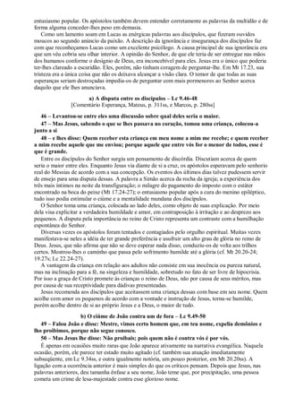 entusiasmo popular. Os apóstolos também devem entender corretamente as palavras da multidão e de
forma alguma conceder-lhes peso em demasia.
Como um lamento soam em Lucas as enérgicas palavras aos discípulos, que fizeram ouvidos
moucos ao segundo anúncio da paixão. A descrição da ignorância e insegurança dos discípulos faz
com que reconheçamos Lucas como um excelente psicólogo. A causa principal de sua ignorância era
que um véu cobria seu olhar interior. A opinião do Senhor, de que ele teria de ser entregue nas mãos
dos humanos conforme o desígnio de Deus, era inconcebível para eles. Jesus era o único que poderia
ter-lhes clareado a escuridão. Eles, porém, não tinham coragem de perguntar-lhe. Em Mt 17.23, sua
tristeza era a única coisa que não os deixava alcançar a visão clara. O temor de que todas as suas
esperanças seriam destroçadas impedia-os de perguntar com mais pormenores ao Senhor acerca
daquilo que ele lhes anunciava.
a) A disputa entre os discípulos – Lc 9.46-48
[Comentário Esperança, Mateus, p. 311ss, e Marcos, p. 280ss]
46 – Levantou-se entre eles uma discussão sobre qual deles seria o maior.
47 – Mas Jesus, sabendo o que se lhes passava no coração, tomou uma criança, colocou-a
junto a si
48 – e lhes disse: Quem receber esta criança em meu nome a mim me recebe; e quem receber
a mim recebe aquele que me enviou; porque aquele que entre vós for o menor de todos, esse é
que é grande.
Entre os discípulos do Senhor surgiu um pensamento de discórdia. Discutiam acerca de quem
seria o maior entre eles. Enquanto Jesus via diante de si a cruz, os apóstolos esperavam pelo senhorio
real do Messias de acordo com a sua concepção. Os eventos dos últimos dias talvez pudessem servir
de ensejo para uma disputa dessas. A palavra a Simão acerca da rocha da igreja; a experiência dos
três mais íntimos na noite da transfiguração; o milagre do pagamento do imposto com o estáter
encontrado na boca do peixe (Mt 17.24-27); o entusiasmo popular após a cura do menino epiléptico,
tudo isso podia estimular o ciúme e a mentalidade mundana dos discípulos.
O Senhor toma uma criança, colocada ao lado deles, como objeto de suas explicação. Por meio
dela visa explicitar a verdadeira humildade e amor, em contraposição à irritação e ao desprezo aos
pequenos. A disputa pela importância no reino de Cristo representa um contraste com a humilhação
espontânea do Senhor.
Diversas vezes os apóstolos foram tentados e contagiados pelo orgulho espiritual. Muitas vezes
manifestava-se neles a idéia de ter grande preferência e usufruir um alto grau de glória no reino de
Deus. Jesus, que não afirma que não se deve esperar nada disso, conduziu-os de volta aos trilhos
certos. Mostrou-lhes o caminho que passa pelo sofrimento humilde até a glória (cf. Mt 20.20-24;
19.27s; Lc 22.24-27).
A vantagem da criança em relação aos adultos não consiste em sua inocência ou pureza natural,
mas na inclinação para a fé, na singeleza e humildade, sobretudo no fato de ser livre de hipocrisia.
Por isso a graça de Cristo promete às crianças o reino de Deus, não por causa de seus méritos, mas
por causa de sua receptividade para dádivas presenteadas.
Jesus recomenda aos discípulos que aceitassem uma criança dessas com base em seu nome. Quem
acolhe com amor os pequenos de acordo com a vontade e instrução de Jesus, torna-se humilde,
porém acolhe dentro de si ao próprio Jesus e a Deus, o maior de tudo.
b) O ciúme de João contra um de fora – Lc 9.49-50
49 – Falou João e disse: Mestre, vimos certo homem que, em teu nome, expelia demônios e
lho proibimos, porque não segue conosco.
50 – Mas Jesus lhe disse: Não proibais; pois quem não é contra vós é por vós.
É apenas em ocasiões muito raras que João aparece ativamente na narrativa evangélica. Naquela
ocasião, porém, ele parece ter estado muito agitado (cf. também sua atuação imediatamente
subseqüente, em Lc 9.34ss, e outra igualmente notória, um pouco posterior, em Mt 20.20ss). A
ligação com a ocorrência anterior é mais simples do que os críticos pensam. Depois que Jesus, nas
palavras anteriores, deu tamanha ênfase a seu nome, João teme que, por precipitação, uma pessoa
cometa um crime de lesa-majestade contra esse glorioso nome.
 