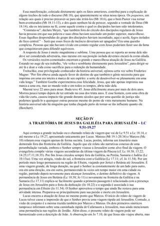 Essa manifestação, colocada diretamente após os fatos anteriores, contribui para a explicação de
alguns trechos de todo o discurso (Mt 18), que aparentemente se situa nessa época. Os pequenos, em
relação aos quais é preciso precaver-se para não irritá-los (Mt 18.6), que o bom Pastor visa tornar
bem-aventurados (Mt 18.11-13), e dos quais nenhum há de perecer, segundo a vontade de Deus (Mt
18.14), são os iniciantes na fé, como aquele contra o qual os discípulos haviam sido intolerantes.
“Constata-se”, declara Meyer, “que também fora do círculo dos discípulos regulares de Jesus
havia pessoas em que sua palavra e suas obras haviam suscitado um poder superior, maravilhoso.
Essas fagulhas desprendidas do grupo dos discípulos haviam incendiado, aqui e acolá, fogos isolados
do foco central.” – Será que esses focos de incêncio deveriam ser apagados? Era uma questão
complexa. Pessoas que não haviam vivido em contato regular com Jesus poderiam fazer uso da fama
que conquistavam para difundir equívocos.
A resposta de Jesus é muito magnânima e sublime. Uma pessoa que se reporta ao nome dele não
deve ser considerada adversária, mas mesmo em sua posição isolada devemos encará-la como aliada.
Os versículos recém-comentados encerram a grande e maravilhosa atuação de Jesus na Galiléia.
Estando no auge de seu trabalho, “ele volta o semblante diretamente para Jerusalém”, para dirigir-se
até lá e doar a vida como sacrifício para a redenção da humanidade.
Treitschke, esse privilegiado conhecedor da história universal, opinou certa vez sobre Frederico
Magno: “Por fim obteve ainda aquele favor do destino de que também o gênio necessita para que
imprima em uma era inteira a marca de seu espírito: a sorte de desenvolver-se plenamente em uma
vida longa.” Também Goethe experimentou essa felicidade. Jesus, que não apenas imprimiu sua
marca a uma era, mas ao mundo todo e em todos os tempos, abriu mão dela.
Maomé teve 22 anos para atuar. Buda teve 45. Jesus dificilmente atuou por mais de dois anos.
Morreu pouco tempo depois de ter entrado na casa dos trinta anos. E esse homem, com uma obra de
vida tão curta, causou impacto tão grande durante séculos que por uma questão de justiça não
podemos igualá-lo a quaisquer outras pessoas mesmo do ponto de vista meramente humano. Na
história universal não há ninguém que tenha chegado perto de tornar-se tão influente quanto ele
(Borchert).
SEÇÃO IV
A TRAJETÓRIA DE JESUS DA GALILÉIA PARA JERUSALÉM – LC
9.51-19.27
Aqui começa a grande inclusão ou o chamado relato de viagem que vai de Lc 9.51 a Lc 18.14, e
até mesmo a Lc 19.27, apresentado unicamente por Lucas. Mateus (Mt 19.1-20.34) e Marcos (Mc
10) relatam essa viagem apenas de forma sucinta. Lucas, porém, informa um itinerário mais
demorado fora das fronteiras da Galiléia. Aquilo que ele relata são narrativas conexas de uma
perambulação variada, embora o Senhor sempre visasse a Jerusalém como alvo final da viagem. O
evangelista compõe várias viagens secundárias da última viagem da Páscoa (cf. Lc 10.38; 13.22;
14.25;17.11;18.35). Por fim Jesus circulou sempre fora da Galiléia, na Peréia, Samaria e Judéia (Lc
10.13ss). Uma vez atingiu, vindo do sul, a fronteira com a Galiléia (Lc 17.11; cf. Jo 11.54). Por um
período mais longo permaneceu na região de Efraim, viajando por Jericó e Betânia até Jerusalém. É
uma viagem grande, de longa duração, na qual o Senhor ia constantemente de um lado para outro,
ora em uma direção, ora em outra, permanecendo às vezes um tempo maior em uma cidade ou
região, partindo depois novamente para alcançar Jerusalém, o destino definitivo da viagem. A
permanência de Jesus em Betânia (Lc 10.38; Jo 11) e novamente na fronteira da Galiléia e na
Samaria (Lc 17.11) explica-se facilmente quando a primeira passagem é relacionada com a presença
de Jesus em Jerusalém para a festa da dedicação (Jo 10.22) e a segunda é associada à sua
permanência em Efraim (Jo 11.54). O Senhor aproveitou o tempo que ainda lhe restava para uma
atividade intensa. Preparava-se principalmente para sua paixão e morte em Jerusalém.
Lucas encerra a atuação de Jesus no mesmo ponto que Marcos. O início do relato de viagem de
Lucas talvez cause a impressão de que o Senhor previu uma viagem rápida até Jerusalém. Contudo, a
visão de conjunto é a mesma trazida também por Marcos e Mateus. Os dois primeiros sinóticos
tampouco informam sobre uma caminhada rápida de Cafarnaum a Jerusalém, mas ainda mencionam
uma permanência nas regiões do Jordão. Além disso, o presente relato de viagem pode ser
harmonizado com a descrição de João. A observação em Jo 7.10, de que Jesus não viajou aberta, mas
 