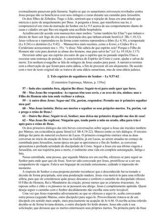 eventualmente passavam pela Samaria. Supõe-se que os samaritanos estivessem revoltados contra
Jesus porque não os beneficiava com seus milagres e curas durante seu caminho para Jerusalém.
Os dois filhos de Zebedeu, Tiago e João, sentiram que a rejeição de Jesus era uma atitude que
merecia o juízo de aniquilamento por Deus. A pergunta a Jesus, que manifestou sua ira, é
compreensível em vista da instrução do Senhor em Lc 9.5 acerca de seu comportamento diante de
casas e cidades em que lhes era negada uma acolhida hospitaleira.
Acreditavam (de acordo com manuscritos mais tardios: “como também fez Elias”) que tinham o
direito de fazer cair fogo do céu para a destruição dos que tinham atitude hostil (cf. 2Rs 1.10,12).
Jesus voltou-se e repreendeu-os da forma como outrora repreendera a febre (Lc 4.39), a tempestade
(Lc 8.24) e o demônio (Lc 9.42). – Manuscritos mais recentes, como a Koiné, o Códice D e o
Coridetiano acrescentam nos v. 55s: “e disse: Não sabeis de que espírito sois? Porque o Filho do
Homem não veio para destruir as almas dos homens, mas para salvá-las” (cf. Lc 19.10;Jo 3.17).
Deveriam saber que seu espírito era outro do que o espírito que no passado impelira Elias a
executar uma sentença de punição. A característica do Espírito de Cristo é curar, ajudar e salvar da
morte. Em nenhum evangelho se fala de milagres de Jesus usados para punir. A narrativa termina
com a observação de que foram para outra aldeia, a fim de procurar ali um alojamento. De acordo
com o teor do texto original não se tratava de uma aldeia samaritana, mas de uma aldeia judaica.
2. Três espécies de seguidores do Senhor – Lc 9.57-62
[Comentário Esperança, Mateus, p. 139ss]
57 – Indo eles caminho fora, alguém lhe disse: Seguir-te-ei para onde quer que fores.
58 – Mas Jesus lhe respondeu: As raposas têm seus covis, e as aves do céu, ninhos; mas o
Filho do Homem não tem onde reclinar a cabeça.
59 – A outro disse Jesus: Segue-me! Ele, porém, respondeu: Permite-me ir primeiro sepultar
meu pai!
60 – Mas Jesus insistiu: Deixa aos mortos o sepultar os seus próprios mortos. Tu, porém, vai
e prega o reino de Deus.!
61 – Outro lhe disse: Seguir-te-ei, Senhor; mas deixa-me primeiro despedir-me dos de casa!
62 – Mas Jesus lhe replicou: Ninguém que, tendo posto a mão no arado, olha para trás é
apto para o reino de Deus.
Os dois primeiros diálogos das três breves conversações sobre seguir a Jesus são trazidos também
por Mateus, em coincidência quase literal (cf. Mt 8.19-22). Marcos omite os três diálogos. O terceiro
diálogo faz parte do material exclusivo de Lucas. O primeiro evangelista sinótico situa as duas
conversas no início da atuação de Jesus na Galiléia; já em Lucas, ao serem situadas no começo da
caminhada para Jerusalém, numa época em que se aproximava o fim do Senhor, as conversas
apresentam a profunda seriedade do discipulado de Cristo. Seguir a Jesus em sua última viagem a
Jerusalém, em sua trajetória para a morte, é realmente uma vida em completa autonegação, fadiga e
luta.
Nessa caminhada, uma pessoa, que segundo Mateus era um escriba, ofereceu-se para seguir ao
Senhor para onde quer que ele fosse. Sem ter sido convocado por Jesus, prontificou-se a ser seu
companheiro de viagem. Falava um linguajar de excitado entusiasmo, cedendo à impressão do
momento.
A resposta do Senhor a essa proposta permite reconhecer que o desconhecido havia tomado a
decisão de forma precipitada, sem uma ponderação madura. Jesus visa motivá-lo para uma reflexão
sóbria, para que ele considerasse quão pouco descanso e conforto o caminho do discipulado oferece.
O Filho do Homem, Rei e Mandatário da criação, possui menos que as criaturas irracionais. As
raposas sobre o chão e os pássaros no ar possuem seu abrigo. Jesus é completamente apátrida. Quem
deseja seguir o caminho com o Senhor decididamente não escolhe uma sorte invejável.
Uma vez que Jesus respondeu adversamente ao que se ofereceu a segui-lo, acaba convocando
outra pessoa (segundo Mateus, outro discípulo) para segui-lo. Provavelmente tratava-se de um
discípulo em sentido mais amplo, mais precisamente na acepção de Jo 6.66. O escriba acima referido
decidiu-se de forma leviana demais, o outro discípulo foi lerdo demais. Jesus não cede à sua
solicitação; que deixasse que os mortos enterrassem seus próprios mortos. Na primeira parte da frase
 
