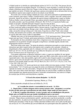 o Senhor pode ter se referido aos espiritualmente mortos (cf. Ef 2.1s; Jo 5.24s). Tais pessoas devem
sepultar as pessoas de sua própria categoria. A lei liberava o sumo sacerdote e o nazireu do dever em
relação a familiares mortos (Nm 6.6s). Pregar o reino de Deus é uma finalidade muito mais sublime
que sepultar um morto. O Senhor não queria que a pessoa convocada por ele se deixasse deter em sua
incumbência superior para cumprir um dever em relação ao pai falecido.
De acordo com o terceiro diálogo relatado por Lucas, uma pessoa apresenta-se espontaneamente,
como a primeira, para seguir o Senhor. Contudo hesitou, como o segundo. Jesus não o detém nem o
pressiona. Apesar de sua oferta, o discípulo não queria começar imediatamente a seguir ao Senhor.
Pediu ao Senhor, como no passado Eliseu, que pudesse primeiro despedir-se dos familiares. Jesus
não podia conceder o que fora permitido a Eliseu (cf. 1Rs 19.19-21). A resposta do Senhor, que
remete ao lavrador, demanda dedicação integral à causa do reino de Deus.
Os vs. 57-62 respondem a duas perguntas: O que Deus me dá? e: O que dou eu a ele? Da perfeição
de Deus resulta que ambas as perguntas obtêm a mesma resposta. O que Deus me dá? Tudo: um
amor total, um cuidado total que abrange corpo e alma, um perdão total que cobre toda a minha
culpa, um auxílio total que alcança até a vida eterna. O que dou eu a Deus? Tudo: uma vontade
resoluta, não hesitante nem oscilante, uma obediência total sem reservas, um amor total que submete
ao serviço dele toda a força e todas as capacidades.
Olhando mais uma vez de forma panorâmica para os v. 57-62, precisamos dizer: “Quem jamais
exigiu mais que Jesus? Contudo, quem jamais prometeu e retribuiu mais do que ele?”
Os discípulos de Jesus entenderam muito bem e integraram essas três demandas de Jesus a seus
seguidores em sua posterior atuação e pregação evangelísticas: seriedade sagrada, decisão total,
despojamento total de si mesmos!
Paul Feine opina como segue: “Na igreja do primeiro cristianismo pressupõe-se como norma que
toda pessoa que adere à igreja realiza uma ruptura total e completa com o passado, voltando-se
integralmente a Deus, agarrando pela fé a redenção em Cristo e sendo dotado do poder do Espírito
Santo (cf. At 8.15 e 19.1-6), de modo que sua conduta de vida passa a ser outra” (Bekehrung im
Neuen Testament und in der Gegenwart, p. 13).
Com quanto radicalismo os apóstolos enfatizam o antes e o agora nos membros de suas igrejas:
antes inimigos de Deus, que estavam longe dele, agora seus filhos e perto dele, antes na morte, agora
regenerados para a vida, antes perdidos, agora salvos pela fé, antes inseguros quanto à sua condição
interior, agora certos da salvação! Essa diferença entre o miserável passado e a ditosa atualidade
destaca-se com grande nitidez em todo o NT (cf. Rm 6.21s; 2Co 5.15-17; Cl 1.13s,21s; 2.13s; 1Tm
1.12ss; 1Pe 2.24s; 1Jo 3.14).
Atos dos Apóstolos 2.41 mostra que havia um vínculo sólido com nessa igreja, ao dizer: “Foram
acrescentados.” At 5.13 mostra que esse grupo de crentes era nitidamente delimitado, radicalmente
separado do mundo e dos não-convertidos: “Ninguém de fora tinha coragem de se juntar ao grupo
deles, mas o povo falava muito bem deles.” Quando lemos na carta de Judas e também em algumas
outras passagens que algumas pessoas haviam se imiscuído sorrateiramente, isso tratava-se sempre
de exceções que em breve eram descobertas e expulsas.
3. O envio dos setenta discípulos – Lc 10.1-24
[Comentário Esperança, Mateus, p. 173ss]
Estava encerrada a atuação de Jesus na Galiléia (Lc 10.13).
a) A escolha dos setenta e a necessidade de seu envio – Lc 10.1s
1 – Depois disto, o Senhor designou outros setenta (setenta e dois – discípulos); e os enviou
de dois em dois, para que o precedessem em cada cidade e lugar aonde ele estava para ir.
2 – E lhes fez a seguinte advertência: A seara é grande, mas os trabalhadores são poucos.
Rogai, pois, ao Senhor da seara que mande trabalhadores para a sua seara!
A nomeação dos setenta discípulos foi precedida de vários acontecimentos. As palavras iniciais do
versículo, “Depois desses acontecimentos, porém”, apontam para o que havia acontecido, a escolha
dos doze apóstolos. As palavras de introdução situam-nos no período depois da partida de Jesus da
Galiléia para Jerusalém. O fato de que o Senhor determina também outros servos pela escolha para o
seu serviço (cf. At 1.24) confirma que essa atividade não era a prerrogativa dos doze apóstolos. “Os
 